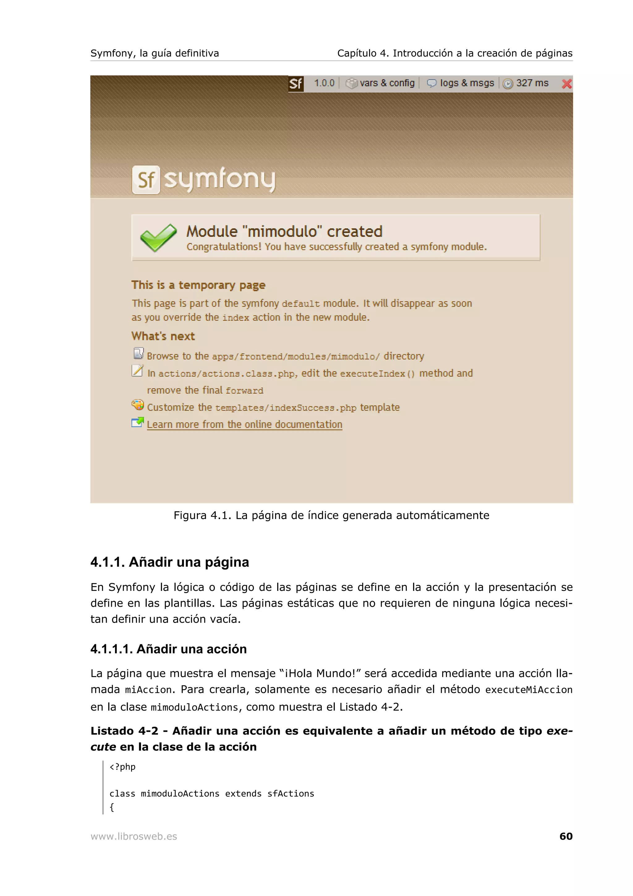 Symfony, la guía definitiva                   Capítulo 4. Introducción a la creación de páginas




                 Figura 4.1. La página de índice generada automáticamente



4.1.1. Añadir una página
En Symfony la lógica o código de las páginas se define en la acción y la presentación se
define en las plantillas. Las páginas estáticas que no requieren de ninguna lógica necesi-
tan definir una acción vacía.

4.1.1.1. Añadir una acción
La página que muestra el mensaje “¡Hola Mundo!” será accedida mediante una acción lla-
mada miAccion. Para crearla, solamente es necesario añadir el método executeMiAccion
en la clase mimoduloActions, como muestra el Listado 4-2.

Listado 4-2 - Añadir una acción es equivalente a añadir un método de tipo exe-
cute en la clase de la acción
   <?php

   class mimoduloActions extends sfActions
   {


www.librosweb.es                                                                            60
 