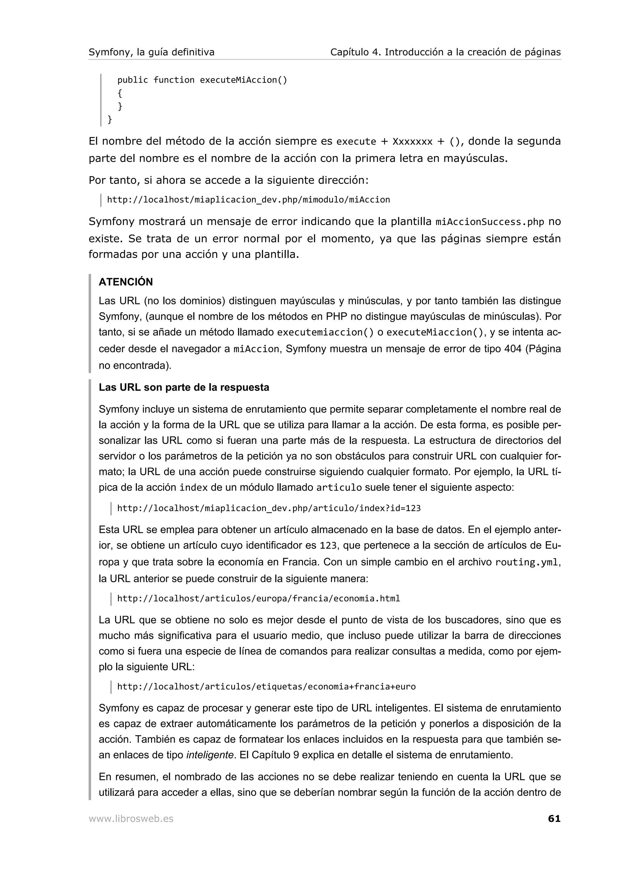 Symfony, la guía definitiva                         Capítulo 4. Introducción a la creación de páginas

       public function executeMiAccion()
       {
       }
   }

El nombre del método de la acción siempre es execute + Xxxxxxx + (), donde la segunda
parte del nombre es el nombre de la acción con la primera letra en mayúsculas.

Por tanto, si ahora se accede a la siguiente dirección:
   http://localhost/miaplicacion_dev.php/mimodulo/miAccion

Symfony mostrará un mensaje de error indicando que la plantilla miAccionSuccess.php no
existe. Se trata de un error normal por el momento, ya que las páginas siempre están
formadas por una acción y una plantilla.

  ATENCIÓN
  Las URL (no los dominios) distinguen mayúsculas y minúsculas, y por tanto también las distingue
  Symfony, (aunque el nombre de los métodos en PHP no distingue mayúsculas de minúsculas). Por
  tanto, si se añade un método llamado executemiaccion() o executeMiaccion(), y se intenta ac-
  ceder desde el navegador a miAccion, Symfony muestra un mensaje de error de tipo 404 (Página
  no encontrada).

  Las URL son parte de la respuesta

  Symfony incluye un sistema de enrutamiento que permite separar completamente el nombre real de
  la acción y la forma de la URL que se utiliza para llamar a la acción. De esta forma, es posible per-
  sonalizar las URL como si fueran una parte más de la respuesta. La estructura de directorios del
  servidor o los parámetros de la petición ya no son obstáculos para construir URL con cualquier for-
  mato; la URL de una acción puede construirse siguiendo cualquier formato. Por ejemplo, la URL tí-
  pica de la acción index de un módulo llamado articulo suele tener el siguiente aspecto:
       http://localhost/miaplicacion_dev.php/articulo/index?id=123

  Esta URL se emplea para obtener un artículo almacenado en la base de datos. En el ejemplo anter-
  ior, se obtiene un artículo cuyo identificador es 123, que pertenece a la sección de artículos de Eu-
  ropa y que trata sobre la economía en Francia. Con un simple cambio en el archivo routing.yml,
  la URL anterior se puede construir de la siguiente manera:
       http://localhost/articulos/europa/francia/economia.html

  La URL que se obtiene no solo es mejor desde el punto de vista de los buscadores, sino que es
  mucho más significativa para el usuario medio, que incluso puede utilizar la barra de direcciones
  como si fuera una especie de línea de comandos para realizar consultas a medida, como por ejem-
  plo la siguiente URL:
       http://localhost/articulos/etiquetas/economia+francia+euro

  Symfony es capaz de procesar y generar este tipo de URL inteligentes. El sistema de enrutamiento
  es capaz de extraer automáticamente los parámetros de la petición y ponerlos a disposición de la
  acción. También es capaz de formatear los enlaces incluidos en la respuesta para que también se-
  an enlaces de tipo inteligente. El Capítulo 9 explica en detalle el sistema de enrutamiento.

  En resumen, el nombrado de las acciones no se debe realizar teniendo en cuenta la URL que se
  utilizará para acceder a ellas, sino que se deberían nombrar según la función de la acción dentro de

www.librosweb.es                                                                                    61
 