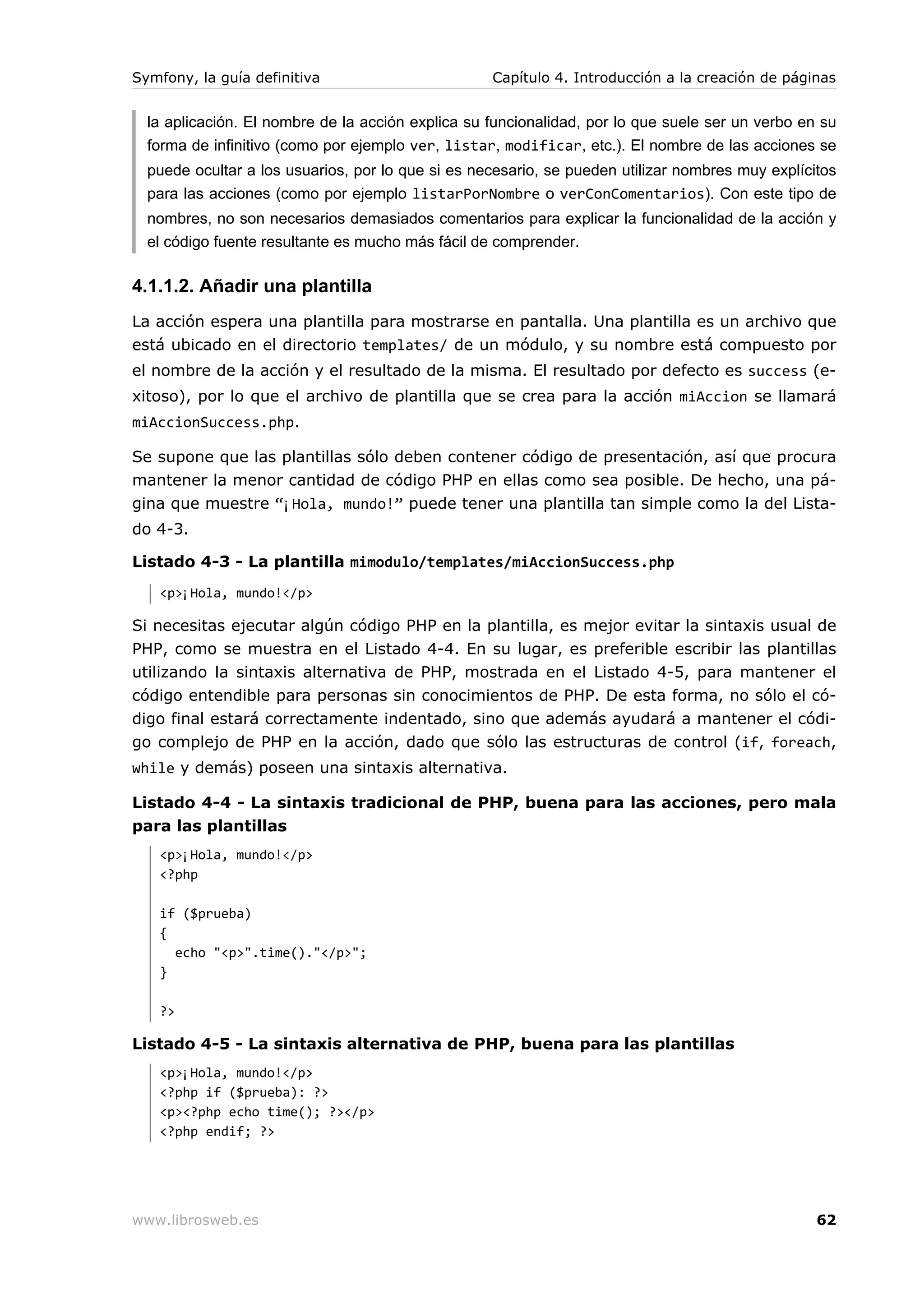 Symfony, la guía definitiva                        Capítulo 4. Introducción a la creación de páginas


  la aplicación. El nombre de la acción explica su funcionalidad, por lo que suele ser un verbo en su
  forma de infinitivo (como por ejemplo ver, listar, modificar, etc.). El nombre de las acciones se
  puede ocultar a los usuarios, por lo que si es necesario, se pueden utilizar nombres muy explícitos
  para las acciones (como por ejemplo listarPorNombre o verConComentarios). Con este tipo de
  nombres, no son necesarios demasiados comentarios para explicar la funcionalidad de la acción y
  el código fuente resultante es mucho más fácil de comprender.

4.1.1.2. Añadir una plantilla
La acción espera una plantilla para mostrarse en pantalla. Una plantilla es un archivo que
está ubicado en el directorio templates/ de un módulo, y su nombre está compuesto por
el nombre de la acción y el resultado de la misma. El resultado por defecto es success (e-
xitoso), por lo que el archivo de plantilla que se crea para la acción miAccion se llamará
miAccionSuccess.php.

Se supone que las plantillas sólo deben contener código de presentación, así que procura
mantener la menor cantidad de código PHP en ellas como sea posible. De hecho, una pá-
gina que muestre “¡Hola, mundo!” puede tener una plantilla tan simple como la del Lista-
do 4-3.

Listado 4-3 - La plantilla mimodulo/templates/miAccionSuccess.php
   <p>¡Hola, mundo!</p>

Si necesitas ejecutar algún código PHP en la plantilla, es mejor evitar la sintaxis usual de
PHP, como se muestra en el Listado 4-4. En su lugar, es preferible escribir las plantillas
utilizando la sintaxis alternativa de PHP, mostrada en el Listado 4-5, para mantener el
código entendible para personas sin conocimientos de PHP. De esta forma, no sólo el có-
digo final estará correctamente indentado, sino que además ayudará a mantener el códi-
go complejo de PHP en la acción, dado que sólo las estructuras de control (if, foreach,
while y demás) poseen una sintaxis alternativa.

Listado 4-4 - La sintaxis tradicional de PHP, buena para las acciones, pero mala
para las plantillas
   <p>¡Hola, mundo!</p>
   <?php

   if ($prueba)
   {
     echo "<p>".time()."</p>";
   }

   ?>

Listado 4-5 - La sintaxis alternativa de PHP, buena para las plantillas
   <p>¡Hola, mundo!</p>
   <?php if ($prueba): ?>
   <p><?php echo time(); ?></p>
   <?php endif; ?>




www.librosweb.es                                                                                  62
 
