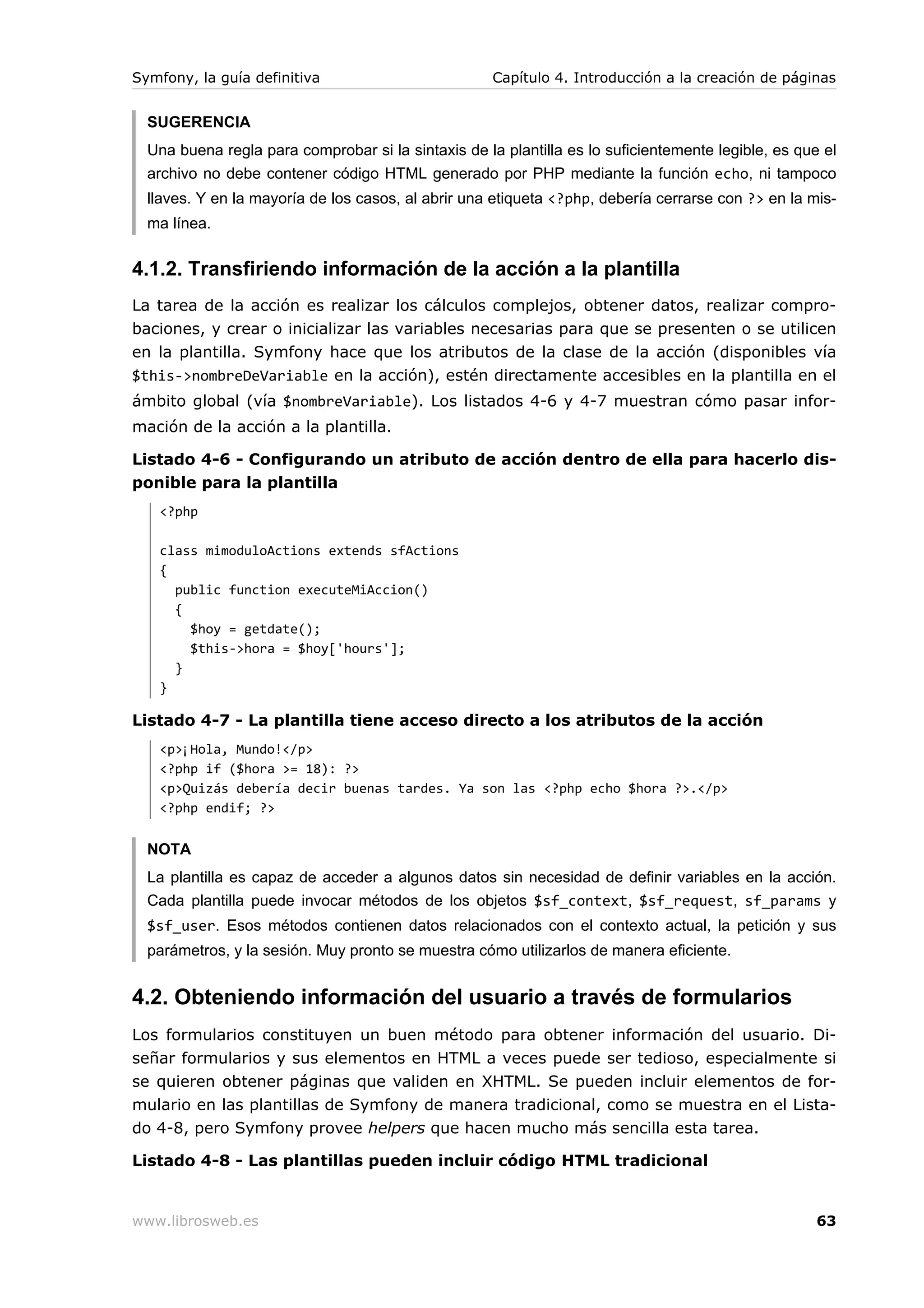 Symfony, la guía definitiva                          Capítulo 4. Introducción a la creación de páginas


  SUGERENCIA
  Una buena regla para comprobar si la sintaxis de la plantilla es lo suficientemente legible, es que el
  archivo no debe contener código HTML generado por PHP mediante la función echo, ni tampoco
  llaves. Y en la mayoría de los casos, al abrir una etiqueta <?php, debería cerrarse con ?> en la mis-
  ma línea.


4.1.2. Transfiriendo información de la acción a la plantilla
La tarea de la acción es realizar los cálculos complejos, obtener datos, realizar compro-
baciones, y crear o inicializar las variables necesarias para que se presenten o se utilicen
en la plantilla. Symfony hace que los atributos de la clase de la acción (disponibles vía
$this->nombreDeVariable en la acción), estén directamente accesibles en la plantilla en el
ámbito global (vía $nombreVariable). Los listados 4-6 y 4-7 muestran cómo pasar infor-
mación de la acción a la plantilla.

Listado 4-6 - Configurando un atributo de acción dentro de ella para hacerlo dis-
ponible para la plantilla
   <?php

   class mimoduloActions extends sfActions
   {
     public function executeMiAccion()
     {
       $hoy = getdate();
       $this->hora = $hoy['hours'];
     }
   }

Listado 4-7 - La plantilla tiene acceso directo a los atributos de la acción
   <p>¡Hola, Mundo!</p>
   <?php if ($hora >= 18): ?>
   <p>Quizás debería decir buenas tardes. Ya son las <?php echo $hora ?>.</p>
   <?php endif; ?>


  NOTA
  La plantilla es capaz de acceder a algunos datos sin necesidad de definir variables en la acción.
  Cada plantilla puede invocar métodos de los objetos $sf_context, $sf_request, sf_params y
  $sf_user. Esos métodos contienen datos relacionados con el contexto actual, la petición y sus
  parámetros, y la sesión. Muy pronto se muestra cómo utilizarlos de manera eficiente.


4.2. Obteniendo información del usuario a través de formularios
Los formularios constituyen un buen método para obtener información del usuario. Di-
señar formularios y sus elementos en HTML a veces puede ser tedioso, especialmente si
se quieren obtener páginas que validen en XHTML. Se pueden incluir elementos de for-
mulario en las plantillas de Symfony de manera tradicional, como se muestra en el Lista-
do 4-8, pero Symfony provee helpers que hacen mucho más sencilla esta tarea.

Listado 4-8 - Las plantillas pueden incluir código HTML tradicional


www.librosweb.es                                                                                     63
 