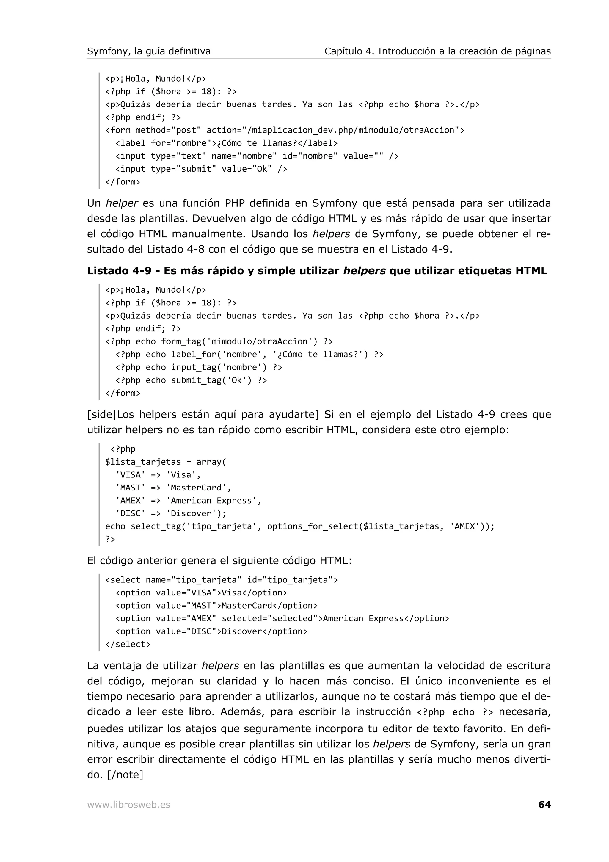 Symfony, la guía definitiva                    Capítulo 4. Introducción a la creación de páginas

   <p>¡Hola, Mundo!</p>
   <?php if ($hora >= 18): ?>
   <p>Quizás debería decir buenas tardes. Ya son las <?php echo $hora ?>.</p>
   <?php endif; ?>
   <form method="post" action="/miaplicacion_dev.php/mimodulo/otraAccion">
     <label for="nombre">¿Cómo te llamas?</label>
     <input type="text" name="nombre" id="nombre" value="" />
     <input type="submit" value="Ok" />
   </form>

Un helper es una función PHP definida en Symfony que está pensada para ser utilizada
desde las plantillas. Devuelven algo de código HTML y es más rápido de usar que insertar
el código HTML manualmente. Usando los helpers de Symfony, se puede obtener el re-
sultado del Listado 4-8 con el código que se muestra en el Listado 4-9.

Listado 4-9 - Es más rápido y simple utilizar helpers que utilizar etiquetas HTML
   <p>¡Hola, Mundo!</p>
   <?php if ($hora >= 18): ?>
   <p>Quizás debería decir buenas tardes. Ya son las <?php echo $hora ?>.</p>
   <?php endif; ?>
   <?php echo form_tag('mimodulo/otraAccion') ?>
     <?php echo label_for('nombre', '¿Cómo te llamas?') ?>
     <?php echo input_tag('nombre') ?>
     <?php echo submit_tag('Ok') ?>
   </form>

[side|Los helpers están aquí para ayudarte] Si en el ejemplo del Listado 4-9 crees que
utilizar helpers no es tan rápido como escribir HTML, considera este otro ejemplo:
    <?php
   $lista_tarjetas = array(
      'VISA' => 'Visa',
      'MAST' => 'MasterCard',
      'AMEX' => 'American Express',
      'DISC' => 'Discover');
   echo select_tag('tipo_tarjeta', options_for_select($lista_tarjetas, 'AMEX'));
   ?>

El código anterior genera el siguiente código HTML:
   <select name="tipo_tarjeta" id="tipo_tarjeta">
     <option value="VISA">Visa</option>
     <option value="MAST">MasterCard</option>
     <option value="AMEX" selected="selected">American Express</option>
     <option value="DISC">Discover</option>
   </select>

La ventaja de utilizar helpers en las plantillas es que aumentan la velocidad de escritura
del código, mejoran su claridad y lo hacen más conciso. El único inconveniente es el
tiempo necesario para aprender a utilizarlos, aunque no te costará más tiempo que el de-
dicado a leer este libro. Además, para escribir la instrucción <?php echo ?> necesaria,
puedes utilizar los atajos que seguramente incorpora tu editor de texto favorito. En defi-
nitiva, aunque es posible crear plantillas sin utilizar los helpers de Symfony, sería un gran
error escribir directamente el código HTML en las plantillas y sería mucho menos diverti-
do. [/note]

www.librosweb.es                                                                             64
 