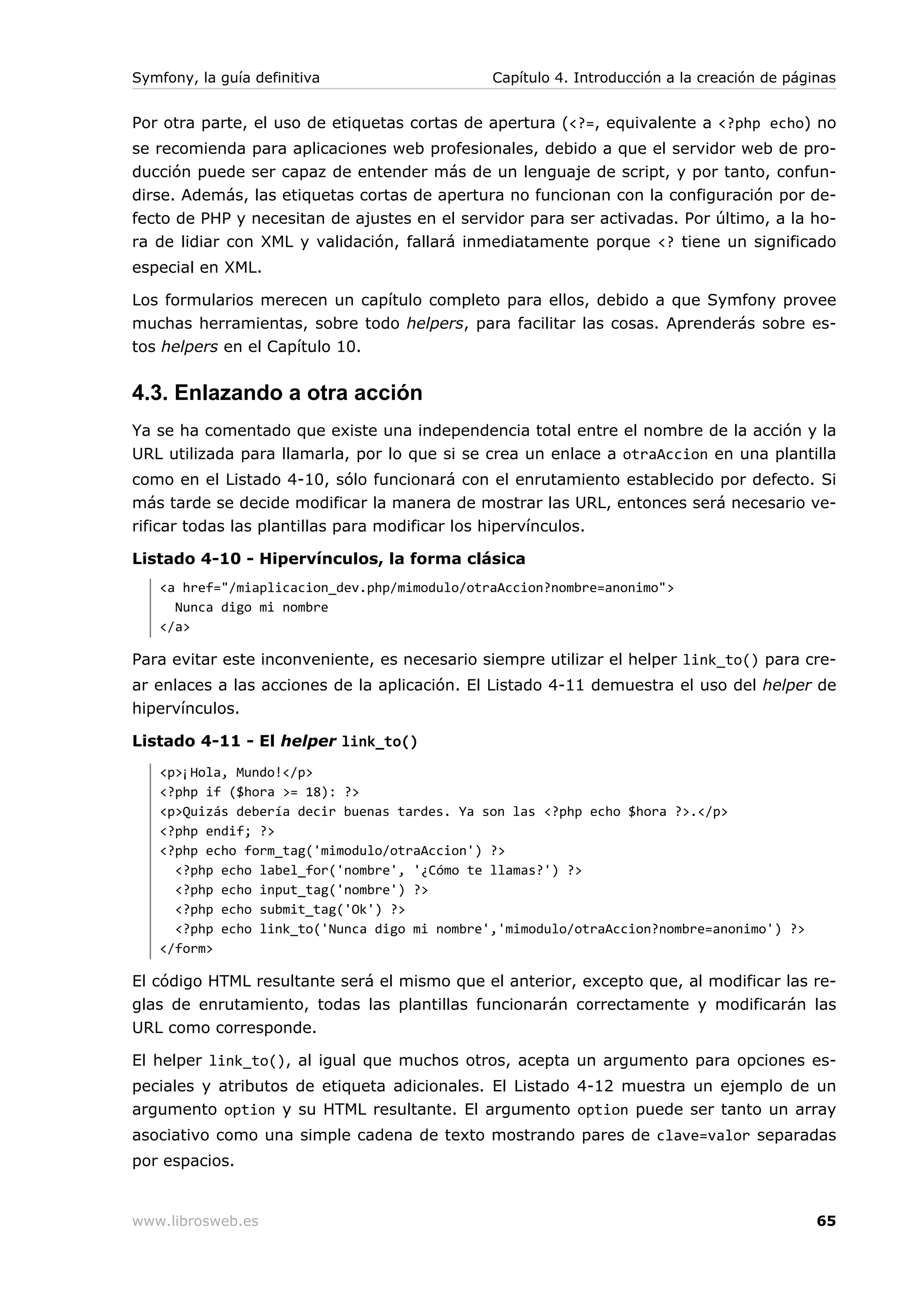 Symfony, la guía definitiva                      Capítulo 4. Introducción a la creación de páginas


Por otra parte, el uso de etiquetas cortas de apertura (<?=, equivalente a <?php echo) no
se recomienda para aplicaciones web profesionales, debido a que el servidor web de pro-
ducción puede ser capaz de entender más de un lenguaje de script, y por tanto, confun-
dirse. Además, las etiquetas cortas de apertura no funcionan con la configuración por de-
fecto de PHP y necesitan de ajustes en el servidor para ser activadas. Por último, a la ho-
ra de lidiar con XML y validación, fallará inmediatamente porque <? tiene un significado
especial en XML.

Los formularios merecen un capítulo completo para ellos, debido a que Symfony provee
muchas herramientas, sobre todo helpers, para facilitar las cosas. Aprenderás sobre es-
tos helpers en el Capítulo 10.


4.3. Enlazando a otra acción
Ya se ha comentado que existe una independencia total entre el nombre de la acción y la
URL utilizada para llamarla, por lo que si se crea un enlace a otraAccion en una plantilla
como en el Listado 4-10, sólo funcionará con el enrutamiento establecido por defecto. Si
más tarde se decide modificar la manera de mostrar las URL, entonces será necesario ve-
rificar todas las plantillas para modificar los hipervínculos.

Listado 4-10 - Hipervínculos, la forma clásica
   <a href="/miaplicacion_dev.php/mimodulo/otraAccion?nombre=anonimo">
     Nunca digo mi nombre
   </a>

Para evitar este inconveniente, es necesario siempre utilizar el helper link_to() para cre-
ar enlaces a las acciones de la aplicación. El Listado 4-11 demuestra el uso del helper de
hipervínculos.

Listado 4-11 - El helper link_to()
   <p>¡Hola, Mundo!</p>
   <?php if ($hora >= 18): ?>
   <p>Quizás debería decir buenas tardes. Ya son las <?php echo $hora ?>.</p>
   <?php endif; ?>
   <?php echo form_tag('mimodulo/otraAccion') ?>
     <?php echo label_for('nombre', '¿Cómo te llamas?') ?>
     <?php echo input_tag('nombre') ?>
     <?php echo submit_tag('Ok') ?>
     <?php echo link_to('Nunca digo mi nombre','mimodulo/otraAccion?nombre=anonimo') ?>
   </form>

El código HTML resultante será el mismo que el anterior, excepto que, al modificar las re-
glas de enrutamiento, todas las plantillas funcionarán correctamente y modificarán las
URL como corresponde.

El helper link_to(), al igual que muchos otros, acepta un argumento para opciones es-
peciales y atributos de etiqueta adicionales. El Listado 4-12 muestra un ejemplo de un
argumento option y su HTML resultante. El argumento option puede ser tanto un array
asociativo como una simple cadena de texto mostrando pares de clave=valor separadas
por espacios.


www.librosweb.es                                                                               65
 
