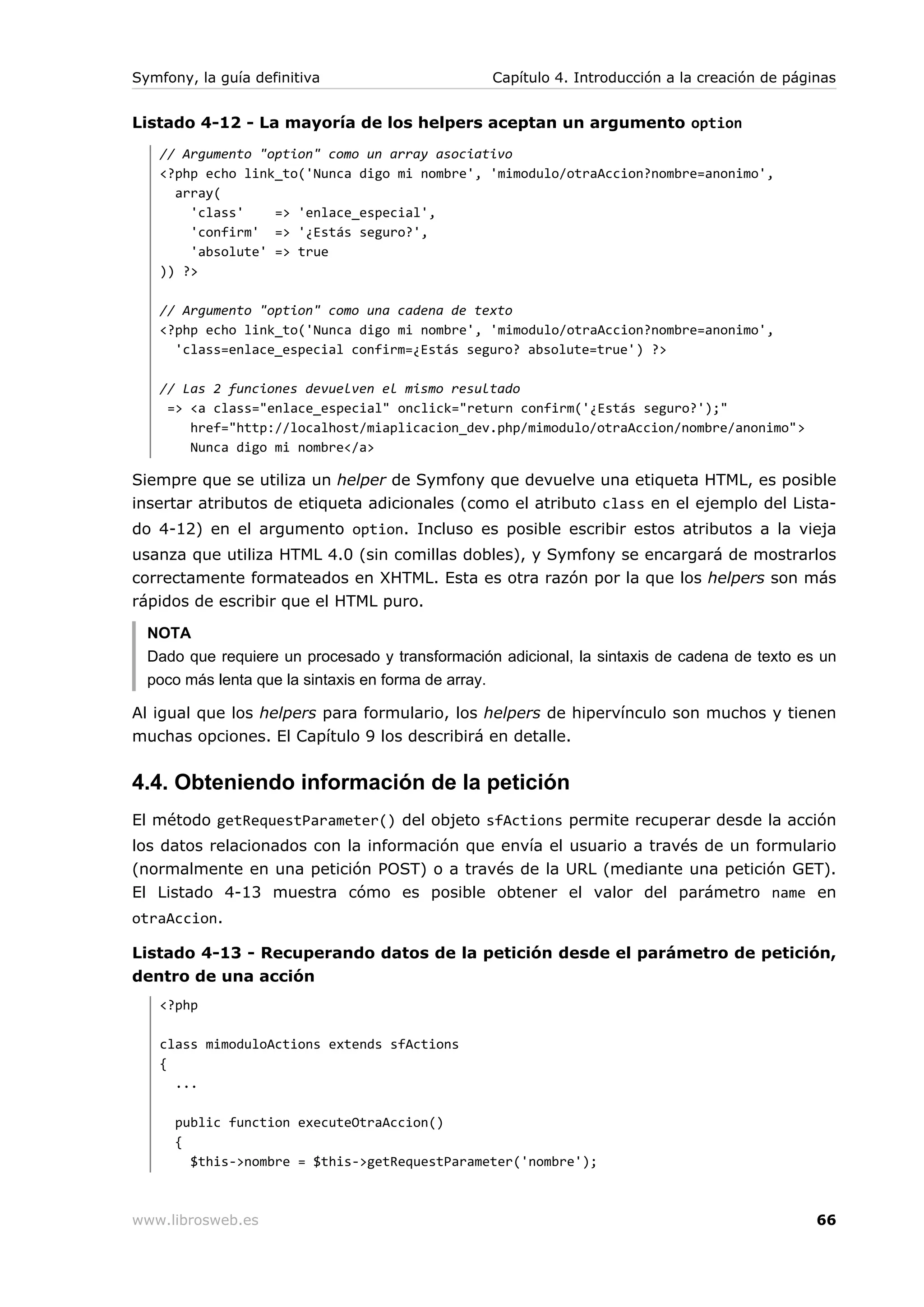 Symfony, la guía definitiva                      Capítulo 4. Introducción a la creación de páginas


Listado 4-12 - La mayoría de los helpers aceptan un argumento option
   // Argumento "option" como un array asociativo
   <?php echo link_to('Nunca digo mi nombre', 'mimodulo/otraAccion?nombre=anonimo',
     array(
       'class'    => 'enlace_especial',
       'confirm' => '¿Estás seguro?',
       'absolute' => true
   )) ?>

   // Argumento "option" como una cadena de texto
   <?php echo link_to('Nunca digo mi nombre', 'mimodulo/otraAccion?nombre=anonimo',
     'class=enlace_especial confirm=¿Estás seguro? absolute=true') ?>

   // Las 2 funciones devuelven el mismo resultado
    => <a class="enlace_especial" onclick="return confirm('¿Estás seguro?');"
       href="http://localhost/miaplicacion_dev.php/mimodulo/otraAccion/nombre/anonimo">
       Nunca digo mi nombre</a>

Siempre que se utiliza un helper de Symfony que devuelve una etiqueta HTML, es posible
insertar atributos de etiqueta adicionales (como el atributo class en el ejemplo del Lista-
do 4-12) en el argumento option. Incluso es posible escribir estos atributos a la vieja
usanza que utiliza HTML 4.0 (sin comillas dobles), y Symfony se encargará de mostrarlos
correctamente formateados en XHTML. Esta es otra razón por la que los helpers son más
rápidos de escribir que el HTML puro.

  NOTA
  Dado que requiere un procesado y transformación adicional, la sintaxis de cadena de texto es un
  poco más lenta que la sintaxis en forma de array.

Al igual que los helpers para formulario, los helpers de hipervínculo son muchos y tienen
muchas opciones. El Capítulo 9 los describirá en detalle.


4.4. Obteniendo información de la petición
El método getRequestParameter() del objeto sfActions permite recuperar desde la acción
los datos relacionados con la información que envía el usuario a través de un formulario
(normalmente en una petición POST) o a través de la URL (mediante una petición GET).
El Listado 4-13 muestra cómo es posible obtener el valor del parámetro name en
otraAccion.

Listado 4-13 - Recuperando datos de la petición desde el parámetro de petición,
dentro de una acción
   <?php

   class mimoduloActions extends sfActions
   {
     ...

      public function executeOtraAccion()
      {
        $this->nombre = $this->getRequestParameter('nombre');



www.librosweb.es                                                                               66
 