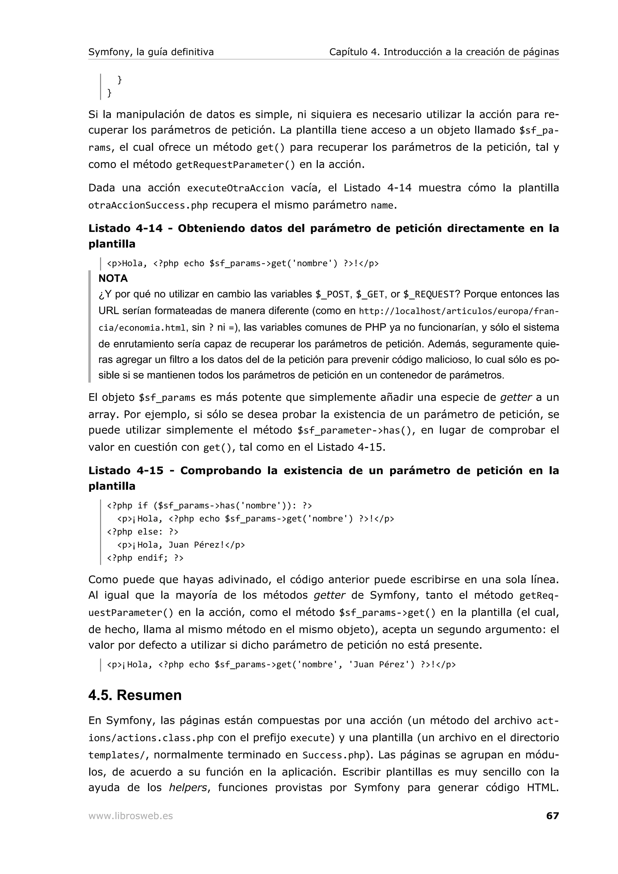 Symfony, la guía definitiva                           Capítulo 4. Introducción a la creación de páginas

       }
   }

Si la manipulación de datos es simple, ni siquiera es necesario utilizar la acción para re-
cuperar los parámetros de petición. La plantilla tiene acceso a un objeto llamado $sf_pa-
rams, el cual ofrece un método get() para recuperar los parámetros de la petición, tal y
como el método getRequestParameter() en la acción.

Dada una acción executeOtraAccion vacía, el Listado 4-14 muestra cómo la plantilla
otraAccionSuccess.php recupera el mismo parámetro name.

Listado 4-14 - Obteniendo datos del parámetro de petición directamente en la
plantilla
   <p>Hola, <?php echo $sf_params->get('nombre') ?>!</p>
  NOTA
  ¿Y por qué no utilizar en cambio las variables $_POST, $_GET, or $_REQUEST? Porque entonces las
  URL serían formateadas de manera diferente (como en http://localhost/articulos/europa/fran-
  cia/economia.html, sin ? ni =), las variables comunes de PHP ya no funcionarían, y sólo el sistema
  de enrutamiento sería capaz de recuperar los parámetros de petición. Además, seguramente quie-
  ras agregar un filtro a los datos del de la petición para prevenir código malicioso, lo cual sólo es po-
  sible si se mantienen todos los parámetros de petición en un contenedor de parámetros.

El objeto $sf_params es más potente que simplemente añadir una especie de getter a un
array. Por ejemplo, si sólo se desea probar la existencia de un parámetro de petición, se
puede utilizar simplemente el método $sf_parameter->has(), en lugar de comprobar el
valor en cuestión con get(), tal como en el Listado 4-15.

Listado 4-15 - Comprobando la existencia de un parámetro de petición en la
plantilla
   <?php if ($sf_params->has('nombre')): ?>
     <p>¡Hola, <?php echo $sf_params->get('nombre') ?>!</p>
   <?php else: ?>
     <p>¡Hola, Juan Pérez!</p>
   <?php endif; ?>

Como puede que hayas adivinado, el código anterior puede escribirse en una sola línea.
Al igual que la mayoría de los métodos getter de Symfony, tanto el método getReq-
uestParameter() en la acción, como el método $sf_params->get() en la plantilla (el cual,
de hecho, llama al mismo método en el mismo objeto), acepta un segundo argumento: el
valor por defecto a utilizar si dicho parámetro de petición no está presente.
   <p>¡Hola, <?php echo $sf_params->get('nombre', 'Juan Pérez') ?>!</p>


4.5. Resumen
En Symfony, las páginas están compuestas por una acción (un método del archivo act-
ions/actions.class.php con el prefijo execute) y una plantilla (un archivo en el directorio
templates/, normalmente terminado en Success.php). Las páginas se agrupan en módu-
los, de acuerdo a su función en la aplicación. Escribir plantillas es muy sencillo con la
ayuda de los helpers, funciones provistas por Symfony para generar código HTML.

www.librosweb.es                                                                                       67
 