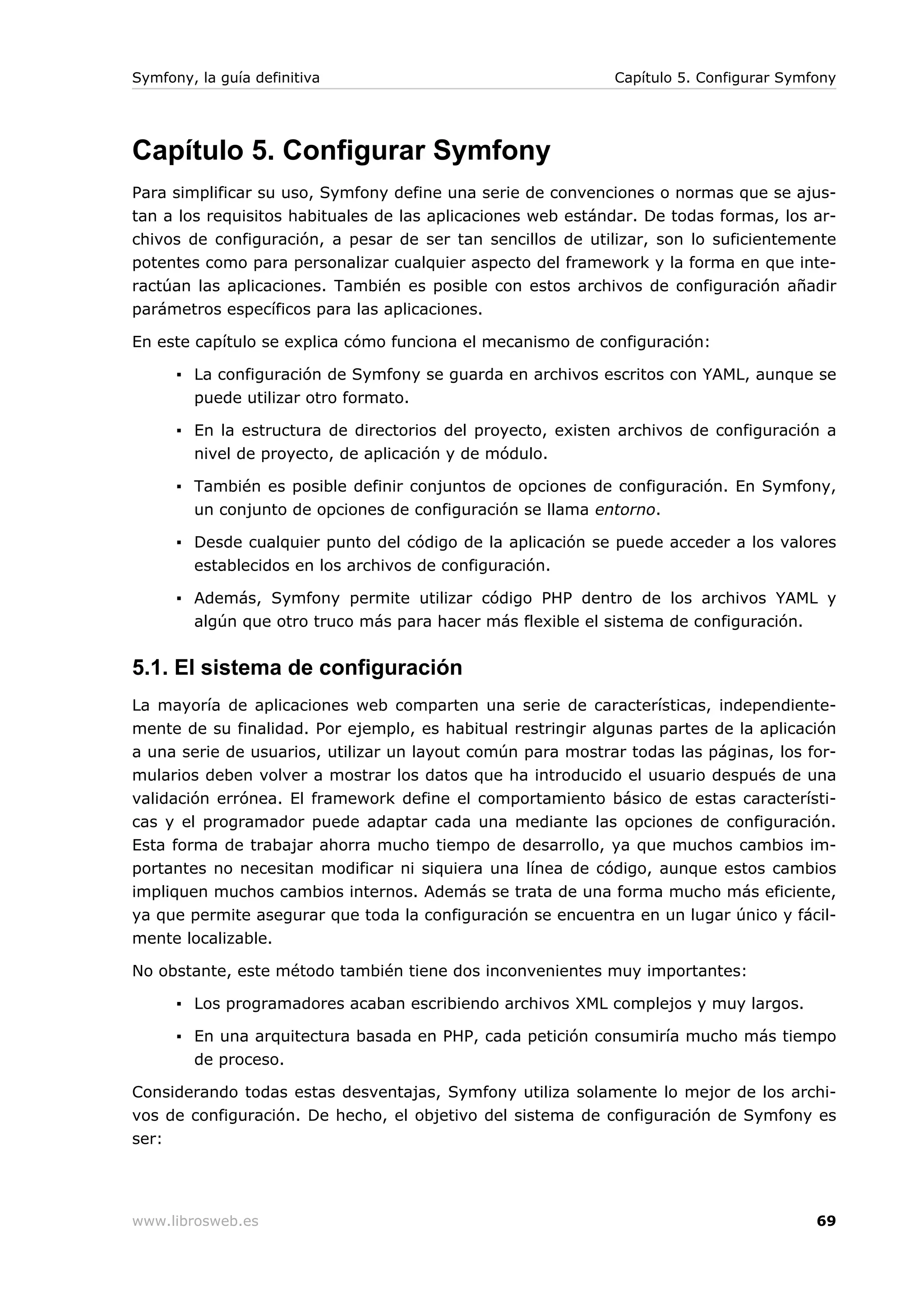 Symfony, la guía definitiva                                  Capítulo 5. Configurar Symfony




Capítulo 5. Configurar Symfony
Para simplificar su uso, Symfony define una serie de convenciones o normas que se ajus-
tan a los requisitos habituales de las aplicaciones web estándar. De todas formas, los ar-
chivos de configuración, a pesar de ser tan sencillos de utilizar, son lo suficientemente
potentes como para personalizar cualquier aspecto del framework y la forma en que inte-
ractúan las aplicaciones. También es posible con estos archivos de configuración añadir
parámetros específicos para las aplicaciones.

En este capítulo se explica cómo funciona el mecanismo de configuración:

      ▪ La configuración de Symfony se guarda en archivos escritos con YAML, aunque se
        puede utilizar otro formato.

      ▪ En la estructura de directorios del proyecto, existen archivos de configuración a
        nivel de proyecto, de aplicación y de módulo.

      ▪ También es posible definir conjuntos de opciones de configuración. En Symfony,
        un conjunto de opciones de configuración se llama entorno.

      ▪ Desde cualquier punto del código de la aplicación se puede acceder a los valores
        establecidos en los archivos de configuración.

      ▪ Además, Symfony permite utilizar código PHP dentro de los archivos YAML y
        algún que otro truco más para hacer más flexible el sistema de configuración.


5.1. El sistema de configuración
La mayoría de aplicaciones web comparten una serie de características, independiente-
mente de su finalidad. Por ejemplo, es habitual restringir algunas partes de la aplicación
a una serie de usuarios, utilizar un layout común para mostrar todas las páginas, los for-
mularios deben volver a mostrar los datos que ha introducido el usuario después de una
validación errónea. El framework define el comportamiento básico de estas característi-
cas y el programador puede adaptar cada una mediante las opciones de configuración.
Esta forma de trabajar ahorra mucho tiempo de desarrollo, ya que muchos cambios im-
portantes no necesitan modificar ni siquiera una línea de código, aunque estos cambios
impliquen muchos cambios internos. Además se trata de una forma mucho más eficiente,
ya que permite asegurar que toda la configuración se encuentra en un lugar único y fácil-
mente localizable.

No obstante, este método también tiene dos inconvenientes muy importantes:

      ▪ Los programadores acaban escribiendo archivos XML complejos y muy largos.

      ▪ En una arquitectura basada en PHP, cada petición consumiría mucho más tiempo
        de proceso.

Considerando todas estas desventajas, Symfony utiliza solamente lo mejor de los archi-
vos de configuración. De hecho, el objetivo del sistema de configuración de Symfony es
ser:




www.librosweb.es                                                                        69
 