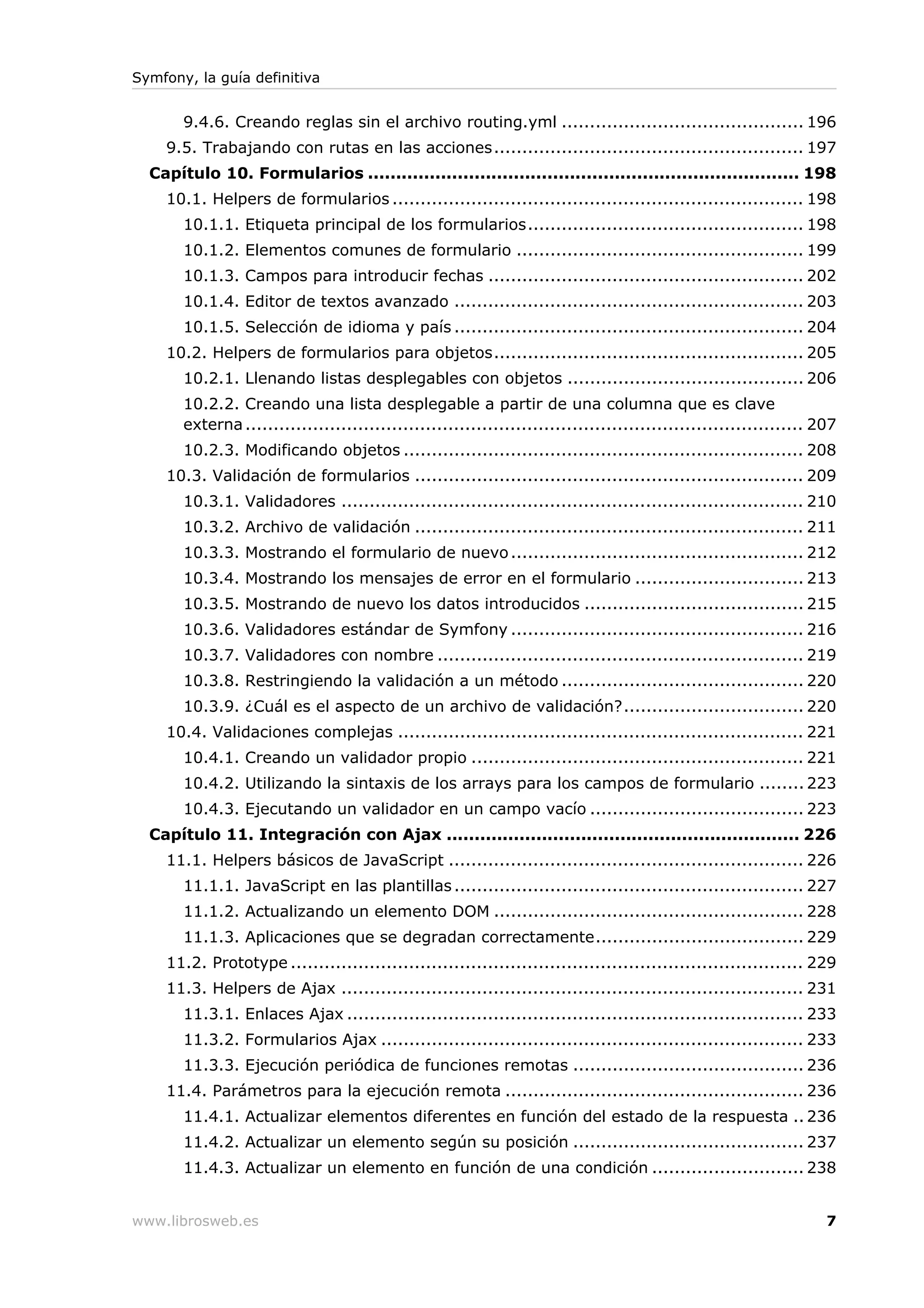Symfony, la guía definitiva


       9.4.6. Creando reglas sin el archivo routing.yml ........................................... 196
    9.5. Trabajando con rutas en las acciones....................................................... 197
  Capítulo 10. Formularios ............................................................................. 198
    10.1. Helpers de formularios ......................................................................... 198
       10.1.1. Etiqueta principal de los formularios................................................. 198
       10.1.2. Elementos comunes de formulario ................................................... 199
       10.1.3. Campos para introducir fechas ........................................................ 202
       10.1.4. Editor de textos avanzado .............................................................. 203
       10.1.5. Selección de idioma y país .............................................................. 204
    10.2. Helpers de formularios para objetos....................................................... 205
       10.2.1. Llenando listas desplegables con objetos .......................................... 206
       10.2.2. Creando una lista desplegable a partir de una columna que es clave
       externa ................................................................................................... 207
       10.2.3. Modificando objetos ....................................................................... 208
    10.3. Validación de formularios ..................................................................... 209
       10.3.1. Validadores .................................................................................. 210
       10.3.2. Archivo de validación ..................................................................... 211
       10.3.3. Mostrando el formulario de nuevo .................................................... 212
       10.3.4. Mostrando los mensajes de error en el formulario .............................. 213
       10.3.5. Mostrando de nuevo los datos introducidos ....................................... 215
       10.3.6. Validadores estándar de Symfony .................................................... 216
       10.3.7. Validadores con nombre ................................................................. 219
       10.3.8. Restringiendo la validación a un método ........................................... 220
       10.3.9. ¿Cuál es el aspecto de un archivo de validación?................................ 220
    10.4. Validaciones complejas ........................................................................ 221
       10.4.1. Creando un validador propio ........................................................... 221
       10.4.2. Utilizando la sintaxis de los arrays para los campos de formulario ........ 223
       10.4.3. Ejecutando un validador en un campo vacío ...................................... 223
  Capítulo 11. Integración con Ajax ............................................................... 226
    11.1. Helpers básicos de JavaScript ............................................................... 226
       11.1.1. JavaScript en las plantillas .............................................................. 227
       11.1.2. Actualizando un elemento DOM ....................................................... 228
       11.1.3. Aplicaciones que se degradan correctamente..................................... 229
    11.2. Prototype ........................................................................................... 229
    11.3. Helpers de Ajax .................................................................................. 231
       11.3.1. Enlaces Ajax ................................................................................. 233
       11.3.2. Formularios Ajax ........................................................................... 233
       11.3.3. Ejecución periódica de funciones remotas ......................................... 236
    11.4. Parámetros para la ejecución remota ..................................................... 236
       11.4.1. Actualizar elementos diferentes en función del estado de la respuesta .. 236
       11.4.2. Actualizar un elemento según su posición ......................................... 237
       11.4.3. Actualizar un elemento en función de una condición ........................... 238


www.librosweb.es                                                                                                    7
 