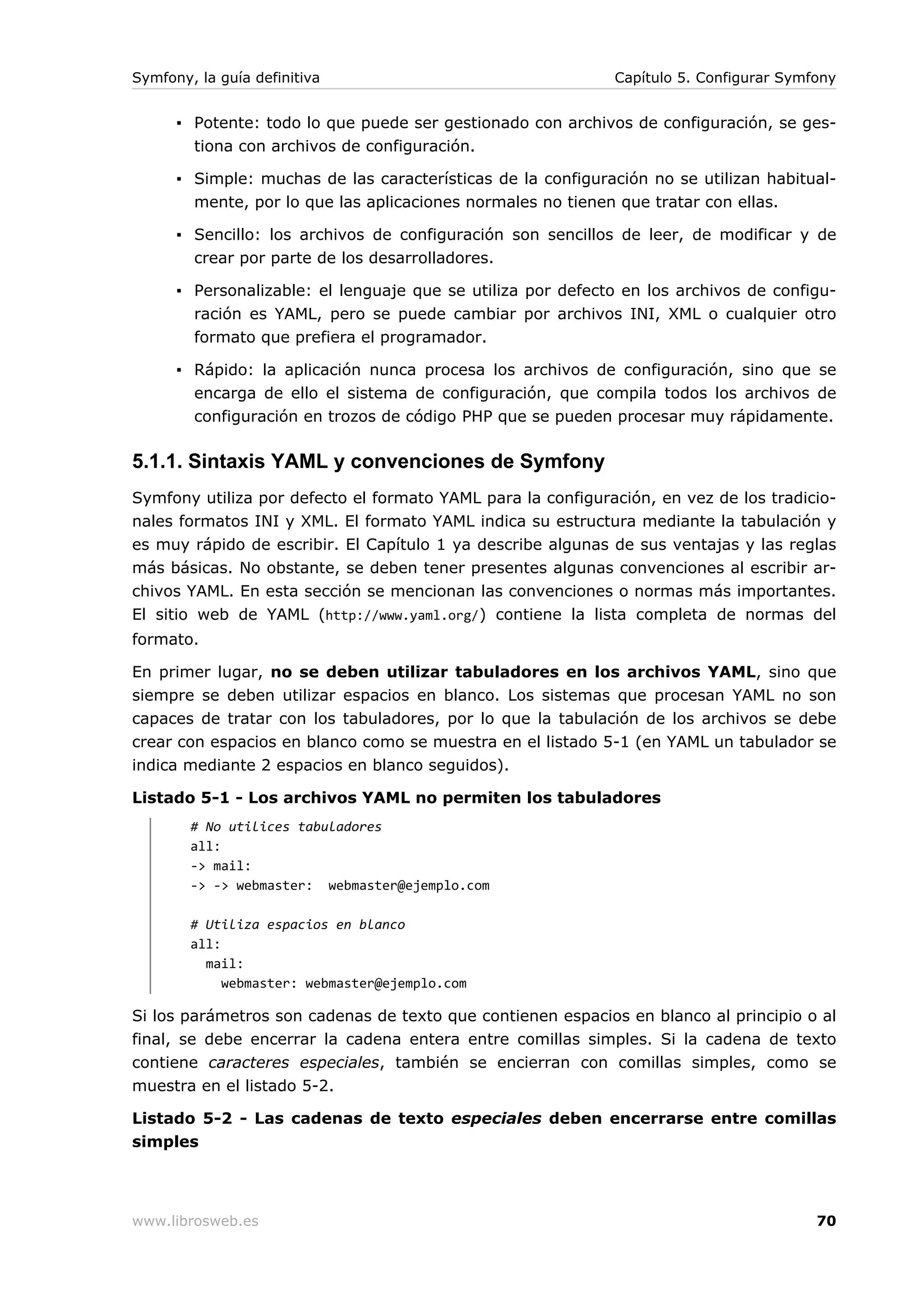 Symfony, la guía definitiva                                  Capítulo 5. Configurar Symfony


      ▪ Potente: todo lo que puede ser gestionado con archivos de configuración, se ges-
        tiona con archivos de configuración.

      ▪ Simple: muchas de las características de la configuración no se utilizan habitual-
        mente, por lo que las aplicaciones normales no tienen que tratar con ellas.

      ▪ Sencillo: los archivos de configuración son sencillos de leer, de modificar y de
        crear por parte de los desarrolladores.

      ▪ Personalizable: el lenguaje que se utiliza por defecto en los archivos de configu-
        ración es YAML, pero se puede cambiar por archivos INI, XML o cualquier otro
        formato que prefiera el programador.

      ▪ Rápido: la aplicación nunca procesa los archivos de configuración, sino que se
        encarga de ello el sistema de configuración, que compila todos los archivos de
        configuración en trozos de código PHP que se pueden procesar muy rápidamente.

5.1.1. Sintaxis YAML y convenciones de Symfony
Symfony utiliza por defecto el formato YAML para la configuración, en vez de los tradicio-
nales formatos INI y XML. El formato YAML indica su estructura mediante la tabulación y
es muy rápido de escribir. El Capítulo 1 ya describe algunas de sus ventajas y las reglas
más básicas. No obstante, se deben tener presentes algunas convenciones al escribir ar-
chivos YAML. En esta sección se mencionan las convenciones o normas más importantes.
El sitio web de YAML (http://www.yaml.org/) contiene la lista completa de normas del
formato.

En primer lugar, no se deben utilizar tabuladores en los archivos YAML, sino que
siempre se deben utilizar espacios en blanco. Los sistemas que procesan YAML no son
capaces de tratar con los tabuladores, por lo que la tabulación de los archivos se debe
crear con espacios en blanco como se muestra en el listado 5-1 (en YAML un tabulador se
indica mediante 2 espacios en blanco seguidos).

Listado 5-1 - Los archivos YAML no permiten los tabuladores
        # No utilices tabuladores
        all:
        -> mail:
        -> -> webmaster: webmaster@ejemplo.com

        # Utiliza espacios en blanco
        all:
          mail:
             webmaster: webmaster@ejemplo.com

Si los parámetros son cadenas de texto que contienen espacios en blanco al principio o al
final, se debe encerrar la cadena entera entre comillas simples. Si la cadena de texto
contiene caracteres especiales, también se encierran con comillas simples, como se
muestra en el listado 5-2.

Listado 5-2 - Las cadenas de texto especiales deben encerrarse entre comillas
simples




www.librosweb.es                                                                        70
 