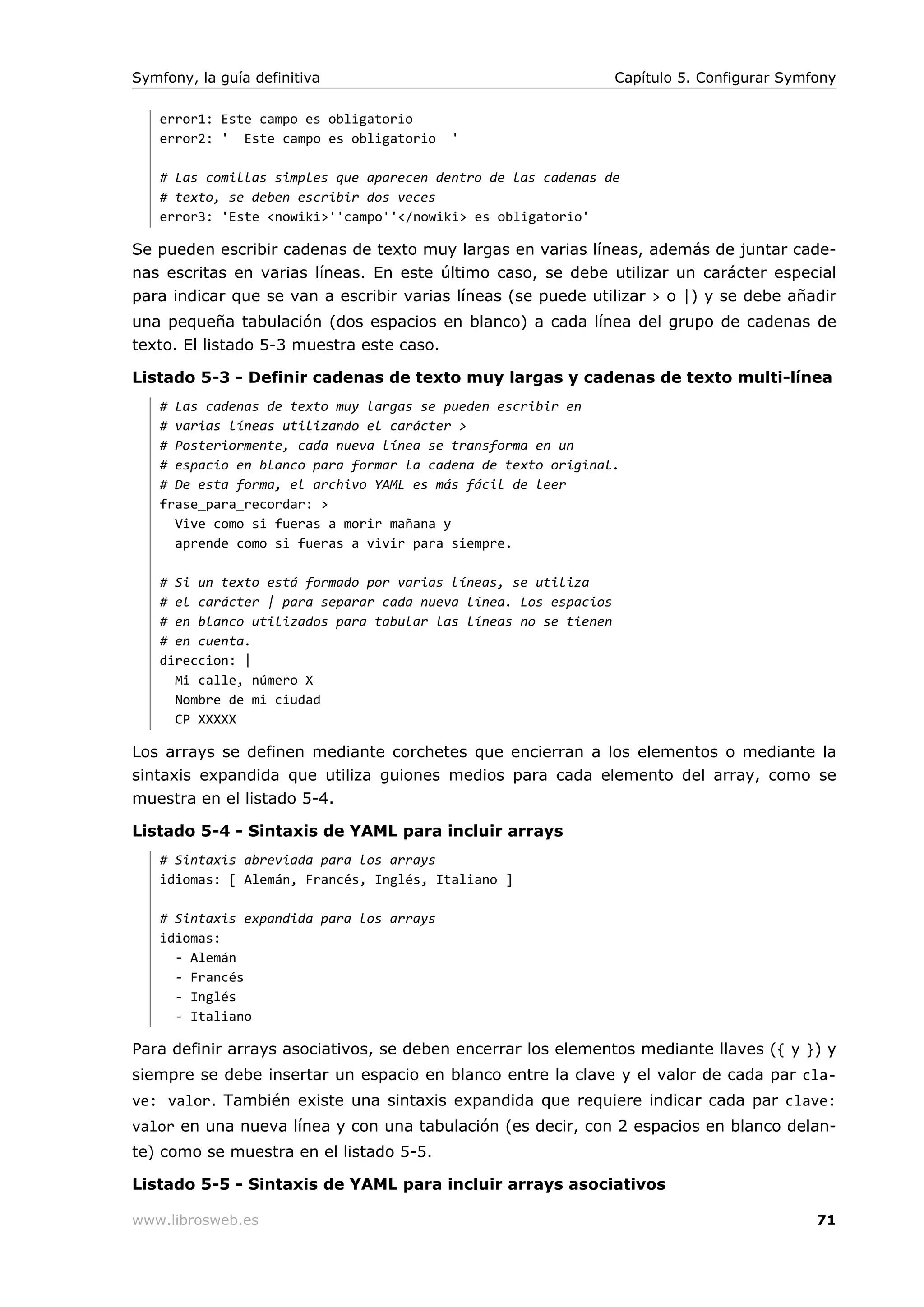 Symfony, la guía definitiva                                      Capítulo 5. Configurar Symfony

   error1: Este campo es obligatorio
   error2: ' Este campo es obligatorio    '

   # Las comillas simples que aparecen dentro de las cadenas de
   # texto, se deben escribir dos veces
   error3: 'Este <nowiki>''campo''</nowiki> es obligatorio'

Se pueden escribir cadenas de texto muy largas en varias líneas, además de juntar cade-
nas escritas en varias líneas. En este último caso, se debe utilizar un carácter especial
para indicar que se van a escribir varias líneas (se puede utilizar > o |) y se debe añadir
una pequeña tabulación (dos espacios en blanco) a cada línea del grupo de cadenas de
texto. El listado 5-3 muestra este caso.

Listado 5-3 - Definir cadenas de texto muy largas y cadenas de texto multi-línea
   # Las cadenas de texto muy largas se pueden escribir en
   # varias líneas utilizando el carácter >
   # Posteriormente, cada nueva línea se transforma en un
   # espacio en blanco para formar la cadena de texto original.
   # De esta forma, el archivo YAML es más fácil de leer
   frase_para_recordar: >
     Vive como si fueras a morir mañana y
     aprende como si fueras a vivir para siempre.

   # Si un texto está formado por varias líneas, se utiliza
   # el carácter | para separar cada nueva línea. Los espacios
   # en blanco utilizados para tabular las líneas no se tienen
   # en cuenta.
   direccion: |
     Mi calle, número X
     Nombre de mi ciudad
     CP XXXXX

Los arrays se definen mediante corchetes que encierran a los elementos o mediante la
sintaxis expandida que utiliza guiones medios para cada elemento del array, como se
muestra en el listado 5-4.

Listado 5-4 - Sintaxis de YAML para incluir arrays
   # Sintaxis abreviada para los arrays
   idiomas: [ Alemán, Francés, Inglés, Italiano ]

   # Sintaxis expandida para los arrays
   idiomas:
     - Alemán
     - Francés
     - Inglés
     - Italiano

Para definir arrays asociativos, se deben encerrar los elementos mediante llaves ({ y }) y
siempre se debe insertar un espacio en blanco entre la clave y el valor de cada par cla-
ve: valor. También existe una sintaxis expandida que requiere indicar cada par clave:
valor en una nueva línea y con una tabulación (es decir, con 2 espacios en blanco delan-
te) como se muestra en el listado 5-5.

Listado 5-5 - Sintaxis de YAML para incluir arrays asociativos

www.librosweb.es                                                                            71
 