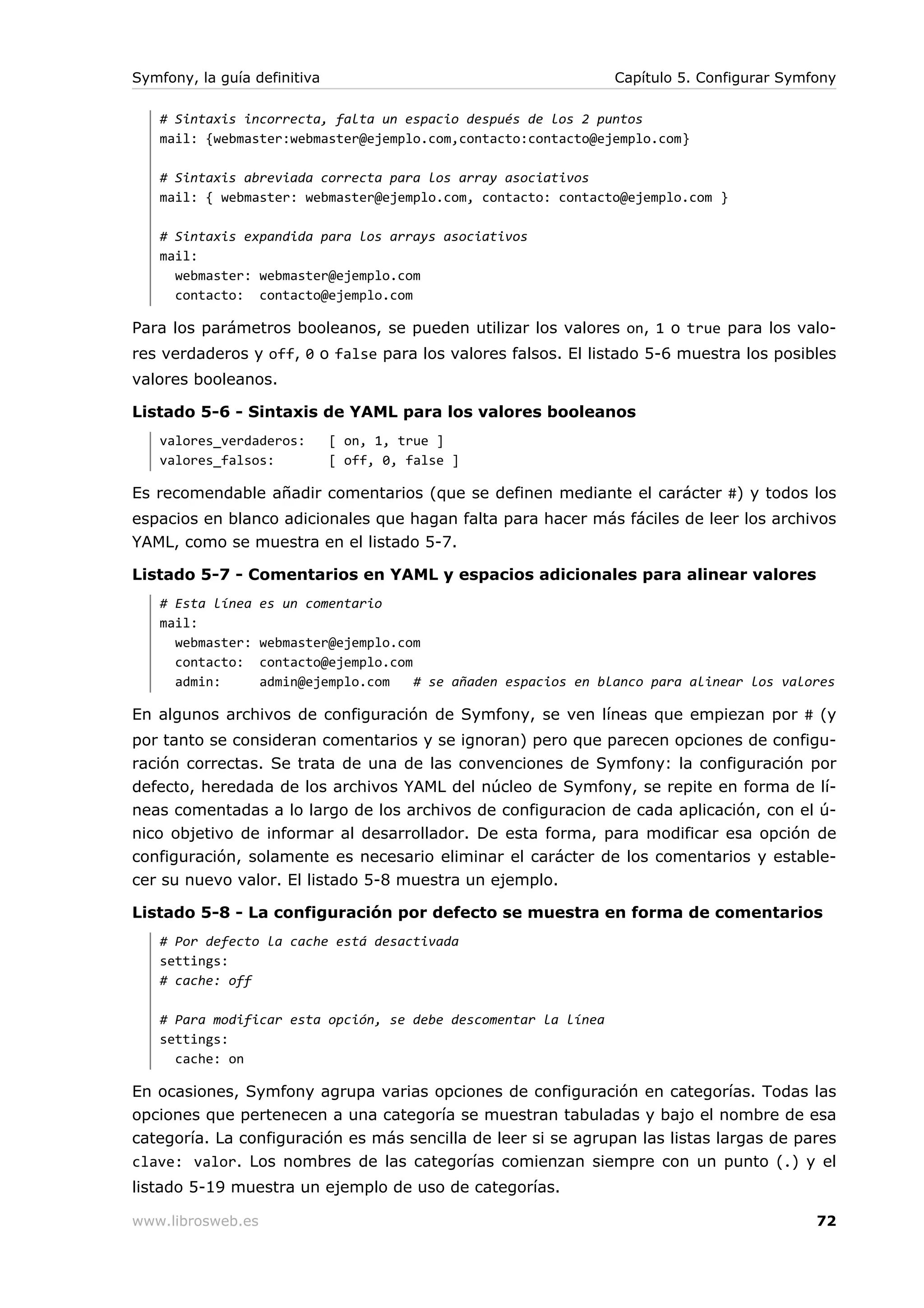 Symfony, la guía definitiva                                      Capítulo 5. Configurar Symfony

   # Sintaxis incorrecta, falta un espacio después de los 2 puntos
   mail: {webmaster:webmaster@ejemplo.com,contacto:contacto@ejemplo.com}

   # Sintaxis abreviada correcta para los array asociativos
   mail: { webmaster: webmaster@ejemplo.com, contacto: contacto@ejemplo.com }

   # Sintaxis expandida para los arrays asociativos
   mail:
     webmaster: webmaster@ejemplo.com
     contacto: contacto@ejemplo.com

Para los parámetros booleanos, se pueden utilizar los valores on, 1 o true para los valo-
res verdaderos y off, 0 o false para los valores falsos. El listado 5-6 muestra los posibles
valores booleanos.

Listado 5-6 - Sintaxis de YAML para los valores booleanos
   valores_verdaderos:        [ on, 1, true ]
   valores_falsos:            [ off, 0, false ]

Es recomendable añadir comentarios (que se definen mediante el carácter #) y todos los
espacios en blanco adicionales que hagan falta para hacer más fáciles de leer los archivos
YAML, como se muestra en el listado 5-7.

Listado 5-7 - Comentarios en YAML y espacios adicionales para alinear valores
   # Esta línea    es un comentario
   mail:
     webmaster:    webmaster@ejemplo.com
     contacto:     contacto@ejemplo.com
     admin:        admin@ejemplo.com    # se añaden espacios en blanco para alinear los valores

En algunos archivos de configuración de Symfony, se ven líneas que empiezan por # (y
por tanto se consideran comentarios y se ignoran) pero que parecen opciones de configu-
ración correctas. Se trata de una de las convenciones de Symfony: la configuración por
defecto, heredada de los archivos YAML del núcleo de Symfony, se repite en forma de lí-
neas comentadas a lo largo de los archivos de configuracion de cada aplicación, con el ú-
nico objetivo de informar al desarrollador. De esta forma, para modificar esa opción de
configuración, solamente es necesario eliminar el carácter de los comentarios y estable-
cer su nuevo valor. El listado 5-8 muestra un ejemplo.

Listado 5-8 - La configuración por defecto se muestra en forma de comentarios
   # Por defecto la cache está desactivada
   settings:
   # cache: off

   # Para modificar esta opción, se debe descomentar la línea
   settings:
     cache: on

En ocasiones, Symfony agrupa varias opciones de configuración en categorías. Todas las
opciones que pertenecen a una categoría se muestran tabuladas y bajo el nombre de esa
categoría. La configuración es más sencilla de leer si se agrupan las listas largas de pares
clave: valor. Los nombres de las categorías comienzan siempre con un punto (.) y el
listado 5-19 muestra un ejemplo de uso de categorías.

www.librosweb.es                                                                            72
 