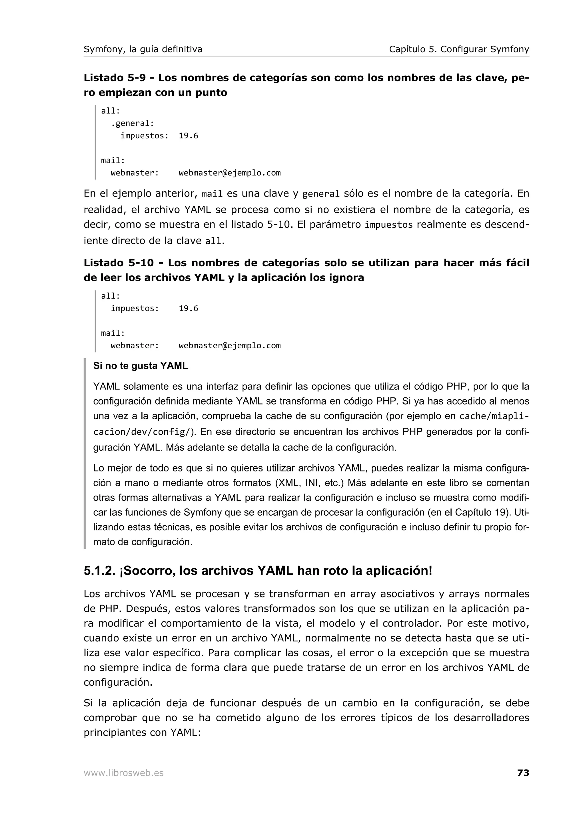 Symfony, la guía definitiva                                             Capítulo 5. Configurar Symfony


Listado 5-9 - Los nombres de categorías son como los nombres de las clave, pe-
ro empiezan con un punto
   all:
     .general:
        impuestos:    19.6

   mail:
     webmaster:       webmaster@ejemplo.com

En el ejemplo anterior, mail es una clave y general sólo es el nombre de la categoría. En
realidad, el archivo YAML se procesa como si no existiera el nombre de la categoría, es
decir, como se muestra en el listado 5-10. El parámetro impuestos realmente es descend-
iente directo de la clave all.

Listado 5-10 - Los nombres de categorías solo se utilizan para hacer más fácil
de leer los archivos YAML y la aplicación los ignora
   all:
     impuestos:       19.6

   mail:
     webmaster:       webmaster@ejemplo.com

  Si no te gusta YAML

  YAML solamente es una interfaz para definir las opciones que utiliza el código PHP, por lo que la
  configuración definida mediante YAML se transforma en código PHP. Si ya has accedido al menos
  una vez a la aplicación, comprueba la cache de su configuración (por ejemplo en cache/miapli-
  cacion/dev/config/). En ese directorio se encuentran los archivos PHP generados por la confi-
  guración YAML. Más adelante se detalla la cache de la configuración.

  Lo mejor de todo es que si no quieres utilizar archivos YAML, puedes realizar la misma configura-
  ción a mano o mediante otros formatos (XML, INI, etc.) Más adelante en este libro se comentan
  otras formas alternativas a YAML para realizar la configuración e incluso se muestra como modifi-
  car las funciones de Symfony que se encargan de procesar la configuración (en el Capítulo 19). Uti-
  lizando estas técnicas, es posible evitar los archivos de configuración e incluso definir tu propio for-
  mato de configuración.


5.1.2. ¡Socorro, los archivos YAML han roto la aplicación!
Los archivos YAML se procesan y se transforman en array asociativos y arrays normales
de PHP. Después, estos valores transformados son los que se utilizan en la aplicación pa-
ra modificar el comportamiento de la vista, el modelo y el controlador. Por este motivo,
cuando existe un error en un archivo YAML, normalmente no se detecta hasta que se uti-
liza ese valor específico. Para complicar las cosas, el error o la excepción que se muestra
no siempre indica de forma clara que puede tratarse de un error en los archivos YAML de
configuración.

Si la aplicación deja de funcionar después de un cambio en la configuración, se debe
comprobar que no se ha cometido alguno de los errores típicos de los desarrolladores
principiantes con YAML:



www.librosweb.es                                                                                       73
 