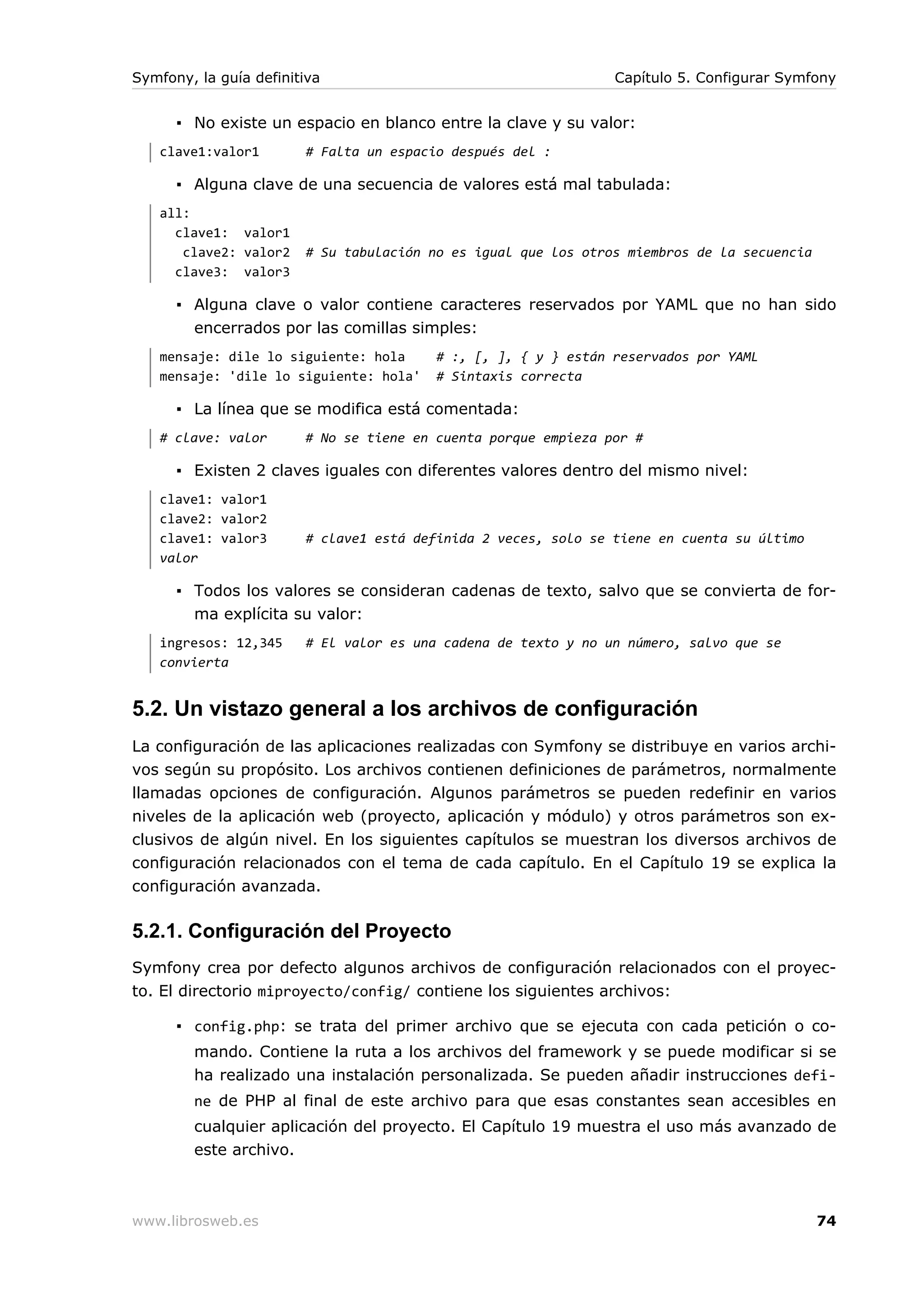 Symfony, la guía definitiva                                     Capítulo 5. Configurar Symfony


      ▪ No existe un espacio en blanco entre la clave y su valor:
   clave1:valor1        # Falta un espacio después del :

      ▪ Alguna clave de una secuencia de valores está mal tabulada:
   all:
     clave1: valor1
      clave2: valor2    # Su tabulación no es igual que los otros miembros de la secuencia
     clave3: valor3

      ▪ Alguna clave o valor contiene caracteres reservados por YAML que no han sido
        encerrados por las comillas simples:
   mensaje: dile lo siguiente: hola      # :, [, ], { y } están reservados por YAML
   mensaje: 'dile lo siguiente: hola'    # Sintaxis correcta

      ▪ La línea que se modifica está comentada:
   # clave: valor       # No se tiene en cuenta porque empieza por #

      ▪ Existen 2 claves iguales con diferentes valores dentro del mismo nivel:
   clave1: valor1
   clave2: valor2
   clave1: valor3       # clave1 está definida 2 veces, solo se tiene en cuenta su último
   valor

      ▪ Todos los valores se consideran cadenas de texto, salvo que se convierta de for-
        ma explícita su valor:
   ingresos: 12,345     # El valor es una cadena de texto y no un número, salvo que se
   convierta


5.2. Un vistazo general a los archivos de configuración
La configuración de las aplicaciones realizadas con Symfony se distribuye en varios archi-
vos según su propósito. Los archivos contienen definiciones de parámetros, normalmente
llamadas opciones de configuración. Algunos parámetros se pueden redefinir en varios
niveles de la aplicación web (proyecto, aplicación y módulo) y otros parámetros son ex-
clusivos de algún nivel. En los siguientes capítulos se muestran los diversos archivos de
configuración relacionados con el tema de cada capítulo. En el Capítulo 19 se explica la
configuración avanzada.

5.2.1. Configuración del Proyecto
Symfony crea por defecto algunos archivos de configuración relacionados con el proyec-
to. El directorio miproyecto/config/ contiene los siguientes archivos:

      ▪ config.php: se trata del primer archivo que se ejecuta con cada petición o co-
        mando. Contiene la ruta a los archivos del framework y se puede modificar si se
        ha realizado una instalación personalizada. Se pueden añadir instrucciones defi-
        ne de PHP al final de este archivo para que esas constantes sean accesibles en
        cualquier aplicación del proyecto. El Capítulo 19 muestra el uso más avanzado de
        este archivo.



www.librosweb.es                                                                             74
 