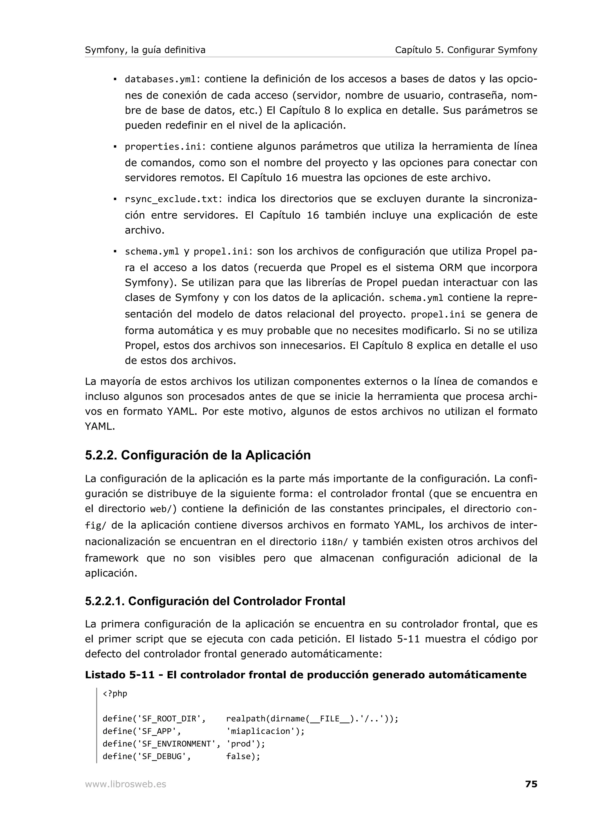 Symfony, la guía definitiva                                     Capítulo 5. Configurar Symfony


      ▪ databases.yml: contiene la definición de los accesos a bases de datos y las opcio-
        nes de conexión de cada acceso (servidor, nombre de usuario, contraseña, nom-
        bre de base de datos, etc.) El Capítulo 8 lo explica en detalle. Sus parámetros se
        pueden redefinir en el nivel de la aplicación.

      ▪ properties.ini: contiene algunos parámetros que utiliza la herramienta de línea
        de comandos, como son el nombre del proyecto y las opciones para conectar con
        servidores remotos. El Capítulo 16 muestra las opciones de este archivo.

      ▪ rsync_exclude.txt: indica los directorios que se excluyen durante la sincroniza-
        ción entre servidores. El Capítulo 16 también incluye una explicación de este
        archivo.

      ▪ schema.yml y propel.ini: son los archivos de configuración que utiliza Propel pa-
        ra el acceso a los datos (recuerda que Propel es el sistema ORM que incorpora
        Symfony). Se utilizan para que las librerías de Propel puedan interactuar con las
        clases de Symfony y con los datos de la aplicación. schema.yml contiene la repre-
        sentación del modelo de datos relacional del proyecto. propel.ini se genera de
        forma automática y es muy probable que no necesites modificarlo. Si no se utiliza
        Propel, estos dos archivos son innecesarios. El Capítulo 8 explica en detalle el uso
        de estos dos archivos.

La mayoría de estos archivos los utilizan componentes externos o la línea de comandos e
incluso algunos son procesados antes de que se inicie la herramienta que procesa archi-
vos en formato YAML. Por este motivo, algunos de estos archivos no utilizan el formato
YAML.

5.2.2. Configuración de la Aplicación
La configuración de la aplicación es la parte más importante de la configuración. La confi-
guración se distribuye de la siguiente forma: el controlador frontal (que se encuentra en
el directorio web/) contiene la definición de las constantes principales, el directorio con-
fig/ de la aplicación contiene diversos archivos en formato YAML, los archivos de inter-
nacionalización se encuentran en el directorio i18n/ y también existen otros archivos del
framework que no son visibles pero que almacenan configuración adicional de la
aplicación.

5.2.2.1. Configuración del Controlador Frontal
La primera configuración de la aplicación se encuentra en su controlador frontal, que es
el primer script que se ejecuta con cada petición. El listado 5-11 muestra el código por
defecto del controlador frontal generado automáticamente:

Listado 5-11 - El controlador frontal de producción generado automáticamente
   <?php

   define('SF_ROOT_DIR',      realpath(dirname(__FILE__).'/..'));
   define('SF_APP',           'miaplicacion');
   define('SF_ENVIRONMENT',   'prod');
   define('SF_DEBUG',         false);


www.librosweb.es                                                                           75
 