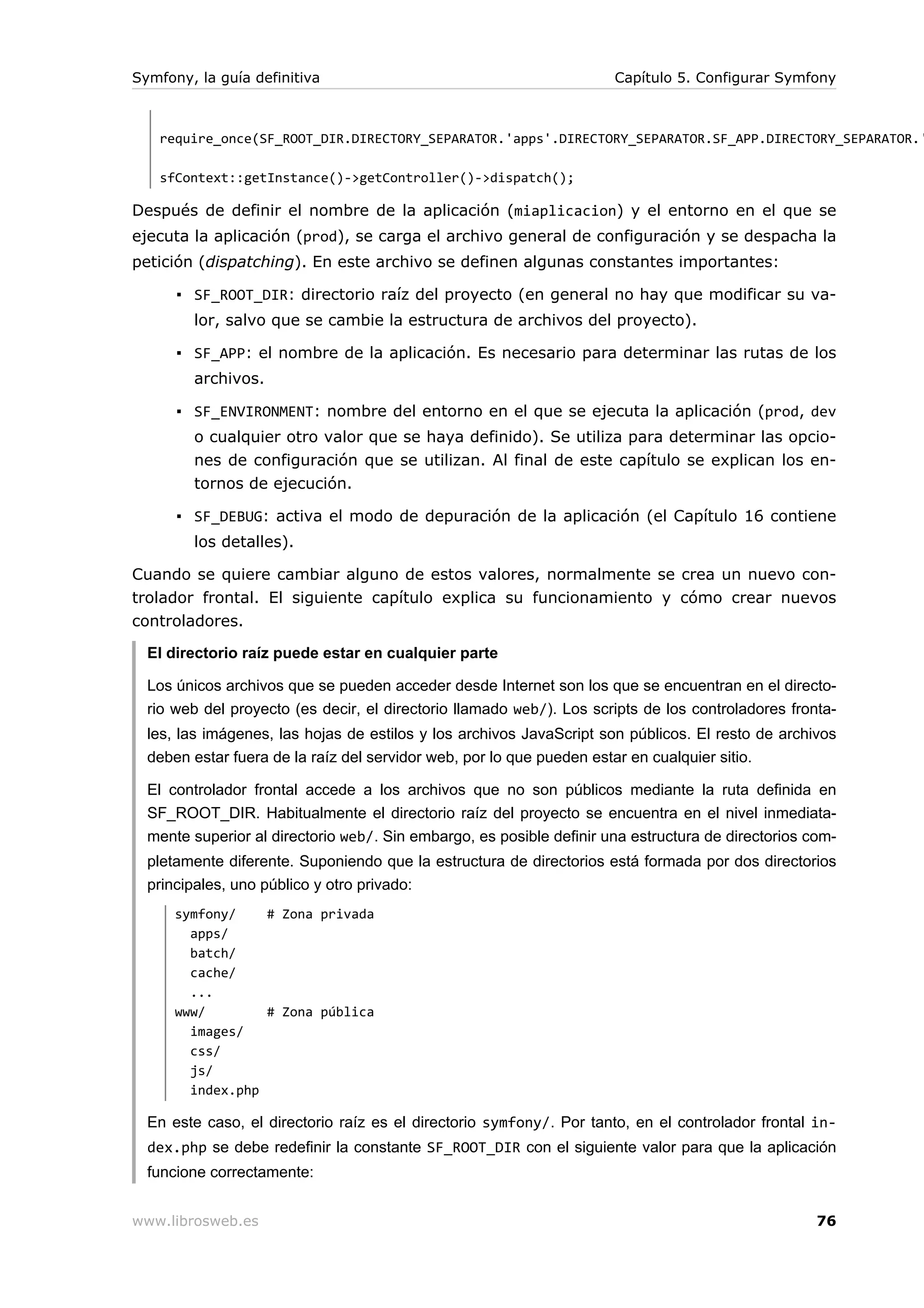 Symfony, la guía definitiva                                           Capítulo 5. Configurar Symfony



   require_once(SF_ROOT_DIR.DIRECTORY_SEPARATOR.'apps'.DIRECTORY_SEPARATOR.SF_APP.DIRECTORY_SEPARATOR.'

   sfContext::getInstance()->getController()->dispatch();

Después de definir el nombre de la aplicación (miaplicacion) y el entorno en el que se
ejecuta la aplicación (prod), se carga el archivo general de configuración y se despacha la
petición (dispatching). En este archivo se definen algunas constantes importantes:

      ▪ SF_ROOT_DIR: directorio raíz del proyecto (en general no hay que modificar su va-
        lor, salvo que se cambie la estructura de archivos del proyecto).

      ▪ SF_APP: el nombre de la aplicación. Es necesario para determinar las rutas de los
        archivos.

      ▪ SF_ENVIRONMENT: nombre del entorno en el que se ejecuta la aplicación (prod, dev
        o cualquier otro valor que se haya definido). Se utiliza para determinar las opcio-
        nes de configuración que se utilizan. Al final de este capítulo se explican los en-
        tornos de ejecución.

      ▪ SF_DEBUG: activa el modo de depuración de la aplicación (el Capítulo 16 contiene
        los detalles).

Cuando se quiere cambiar alguno de estos valores, normalmente se crea un nuevo con-
trolador frontal. El siguiente capítulo explica su funcionamiento y cómo crear nuevos
controladores.

  El directorio raíz puede estar en cualquier parte

  Los únicos archivos que se pueden acceder desde Internet son los que se encuentran en el directo-
  rio web del proyecto (es decir, el directorio llamado web/). Los scripts de los controladores fronta-
  les, las imágenes, las hojas de estilos y los archivos JavaScript son públicos. El resto de archivos
  deben estar fuera de la raíz del servidor web, por lo que pueden estar en cualquier sitio.

  El controlador frontal accede a los archivos que no son públicos mediante la ruta definida en
  SF_ROOT_DIR. Habitualmente el directorio raíz del proyecto se encuentra en el nivel inmediata-
  mente superior al directorio web/. Sin embargo, es posible definir una estructura de directorios com-
  pletamente diferente. Suponiendo que la estructura de directorios está formada por dos directorios
  principales, uno público y otro privado:
      symfony/    # Zona privada
        apps/
        batch/
        cache/
        ...
      www/        # Zona pública
        images/
        css/
        js/
        index.php

  En este caso, el directorio raíz es el directorio symfony/. Por tanto, en el controlador frontal in-
  dex.php se debe redefinir la constante SF_ROOT_DIR con el siguiente valor para que la aplicación
  funcione correctamente:


www.librosweb.es                                                                                    76
 