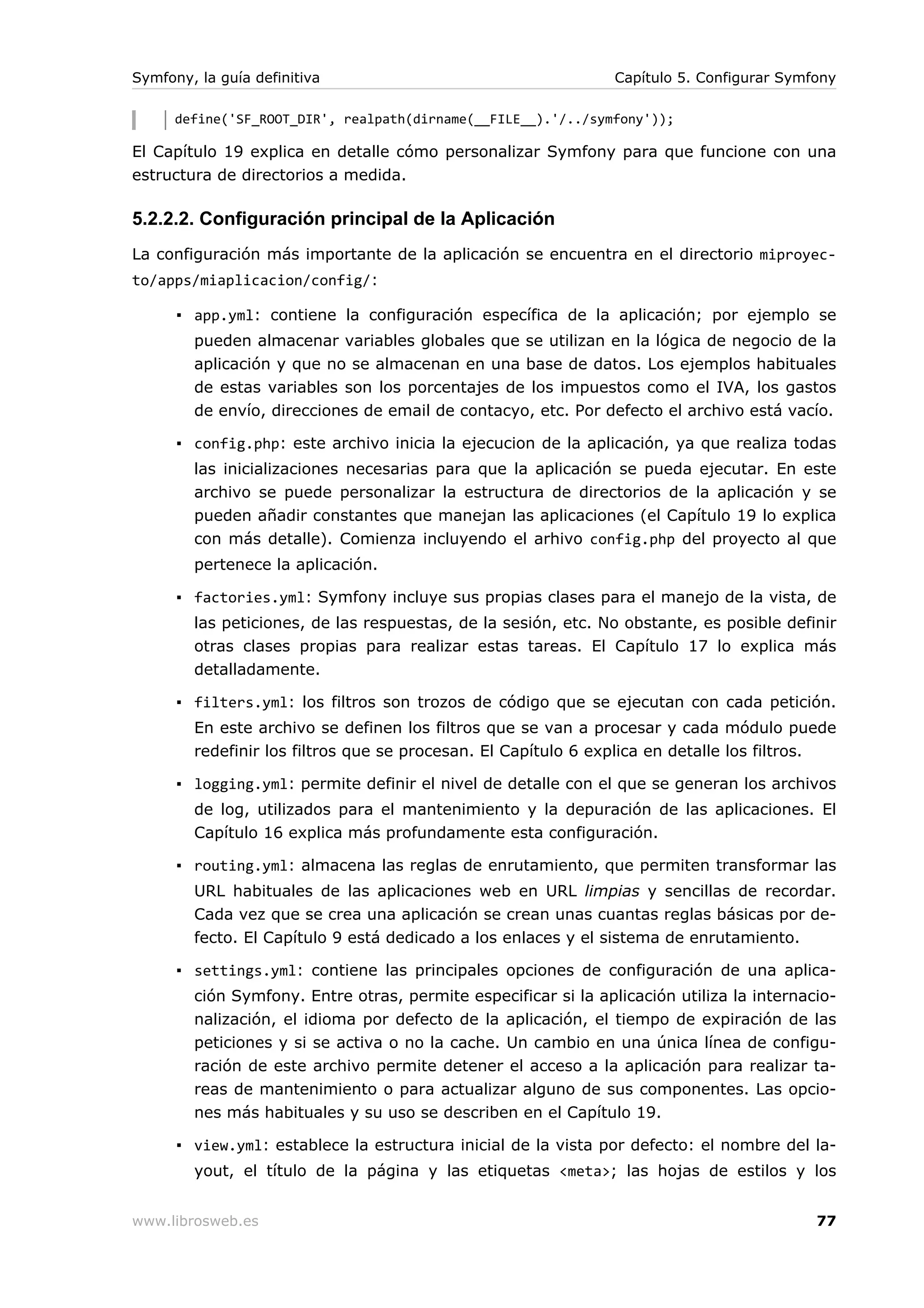 Symfony, la guía definitiva                                     Capítulo 5. Configurar Symfony

      define('SF_ROOT_DIR', realpath(dirname(__FILE__).'/../symfony'));

El Capítulo 19 explica en detalle cómo personalizar Symfony para que funcione con una
estructura de directorios a medida.

5.2.2.2. Configuración principal de la Aplicación
La configuración más importante de la aplicación se encuentra en el directorio miproyec-
to/apps/miaplicacion/config/:

      ▪ app.yml: contiene la configuración específica de la aplicación; por ejemplo se
        pueden almacenar variables globales que se utilizan en la lógica de negocio de la
        aplicación y que no se almacenan en una base de datos. Los ejemplos habituales
        de estas variables son los porcentajes de los impuestos como el IVA, los gastos
        de envío, direcciones de email de contacyo, etc. Por defecto el archivo está vacío.

      ▪ config.php: este archivo inicia la ejecucion de la aplicación, ya que realiza todas
        las inicializaciones necesarias para que la aplicación se pueda ejecutar. En este
        archivo se puede personalizar la estructura de directorios de la aplicación y se
        pueden añadir constantes que manejan las aplicaciones (el Capítulo 19 lo explica
        con más detalle). Comienza incluyendo el arhivo config.php del proyecto al que
        pertenece la aplicación.

      ▪ factories.yml: Symfony incluye sus propias clases para el manejo de la vista, de
        las peticiones, de las respuestas, de la sesión, etc. No obstante, es posible definir
        otras clases propias para realizar estas tareas. El Capítulo 17 lo explica más
        detalladamente.

      ▪ filters.yml: los filtros son trozos de código que se ejecutan con cada petición.
        En este archivo se definen los filtros que se van a procesar y cada módulo puede
        redefinir los filtros que se procesan. El Capítulo 6 explica en detalle los filtros.

      ▪ logging.yml: permite definir el nivel de detalle con el que se generan los archivos
        de log, utilizados para el mantenimiento y la depuración de las aplicaciones. El
        Capítulo 16 explica más profundamente esta configuración.

      ▪ routing.yml: almacena las reglas de enrutamiento, que permiten transformar las
        URL habituales de las aplicaciones web en URL limpias y sencillas de recordar.
        Cada vez que se crea una aplicación se crean unas cuantas reglas básicas por de-
        fecto. El Capítulo 9 está dedicado a los enlaces y el sistema de enrutamiento.

      ▪ settings.yml: contiene las principales opciones de configuración de una aplica-
        ción Symfony. Entre otras, permite especificar si la aplicación utiliza la internacio-
        nalización, el idioma por defecto de la aplicación, el tiempo de expiración de las
        peticiones y si se activa o no la cache. Un cambio en una única línea de configu-
        ración de este archivo permite detener el acceso a la aplicación para realizar ta-
        reas de mantenimiento o para actualizar alguno de sus componentes. Las opcio-
        nes más habituales y su uso se describen en el Capítulo 19.

      ▪ view.yml: establece la estructura inicial de la vista por defecto: el nombre del la-
        yout, el título de la página y las etiquetas <meta>; las hojas de estilos y los


www.librosweb.es                                                                           77
 