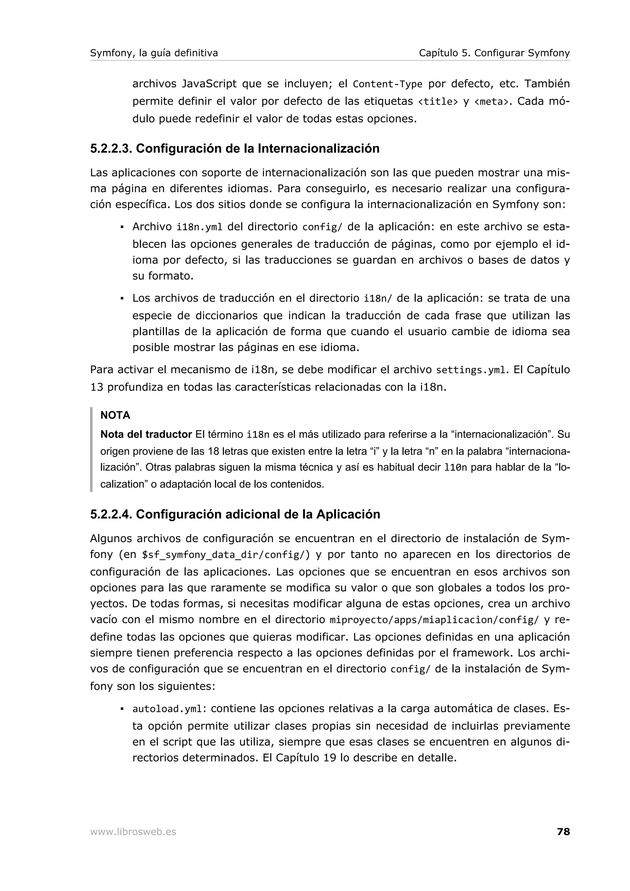 Symfony, la guía definitiva                                               Capítulo 5. Configurar Symfony


         archivos JavaScript que se incluyen; el Content-Type por defecto, etc. También
         permite definir el valor por defecto de las etiquetas <title> y <meta>. Cada mó-
         dulo puede redefinir el valor de todas estas opciones.

5.2.2.3. Configuración de la Internacionalización
Las aplicaciones con soporte de internacionalización son las que pueden mostrar una mis-
ma página en diferentes idiomas. Para conseguirlo, es necesario realizar una configura-
ción específica. Los dos sitios donde se configura la internacionalización en Symfony son:

      ▪ Archivo i18n.yml del directorio config/ de la aplicación: en este archivo se esta-
         blecen las opciones generales de traducción de páginas, como por ejemplo el id-
         ioma por defecto, si las traducciones se guardan en archivos o bases de datos y
         su formato.

      ▪ Los archivos de traducción en el directorio i18n/ de la aplicación: se trata de una
         especie de diccionarios que indican la traducción de cada frase que utilizan las
         plantillas de la aplicación de forma que cuando el usuario cambie de idioma sea
         posible mostrar las páginas en ese idioma.

Para activar el mecanismo de i18n, se debe modificar el archivo settings.yml. El Capítulo
13 profundiza en todas las características relacionadas con la i18n.

  NOTA
  Nota del traductor El término i18n es el más utilizado para referirse a la “internacionalización”. Su
  origen proviene de las 18 letras que existen entre la letra “i” y la letra “n” en la palabra “internaciona-
  lización”. Otras palabras siguen la misma técnica y así es habitual decir l10n para hablar de la “lo-
  calization” o adaptación local de los contenidos.

5.2.2.4. Configuración adicional de la Aplicación
Algunos archivos de configuración se encuentran en el directorio de instalación de Sym-
fony (en $sf_symfony_data_dir/config/) y por tanto no aparecen en los directorios de
configuración de las aplicaciones. Las opciones que se encuentran en esos archivos son
opciones para las que raramente se modifica su valor o que son globales a todos los pro-
yectos. De todas formas, si necesitas modificar alguna de estas opciones, crea un archivo
vacío con el mismo nombre en el directorio miproyecto/apps/miaplicacion/config/ y re-
define todas las opciones que quieras modificar. Las opciones definidas en una aplicación
siempre tienen preferencia respecto a las opciones definidas por el framework. Los archi-
vos de configuración que se encuentran en el directorio config/ de la instalación de Sym-
fony son los siguientes:

      ▪ autoload.yml: contiene las opciones relativas a la carga automática de clases. Es-
         ta opción permite utilizar clases propias sin necesidad de incluirlas previamente
         en el script que las utiliza, siempre que esas clases se encuentren en algunos di-
         rectorios determinados. El Capítulo 19 lo describe en detalle.




www.librosweb.es                                                                                         78
 