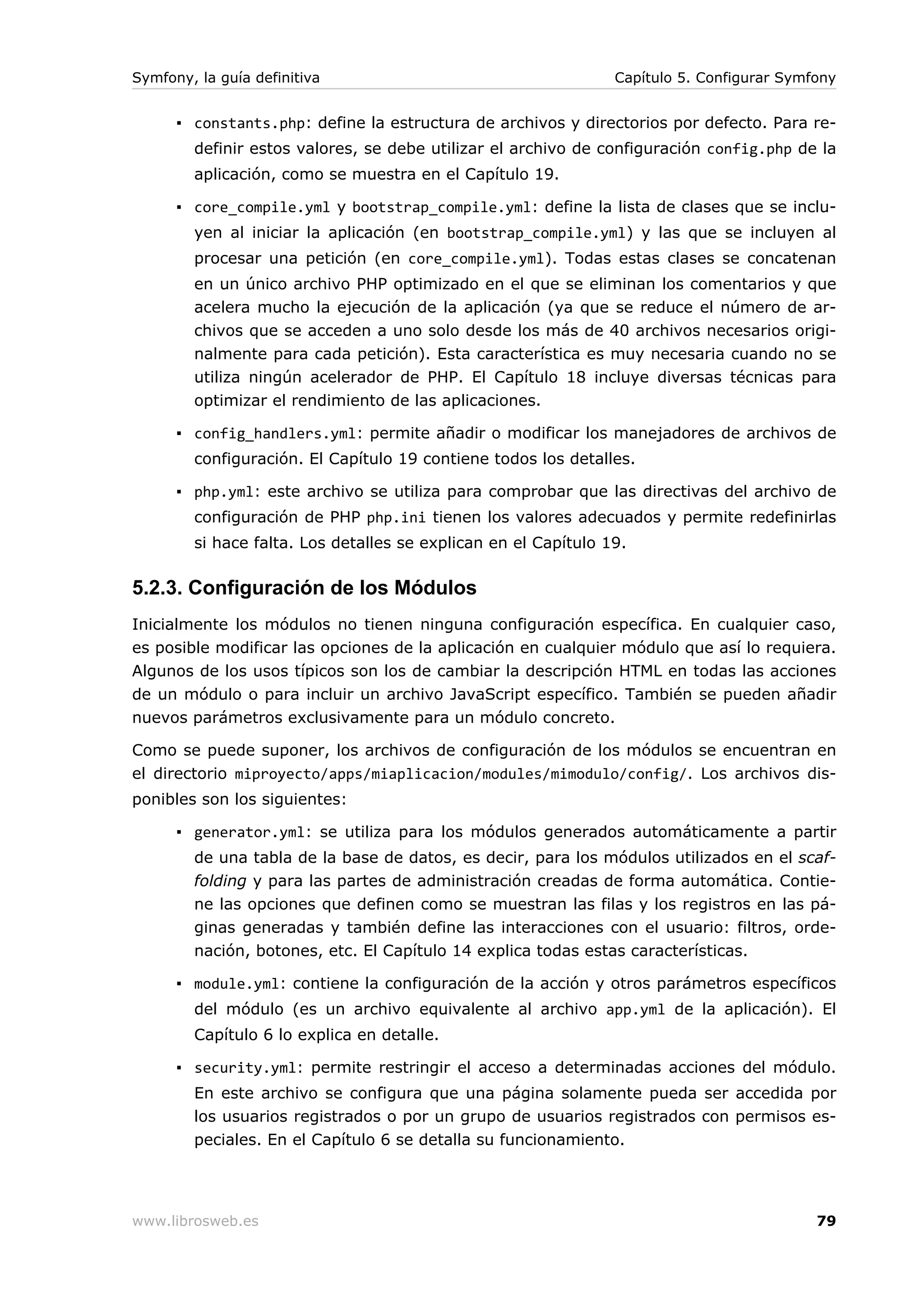 Symfony, la guía definitiva                                     Capítulo 5. Configurar Symfony


      ▪ constants.php: define la estructura de archivos y directorios por defecto. Para re-
        definir estos valores, se debe utilizar el archivo de configuración config.php de la
        aplicación, como se muestra en el Capítulo 19.

      ▪ core_compile.yml y bootstrap_compile.yml: define la lista de clases que se inclu-
        yen al iniciar la aplicación (en bootstrap_compile.yml) y las que se incluyen al
        procesar una petición (en core_compile.yml). Todas estas clases se concatenan
        en un único archivo PHP optimizado en el que se eliminan los comentarios y que
        acelera mucho la ejecución de la aplicación (ya que se reduce el número de ar-
        chivos que se acceden a uno solo desde los más de 40 archivos necesarios origi-
        nalmente para cada petición). Esta característica es muy necesaria cuando no se
        utiliza ningún acelerador de PHP. El Capítulo 18 incluye diversas técnicas para
        optimizar el rendimiento de las aplicaciones.

      ▪ config_handlers.yml: permite añadir o modificar los manejadores de archivos de
        configuración. El Capítulo 19 contiene todos los detalles.

      ▪ php.yml: este archivo se utiliza para comprobar que las directivas del archivo de
        configuración de PHP php.ini tienen los valores adecuados y permite redefinirlas
        si hace falta. Los detalles se explican en el Capítulo 19.

5.2.3. Configuración de los Módulos
Inicialmente los módulos no tienen ninguna configuración específica. En cualquier caso,
es posible modificar las opciones de la aplicación en cualquier módulo que así lo requiera.
Algunos de los usos típicos son los de cambiar la descripción HTML en todas las acciones
de un módulo o para incluir un archivo JavaScript específico. También se pueden añadir
nuevos parámetros exclusivamente para un módulo concreto.

Como se puede suponer, los archivos de configuración de los módulos se encuentran en
el directorio miproyecto/apps/miaplicacion/modules/mimodulo/config/. Los archivos dis-
ponibles son los siguientes:

      ▪ generator.yml: se utiliza para los módulos generados automáticamente a partir
        de una tabla de la base de datos, es decir, para los módulos utilizados en el scaf-
        folding y para las partes de administración creadas de forma automática. Contie-
        ne las opciones que definen como se muestran las filas y los registros en las pá-
        ginas generadas y también define las interacciones con el usuario: filtros, orde-
        nación, botones, etc. El Capítulo 14 explica todas estas características.

      ▪ module.yml: contiene la configuración de la acción y otros parámetros específicos
        del módulo (es un archivo equivalente al archivo app.yml de la aplicación). El
        Capítulo 6 lo explica en detalle.

      ▪ security.yml: permite restringir el acceso a determinadas acciones del módulo.
        En este archivo se configura que una página solamente pueda ser accedida por
        los usuarios registrados o por un grupo de usuarios registrados con permisos es-
        peciales. En el Capítulo 6 se detalla su funcionamiento.




www.librosweb.es                                                                           79
 