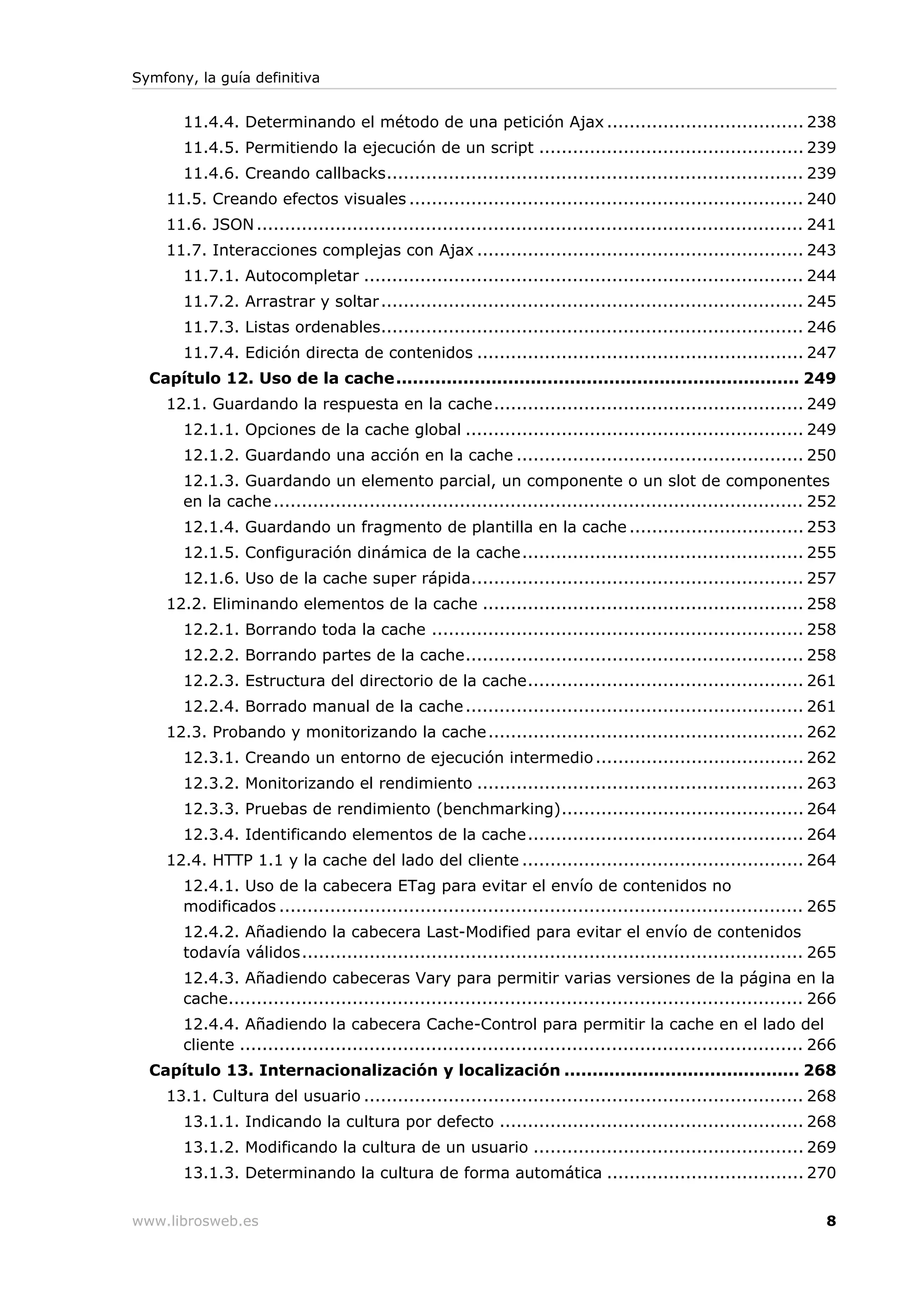 Symfony, la guía definitiva


       11.4.4. Determinando el método de una petición Ajax ................................... 238
       11.4.5. Permitiendo la ejecución de un script ............................................... 239
       11.4.6. Creando callbacks.......................................................................... 239
    11.5. Creando efectos visuales ...................................................................... 240
    11.6. JSON ................................................................................................. 241
    11.7. Interacciones complejas con Ajax .......................................................... 243
       11.7.1. Autocompletar .............................................................................. 244
       11.7.2. Arrastrar y soltar ........................................................................... 245
       11.7.3. Listas ordenables........................................................................... 246
       11.7.4. Edición directa de contenidos .......................................................... 247
  Capítulo 12. Uso de la cache........................................................................ 249
    12.1. Guardando la respuesta en la cache....................................................... 249
       12.1.1. Opciones de la cache global ............................................................ 249
       12.1.2. Guardando una acción en la cache ................................................... 250
       12.1.3. Guardando un elemento parcial, un componente o un slot de componentes
       en la cache .............................................................................................. 252
       12.1.4. Guardando un fragmento de plantilla en la cache ............................... 253
       12.1.5. Configuración dinámica de la cache.................................................. 255
       12.1.6. Uso de la cache super rápida........................................................... 257
    12.2. Eliminando elementos de la cache ......................................................... 258
       12.2.1. Borrando toda la cache .................................................................. 258
       12.2.2. Borrando partes de la cache............................................................ 258
       12.2.3. Estructura del directorio de la cache................................................. 261
       12.2.4. Borrado manual de la cache ............................................................ 261
    12.3. Probando y monitorizando la cache ........................................................ 262
       12.3.1. Creando un entorno de ejecución intermedio ..................................... 262
       12.3.2. Monitorizando el rendimiento .......................................................... 263
       12.3.3. Pruebas de rendimiento (benchmarking)........................................... 264
       12.3.4. Identificando elementos de la cache................................................. 264
    12.4. HTTP 1.1 y la cache del lado del cliente .................................................. 264
       12.4.1. Uso de la cabecera ETag para evitar el envío de contenidos no
       modificados ............................................................................................. 265
       12.4.2. Añadiendo la cabecera Last-Modified para evitar el envío de contenidos
       todavía válidos......................................................................................... 265
       12.4.3. Añadiendo cabeceras Vary para permitir varias versiones de la página en la
       cache...................................................................................................... 266
       12.4.4. Añadiendo la cabecera Cache-Control para permitir la cache en el lado del
       cliente .................................................................................................... 266
  Capítulo 13. Internacionalización y localización .......................................... 268
    13.1. Cultura del usuario .............................................................................. 268
       13.1.1. Indicando la cultura por defecto ...................................................... 268
       13.1.2. Modificando la cultura de un usuario ................................................ 269
       13.1.3. Determinando la cultura de forma automática ................................... 270


www.librosweb.es                                                                                                     8
 