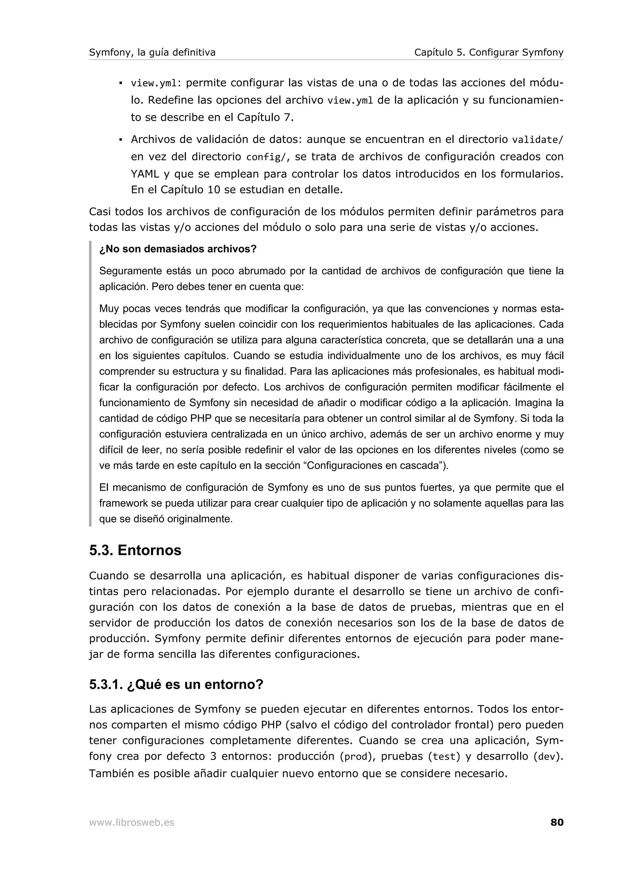 Symfony, la guía definitiva                                            Capítulo 5. Configurar Symfony


      ▪ view.yml: permite configurar las vistas de una o de todas las acciones del módu-
         lo. Redefine las opciones del archivo view.yml de la aplicación y su funcionamien-
         to se describe en el Capítulo 7.

      ▪ Archivos de validación de datos: aunque se encuentran en el directorio validate/
         en vez del directorio config/, se trata de archivos de configuración creados con
         YAML y que se emplean para controlar los datos introducidos en los formularios.
         En el Capítulo 10 se estudian en detalle.

Casi todos los archivos de configuración de los módulos permiten definir parámetros para
todas las vistas y/o acciones del módulo o solo para una serie de vistas y/o acciones.

  ¿No son demasiados archivos?

  Seguramente estás un poco abrumado por la cantidad de archivos de configuración que tiene la
  aplicación. Pero debes tener en cuenta que:

  Muy pocas veces tendrás que modificar la configuración, ya que las convenciones y normas esta-
  blecidas por Symfony suelen coincidir con los requerimientos habituales de las aplicaciones. Cada
  archivo de configuración se utiliza para alguna característica concreta, que se detallarán una a una
  en los siguientes capítulos. Cuando se estudia individualmente uno de los archivos, es muy fácil
  comprender su estructura y su finalidad. Para las aplicaciones más profesionales, es habitual modi-
  ficar la configuración por defecto. Los archivos de configuración permiten modificar fácilmente el
  funcionamiento de Symfony sin necesidad de añadir o modificar código a la aplicación. Imagina la
  cantidad de código PHP que se necesitaría para obtener un control similar al de Symfony. Si toda la
  configuración estuviera centralizada en un único archivo, además de ser un archivo enorme y muy
  difícil de leer, no sería posible redefinir el valor de las opciones en los diferentes niveles (como se
  ve más tarde en este capítulo en la sección “Configuraciones en cascada”).

  El mecanismo de configuración de Symfony es uno de sus puntos fuertes, ya que permite que el
  framework se pueda utilizar para crear cualquier tipo de aplicación y no solamente aquellas para las
  que se diseñó originalmente.


5.3. Entornos
Cuando se desarrolla una aplicación, es habitual disponer de varias configuraciones dis-
tintas pero relacionadas. Por ejemplo durante el desarrollo se tiene un archivo de confi-
guración con los datos de conexión a la base de datos de pruebas, mientras que en el
servidor de producción los datos de conexión necesarios son los de la base de datos de
producción. Symfony permite definir diferentes entornos de ejecución para poder mane-
jar de forma sencilla las diferentes configuraciones.

5.3.1. ¿Qué es un entorno?
Las aplicaciones de Symfony se pueden ejecutar en diferentes entornos. Todos los entor-
nos comparten el mismo código PHP (salvo el código del controlador frontal) pero pueden
tener configuraciones completamente diferentes. Cuando se crea una aplicación, Sym-
fony crea por defecto 3 entornos: producción (prod), pruebas (test) y desarrollo (dev).
También es posible añadir cualquier nuevo entorno que se considere necesario.



www.librosweb.es                                                                                      80
 