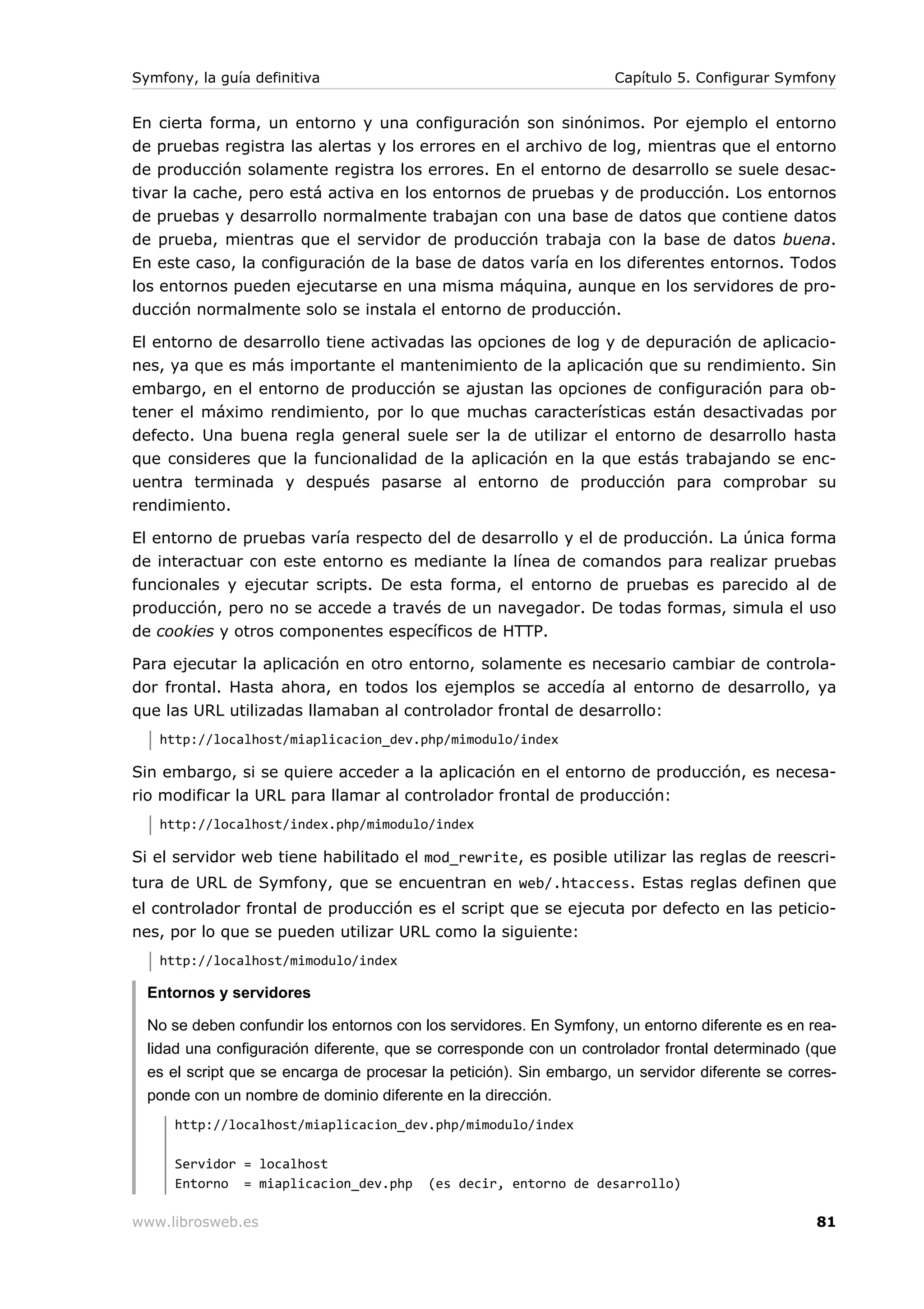 Symfony, la guía definitiva                                          Capítulo 5. Configurar Symfony


En cierta forma, un entorno y una configuración son sinónimos. Por ejemplo el entorno
de pruebas registra las alertas y los errores en el archivo de log, mientras que el entorno
de producción solamente registra los errores. En el entorno de desarrollo se suele desac-
tivar la cache, pero está activa en los entornos de pruebas y de producción. Los entornos
de pruebas y desarrollo normalmente trabajan con una base de datos que contiene datos
de prueba, mientras que el servidor de producción trabaja con la base de datos buena.
En este caso, la configuración de la base de datos varía en los diferentes entornos. Todos
los entornos pueden ejecutarse en una misma máquina, aunque en los servidores de pro-
ducción normalmente solo se instala el entorno de producción.

El entorno de desarrollo tiene activadas las opciones de log y de depuración de aplicacio-
nes, ya que es más importante el mantenimiento de la aplicación que su rendimiento. Sin
embargo, en el entorno de producción se ajustan las opciones de configuración para ob-
tener el máximo rendimiento, por lo que muchas características están desactivadas por
defecto. Una buena regla general suele ser la de utilizar el entorno de desarrollo hasta
que consideres que la funcionalidad de la aplicación en la que estás trabajando se enc-
uentra terminada y después pasarse al entorno de producción para comprobar su
rendimiento.

El entorno de pruebas varía respecto del de desarrollo y el de producción. La única forma
de interactuar con este entorno es mediante la línea de comandos para realizar pruebas
funcionales y ejecutar scripts. De esta forma, el entorno de pruebas es parecido al de
producción, pero no se accede a través de un navegador. De todas formas, simula el uso
de cookies y otros componentes específicos de HTTP.

Para ejecutar la aplicación en otro entorno, solamente es necesario cambiar de controla-
dor frontal. Hasta ahora, en todos los ejemplos se accedía al entorno de desarrollo, ya
que las URL utilizadas llamaban al controlador frontal de desarrollo:
   http://localhost/miaplicacion_dev.php/mimodulo/index

Sin embargo, si se quiere acceder a la aplicación en el entorno de producción, es necesa-
rio modificar la URL para llamar al controlador frontal de producción:
   http://localhost/index.php/mimodulo/index

Si el servidor web tiene habilitado el mod_rewrite, es posible utilizar las reglas de reescri-
tura de URL de Symfony, que se encuentran en web/.htaccess. Estas reglas definen que
el controlador frontal de producción es el script que se ejecuta por defecto en las peticio-
nes, por lo que se pueden utilizar URL como la siguiente:
   http://localhost/mimodulo/index

  Entornos y servidores

  No se deben confundir los entornos con los servidores. En Symfony, un entorno diferente es en rea-
  lidad una configuración diferente, que se corresponde con un controlador frontal determinado (que
  es el script que se encarga de procesar la petición). Sin embargo, un servidor diferente se corres-
  ponde con un nombre de dominio diferente en la dirección.
      http://localhost/miaplicacion_dev.php/mimodulo/index

      Servidor = localhost
      Entorno = miaplicacion_dev.php      (es decir, entorno de desarrollo)

www.librosweb.es                                                                                  81
 