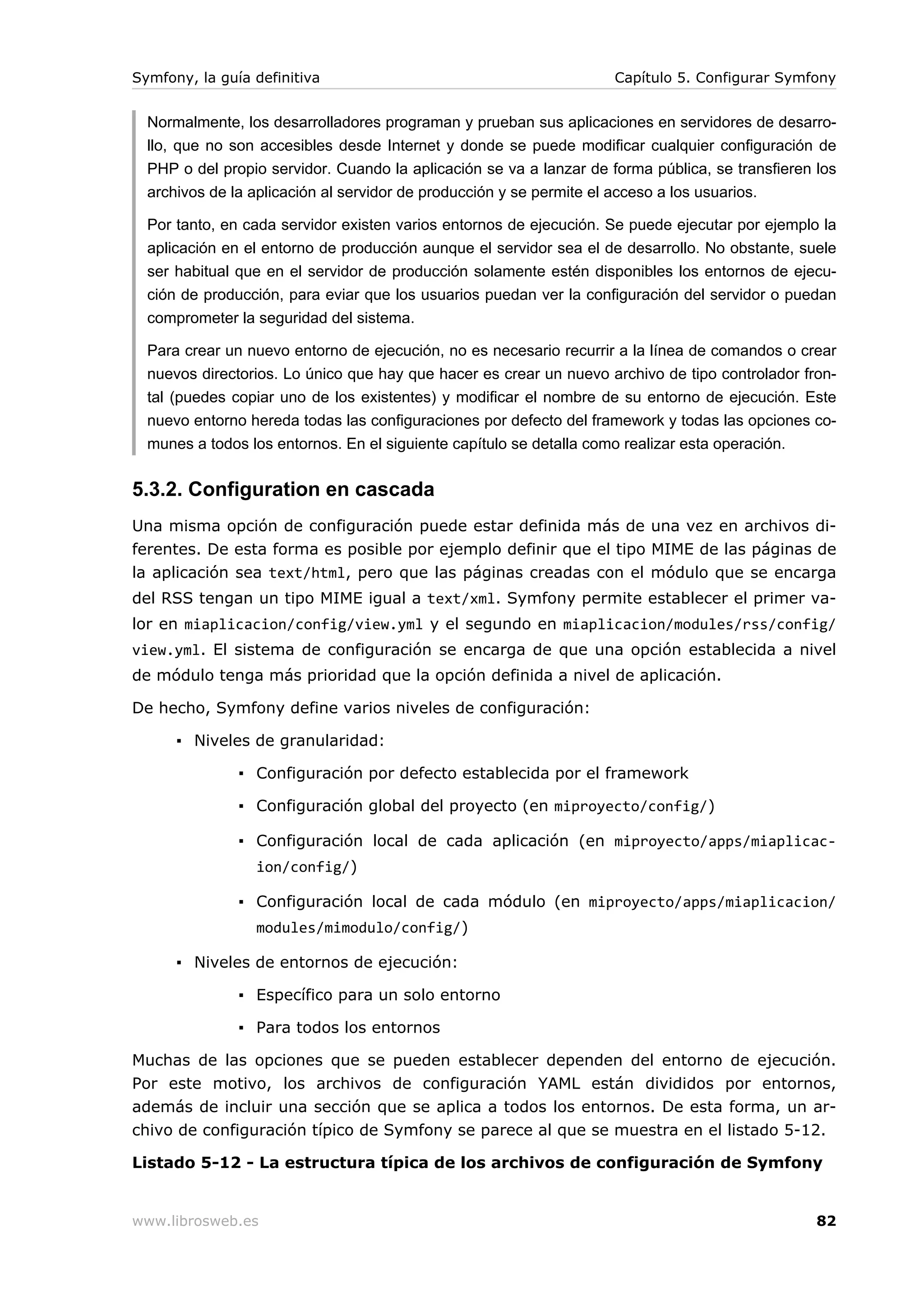 Symfony, la guía definitiva                                          Capítulo 5. Configurar Symfony


  Normalmente, los desarrolladores programan y prueban sus aplicaciones en servidores de desarro-
  llo, que no son accesibles desde Internet y donde se puede modificar cualquier configuración de
  PHP o del propio servidor. Cuando la aplicación se va a lanzar de forma pública, se transfieren los
  archivos de la aplicación al servidor de producción y se permite el acceso a los usuarios.

  Por tanto, en cada servidor existen varios entornos de ejecución. Se puede ejecutar por ejemplo la
  aplicación en el entorno de producción aunque el servidor sea el de desarrollo. No obstante, suele
  ser habitual que en el servidor de producción solamente estén disponibles los entornos de ejecu-
  ción de producción, para eviar que los usuarios puedan ver la configuración del servidor o puedan
  comprometer la seguridad del sistema.

  Para crear un nuevo entorno de ejecución, no es necesario recurrir a la línea de comandos o crear
  nuevos directorios. Lo único que hay que hacer es crear un nuevo archivo de tipo controlador fron-
  tal (puedes copiar uno de los existentes) y modificar el nombre de su entorno de ejecución. Este
  nuevo entorno hereda todas las configuraciones por defecto del framework y todas las opciones co-
  munes a todos los entornos. En el siguiente capítulo se detalla como realizar esta operación.


5.3.2. Configuration en cascada
Una misma opción de configuración puede estar definida más de una vez en archivos di-
ferentes. De esta forma es posible por ejemplo definir que el tipo MIME de las páginas de
la aplicación sea text/html, pero que las páginas creadas con el módulo que se encarga
del RSS tengan un tipo MIME igual a text/xml. Symfony permite establecer el primer va-
lor en miaplicacion/config/view.yml y el segundo en miaplicacion/modules/rss/config/
view.yml. El sistema de configuración se encarga de que una opción establecida a nivel
de módulo tenga más prioridad que la opción definida a nivel de aplicación.

De hecho, Symfony define varios niveles de configuración:

      ▪ Niveles de granularidad:

               ▪ Configuración por defecto establecida por el framework

               ▪ Configuración global del proyecto (en miproyecto/config/)

               ▪ Configuración local de cada aplicación (en miproyecto/apps/miaplicac-
                 ion/config/)

               ▪ Configuración local de cada módulo (en miproyecto/apps/miaplicacion/
                 modules/mimodulo/config/)

      ▪ Niveles de entornos de ejecución:

               ▪ Específico para un solo entorno

               ▪ Para todos los entornos

Muchas de las opciones que se pueden establecer dependen del entorno de ejecución.
Por este motivo, los archivos de configuración YAML están divididos por entornos,
además de incluir una sección que se aplica a todos los entornos. De esta forma, un ar-
chivo de configuración típico de Symfony se parece al que se muestra en el listado 5-12.

Listado 5-12 - La estructura típica de los archivos de configuración de Symfony


www.librosweb.es                                                                                  82
 
