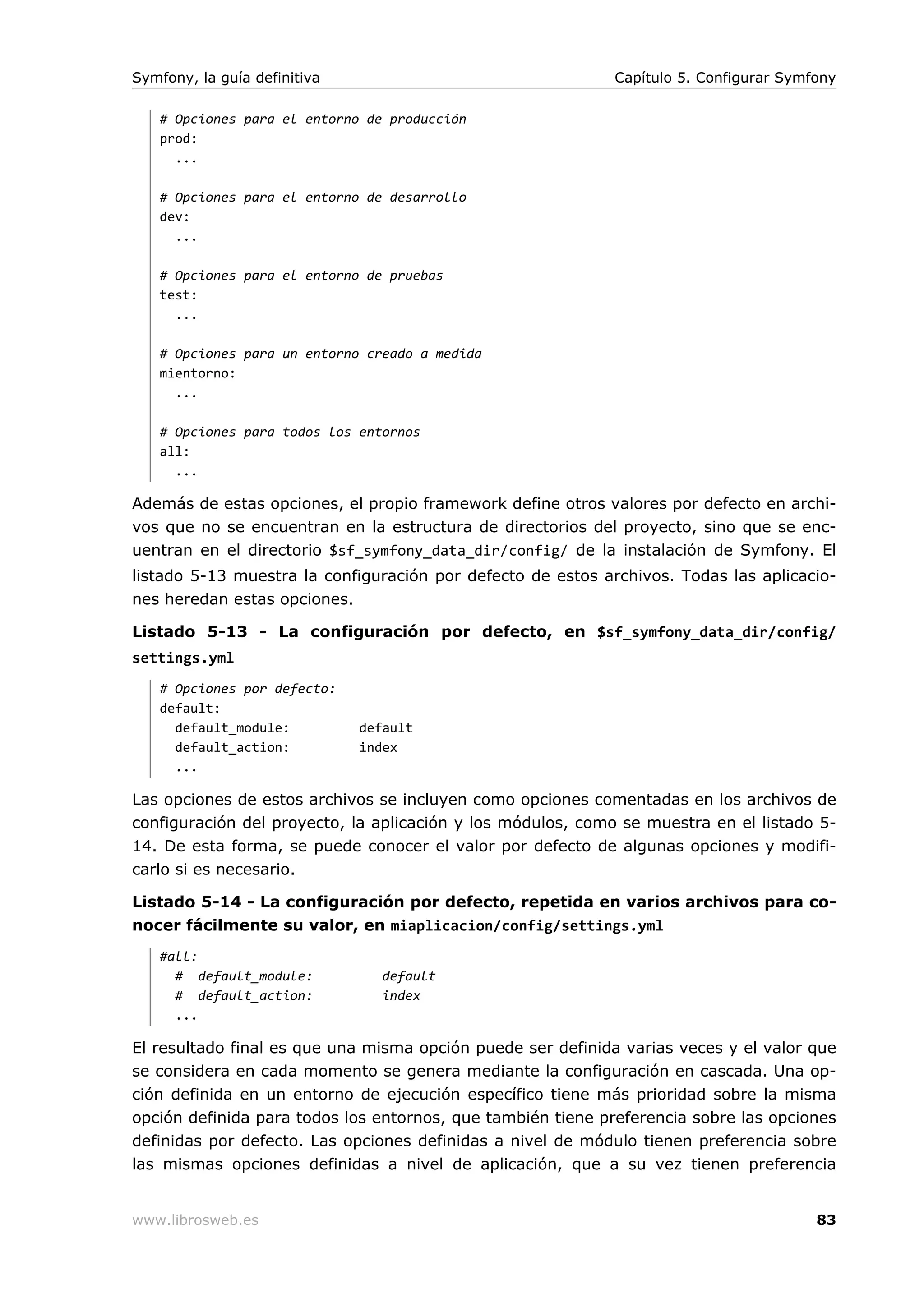 Symfony, la guía definitiva                                 Capítulo 5. Configurar Symfony

   # Opciones para el entorno de producción
   prod:
     ...

   # Opciones para el entorno de desarrollo
   dev:
     ...

   # Opciones para el entorno de pruebas
   test:
     ...

   # Opciones para un entorno creado a medida
   mientorno:
     ...

   # Opciones para todos los entornos
   all:
     ...

Además de estas opciones, el propio framework define otros valores por defecto en archi-
vos que no se encuentran en la estructura de directorios del proyecto, sino que se enc-
uentran en el directorio $sf_symfony_data_dir/config/ de la instalación de Symfony. El
listado 5-13 muestra la configuración por defecto de estos archivos. Todas las aplicacio-
nes heredan estas opciones.

Listado 5-13 - La configuración por defecto, en $sf_symfony_data_dir/config/
settings.yml
   # Opciones por defecto:
   default:
     default_module:          default
     default_action:          index
     ...

Las opciones de estos archivos se incluyen como opciones comentadas en los archivos de
configuración del proyecto, la aplicación y los módulos, como se muestra en el listado 5-
14. De esta forma, se puede conocer el valor por defecto de algunas opciones y modifi-
carlo si es necesario.

Listado 5-14 - La configuración por defecto, repetida en varios archivos para co-
nocer fácilmente su valor, en miaplicacion/config/settings.yml
   #all:
     # default_module:           default
     # default_action:           index
     ...

El resultado final es que una misma opción puede ser definida varias veces y el valor que
se considera en cada momento se genera mediante la configuración en cascada. Una op-
ción definida en un entorno de ejecución específico tiene más prioridad sobre la misma
opción definida para todos los entornos, que también tiene preferencia sobre las opciones
definidas por defecto. Las opciones definidas a nivel de módulo tienen preferencia sobre
las mismas opciones definidas a nivel de aplicación, que a su vez tienen preferencia


www.librosweb.es                                                                       83
 