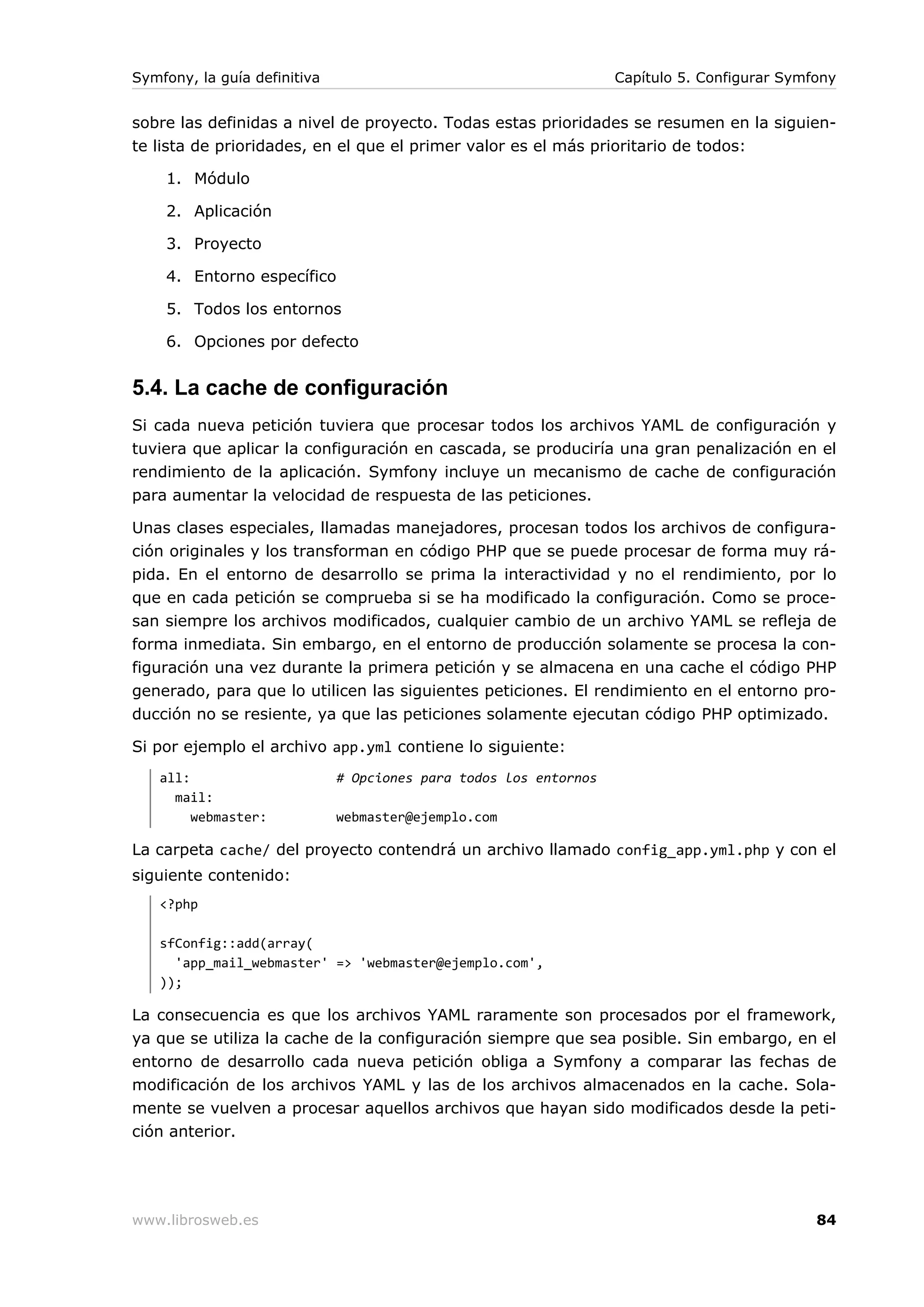 Symfony, la guía definitiva                                        Capítulo 5. Configurar Symfony


sobre las definidas a nivel de proyecto. Todas estas prioridades se resumen en la siguien-
te lista de prioridades, en el que el primer valor es el más prioritario de todos:

    1. Módulo

    2. Aplicación

    3. Proyecto

    4. Entorno específico

    5. Todos los entornos

    6. Opciones por defecto


5.4. La cache de configuración
Si cada nueva petición tuviera que procesar todos los archivos YAML de configuración y
tuviera que aplicar la configuración en cascada, se produciría una gran penalización en el
rendimiento de la aplicación. Symfony incluye un mecanismo de cache de configuración
para aumentar la velocidad de respuesta de las peticiones.

Unas clases especiales, llamadas manejadores, procesan todos los archivos de configura-
ción originales y los transforman en código PHP que se puede procesar de forma muy rá-
pida. En el entorno de desarrollo se prima la interactividad y no el rendimiento, por lo
que en cada petición se comprueba si se ha modificado la configuración. Como se proce-
san siempre los archivos modificados, cualquier cambio de un archivo YAML se refleja de
forma inmediata. Sin embargo, en el entorno de producción solamente se procesa la con-
figuración una vez durante la primera petición y se almacena en una cache el código PHP
generado, para que lo utilicen las siguientes peticiones. El rendimiento en el entorno pro-
ducción no se resiente, ya que las peticiones solamente ejecutan código PHP optimizado.

Si por ejemplo el archivo app.yml contiene lo siguiente:
   all:                       # Opciones para todos los entornos
     mail:
        webmaster:            webmaster@ejemplo.com

La carpeta cache/ del proyecto contendrá un archivo llamado config_app.yml.php y con el
siguiente contenido:
   <?php

   sfConfig::add(array(
     'app_mail_webmaster' => 'webmaster@ejemplo.com',
   ));

La consecuencia es que los archivos YAML raramente son procesados por el framework,
ya que se utiliza la cache de la configuración siempre que sea posible. Sin embargo, en el
entorno de desarrollo cada nueva petición obliga a Symfony a comparar las fechas de
modificación de los archivos YAML y las de los archivos almacenados en la cache. Sola-
mente se vuelven a procesar aquellos archivos que hayan sido modificados desde la peti-
ción anterior.




www.librosweb.es                                                                              84
 