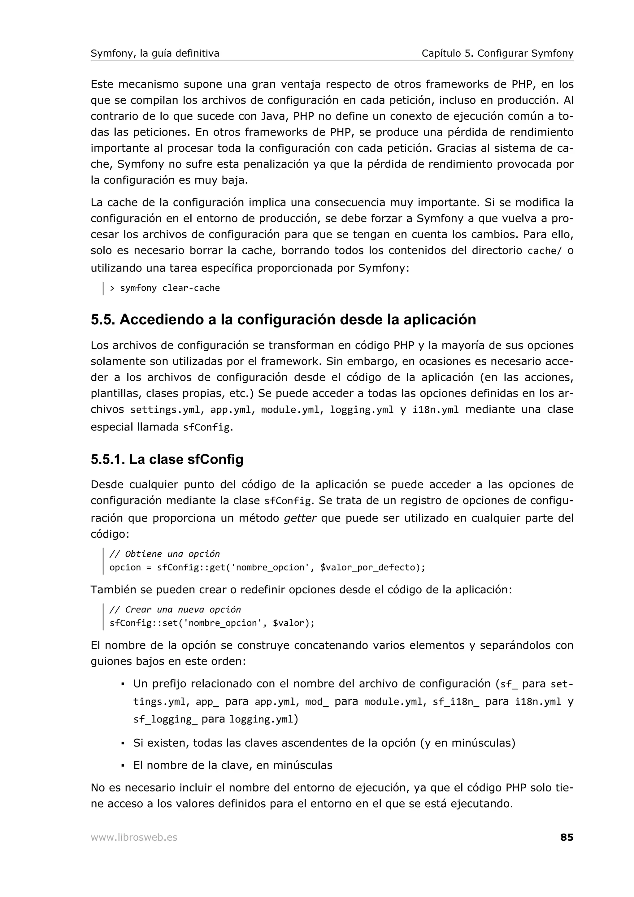 Symfony, la guía definitiva                                    Capítulo 5. Configurar Symfony


Este mecanismo supone una gran ventaja respecto de otros frameworks de PHP, en los
que se compilan los archivos de configuración en cada petición, incluso en producción. Al
contrario de lo que sucede con Java, PHP no define un conexto de ejecución común a to-
das las peticiones. En otros frameworks de PHP, se produce una pérdida de rendimiento
importante al procesar toda la configuración con cada petición. Gracias al sistema de ca-
che, Symfony no sufre esta penalización ya que la pérdida de rendimiento provocada por
la configuración es muy baja.

La cache de la configuración implica una consecuencia muy importante. Si se modifica la
configuración en el entorno de producción, se debe forzar a Symfony a que vuelva a pro-
cesar los archivos de configuración para que se tengan en cuenta los cambios. Para ello,
solo es necesario borrar la cache, borrando todos los contenidos del directorio cache/ o
utilizando una tarea específica proporcionada por Symfony:
   > symfony clear-cache


5.5. Accediendo a la configuración desde la aplicación
Los archivos de configuración se transforman en código PHP y la mayoría de sus opciones
solamente son utilizadas por el framework. Sin embargo, en ocasiones es necesario acce-
der a los archivos de configuración desde el código de la aplicación (en las acciones,
plantillas, clases propias, etc.) Se puede acceder a todas las opciones definidas en los ar-
chivos settings.yml, app.yml, module.yml, logging.yml y i18n.yml mediante una clase
especial llamada sfConfig.


5.5.1. La clase sfConfig
Desde cualquier punto del código de la aplicación se puede acceder a las opciones de
configuración mediante la clase sfConfig. Se trata de un registro de opciones de configu-
ración que proporciona un método getter que puede ser utilizado en cualquier parte del
código:
   // Obtiene una opción
   opcion = sfConfig::get('nombre_opcion', $valor_por_defecto);

También se pueden crear o redefinir opciones desde el código de la aplicación:
   // Crear una nueva opción
   sfConfig::set('nombre_opcion', $valor);

El nombre de la opción se construye concatenando varios elementos y separándolos con
guiones bajos en este orden:

      ▪ Un prefijo relacionado con el nombre del archivo de configuración (sf_ para set-
        tings.yml, app_ para app.yml, mod_ para module.yml, sf_i18n_ para i18n.yml y
        sf_logging_ para logging.yml)

      ▪ Si existen, todas las claves ascendentes de la opción (y en minúsculas)

      ▪ El nombre de la clave, en minúsculas

No es necesario incluir el nombre del entorno de ejecución, ya que el código PHP solo tie-
ne acceso a los valores definidos para el entorno en el que se está ejecutando.


www.librosweb.es                                                                          85
 