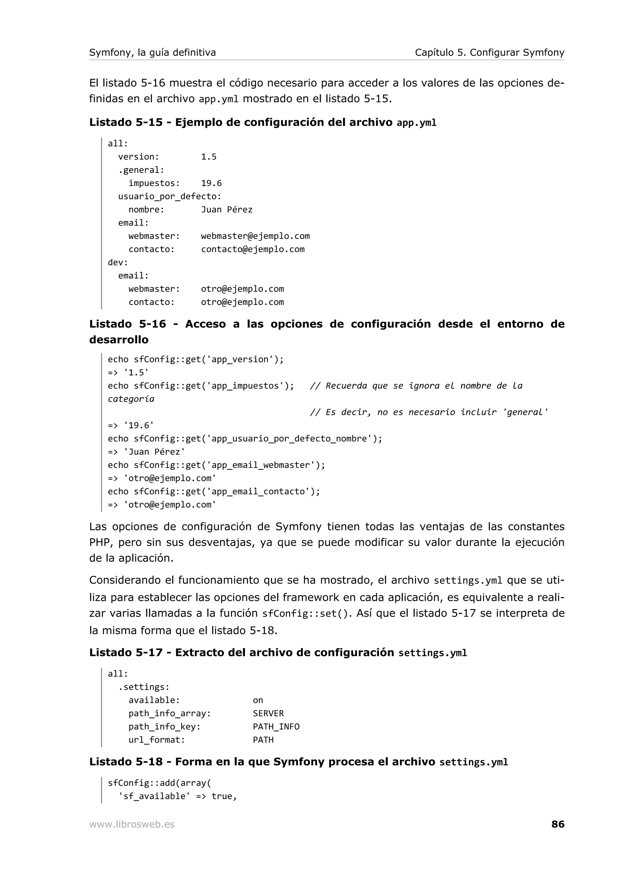 Symfony, la guía definitiva                                      Capítulo 5. Configurar Symfony


El listado 5-16 muestra el código necesario para acceder a los valores de las opciones de-
finidas en el archivo app.yml mostrado en el listado 5-15.

Listado 5-15 - Ejemplo de configuración del archivo app.yml
   all:
     version:        1.5
     .general:
        impuestos:   19.6
     usuario_por_defecto:
        nombre:      Juan Pérez
     email:
        webmaster:   webmaster@ejemplo.com
        contacto:    contacto@ejemplo.com
   dev:
     email:
        webmaster:   otro@ejemplo.com
        contacto:    otro@ejemplo.com

Listado 5-16 - Acceso a las opciones de configuración desde el entorno de
desarrollo
   echo sfConfig::get('app_version');
   => '1.5'
   echo sfConfig::get('app_impuestos');      // Recuerda que se ignora el nombre de la
   categoría
                                             // Es decir, no es necesario incluir 'general'
   => '19.6'
   echo sfConfig::get('app_usuario_por_defecto_nombre');
   => 'Juan Pérez'
   echo sfConfig::get('app_email_webmaster');
   => 'otro@ejemplo.com'
   echo sfConfig::get('app_email_contacto');
   => 'otro@ejemplo.com'

Las opciones de configuración de Symfony tienen todas las ventajas de las constantes
PHP, pero sin sus desventajas, ya que se puede modificar su valor durante la ejecución
de la aplicación.

Considerando el funcionamiento que se ha mostrado, el archivo settings.yml que se uti-
liza para establecer las opciones del framework en cada aplicación, es equivalente a reali-
zar varias llamadas a la función sfConfig::set(). Así que el listado 5-17 se interpreta de
la misma forma que el listado 5-18.

Listado 5-17 - Extracto del archivo de configuración settings.yml
   all:
     .settings:
        available:             on
        path_info_array:       SERVER
        path_info_key:         PATH_INFO
        url_format:            PATH

Listado 5-18 - Forma en la que Symfony procesa el archivo settings.yml
   sfConfig::add(array(
     'sf_available' => true,


www.librosweb.es                                                                              86
 