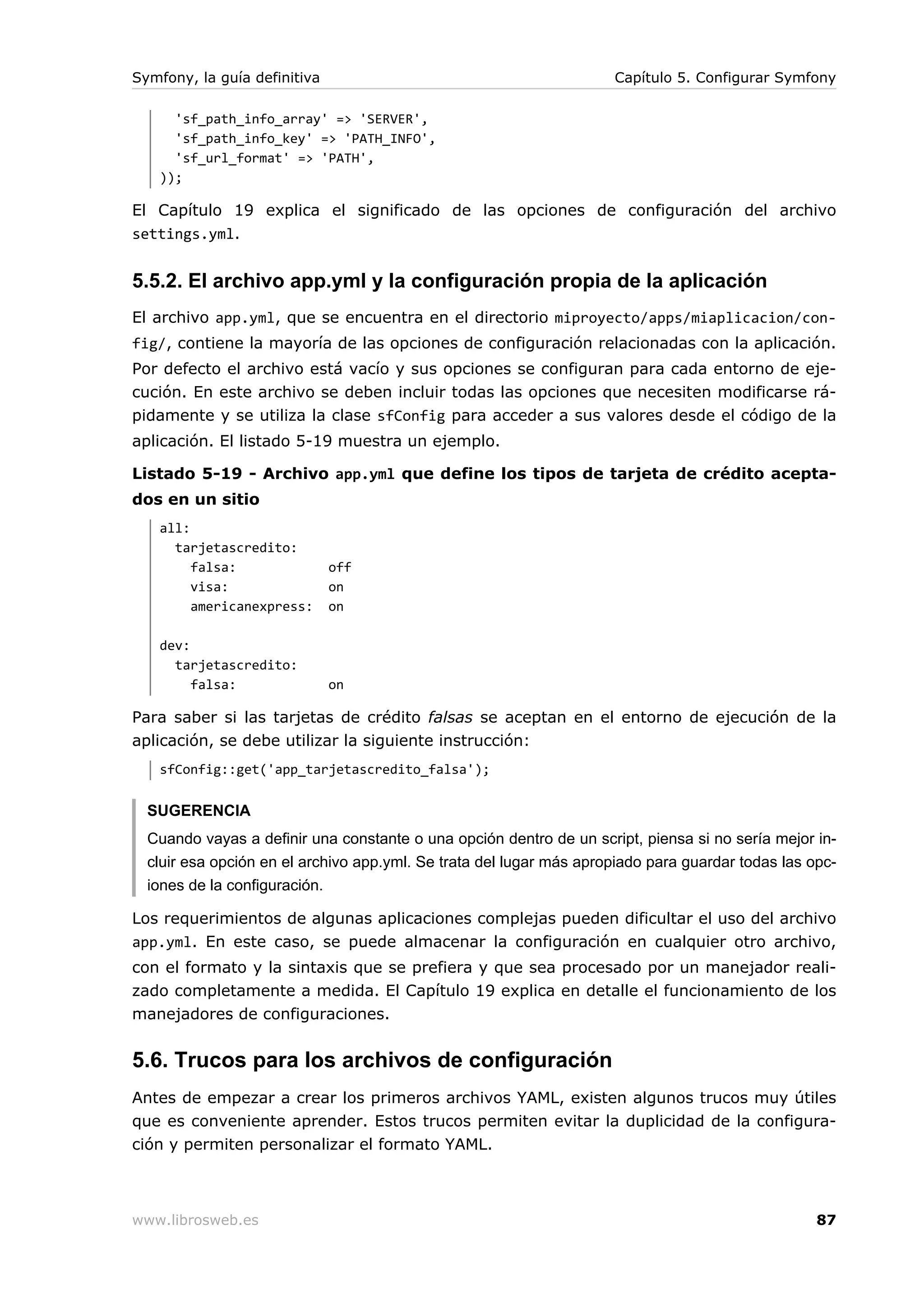 Symfony, la guía definitiva                                          Capítulo 5. Configurar Symfony

     'sf_path_info_array' => 'SERVER',
     'sf_path_info_key' => 'PATH_INFO',
     'sf_url_format' => 'PATH',
   ));

El Capítulo 19 explica el significado de las opciones de configuración del archivo
settings.yml.


5.5.2. El archivo app.yml y la configuración propia de la aplicación
El archivo app.yml, que se encuentra en el directorio miproyecto/apps/miaplicacion/con-
fig/, contiene la mayoría de las opciones de configuración relacionadas con la aplicación.
Por defecto el archivo está vacío y sus opciones se configuran para cada entorno de eje-
cución. En este archivo se deben incluir todas las opciones que necesiten modificarse rá-
pidamente y se utiliza la clase sfConfig para acceder a sus valores desde el código de la
aplicación. El listado 5-19 muestra un ejemplo.

Listado 5-19 - Archivo app.yml que define los tipos de tarjeta de crédito acepta-
dos en un sitio
   all:
     tarjetascredito:
        falsa:                off
        visa:                 on
        americanexpress:      on

   dev:
     tarjetascredito:
        falsa:                on

Para saber si las tarjetas de crédito falsas se aceptan en el entorno de ejecución de la
aplicación, se debe utilizar la siguiente instrucción:
   sfConfig::get('app_tarjetascredito_falsa');


  SUGERENCIA
  Cuando vayas a definir una constante o una opción dentro de un script, piensa si no sería mejor in-
  cluir esa opción en el archivo app.yml. Se trata del lugar más apropiado para guardar todas las opc-
  iones de la configuración.

Los requerimientos de algunas aplicaciones complejas pueden dificultar el uso del archivo
app.yml. En este caso, se puede almacenar la configuración en cualquier otro archivo,
con el formato y la sintaxis que se prefiera y que sea procesado por un manejador reali-
zado completamente a medida. El Capítulo 19 explica en detalle el funcionamiento de los
manejadores de configuraciones.


5.6. Trucos para los archivos de configuración
Antes de empezar a crear los primeros archivos YAML, existen algunos trucos muy útiles
que es conveniente aprender. Estos trucos permiten evitar la duplicidad de la configura-
ción y permiten personalizar el formato YAML.



www.librosweb.es                                                                                   87
 