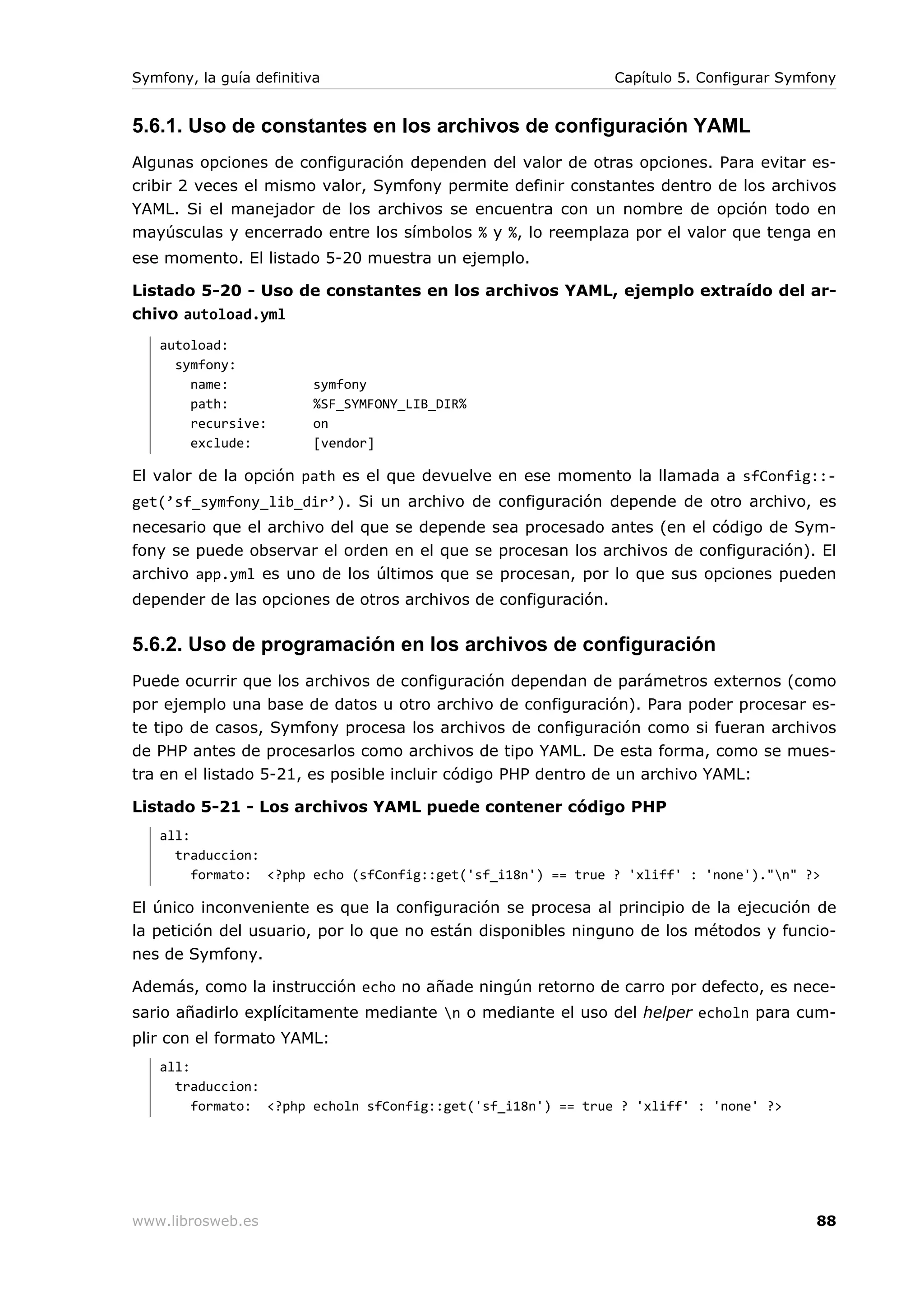 Symfony, la guía definitiva                                    Capítulo 5. Configurar Symfony


5.6.1. Uso de constantes en los archivos de configuración YAML
Algunas opciones de configuración dependen del valor de otras opciones. Para evitar es-
cribir 2 veces el mismo valor, Symfony permite definir constantes dentro de los archivos
YAML. Si el manejador de los archivos se encuentra con un nombre de opción todo en
mayúsculas y encerrado entre los símbolos % y %, lo reemplaza por el valor que tenga en
ese momento. El listado 5-20 muestra un ejemplo.

Listado 5-20 - Uso de constantes en los archivos YAML, ejemplo extraído del ar-
chivo autoload.yml
   autoload:
     symfony:
       name:              symfony
       path:              %SF_SYMFONY_LIB_DIR%
       recursive:         on
       exclude:           [vendor]

El valor de la opción path es el que devuelve en ese momento la llamada a sfConfig::-
get(’sf_symfony_lib_dir’). Si un archivo de configuración depende de otro archivo, es
necesario que el archivo del que se depende sea procesado antes (en el código de Sym-
fony se puede observar el orden en el que se procesan los archivos de configuración). El
archivo app.yml es uno de los últimos que se procesan, por lo que sus opciones pueden
depender de las opciones de otros archivos de configuración.

5.6.2. Uso de programación en los archivos de configuración
Puede ocurrir que los archivos de configuración dependan de parámetros externos (como
por ejemplo una base de datos u otro archivo de configuración). Para poder procesar es-
te tipo de casos, Symfony procesa los archivos de configuración como si fueran archivos
de PHP antes de procesarlos como archivos de tipo YAML. De esta forma, como se mues-
tra en el listado 5-21, es posible incluir código PHP dentro de un archivo YAML:

Listado 5-21 - Los archivos YAML puede contener código PHP
   all:
     traduccion:
        formato: <?php echo (sfConfig::get('sf_i18n') == true ? 'xliff' : 'none')."n" ?>

El único inconveniente es que la configuración se procesa al principio de la ejecución de
la petición del usuario, por lo que no están disponibles ninguno de los métodos y funcio-
nes de Symfony.

Además, como la instrucción echo no añade ningún retorno de carro por defecto, es nece-
sario añadirlo explícitamente mediante n o mediante el uso del helper echoln para cum-
plir con el formato YAML:
   all:
     traduccion:
        formato: <?php echoln sfConfig::get('sf_i18n') == true ? 'xliff' : 'none' ?>




www.librosweb.es                                                                          88
 