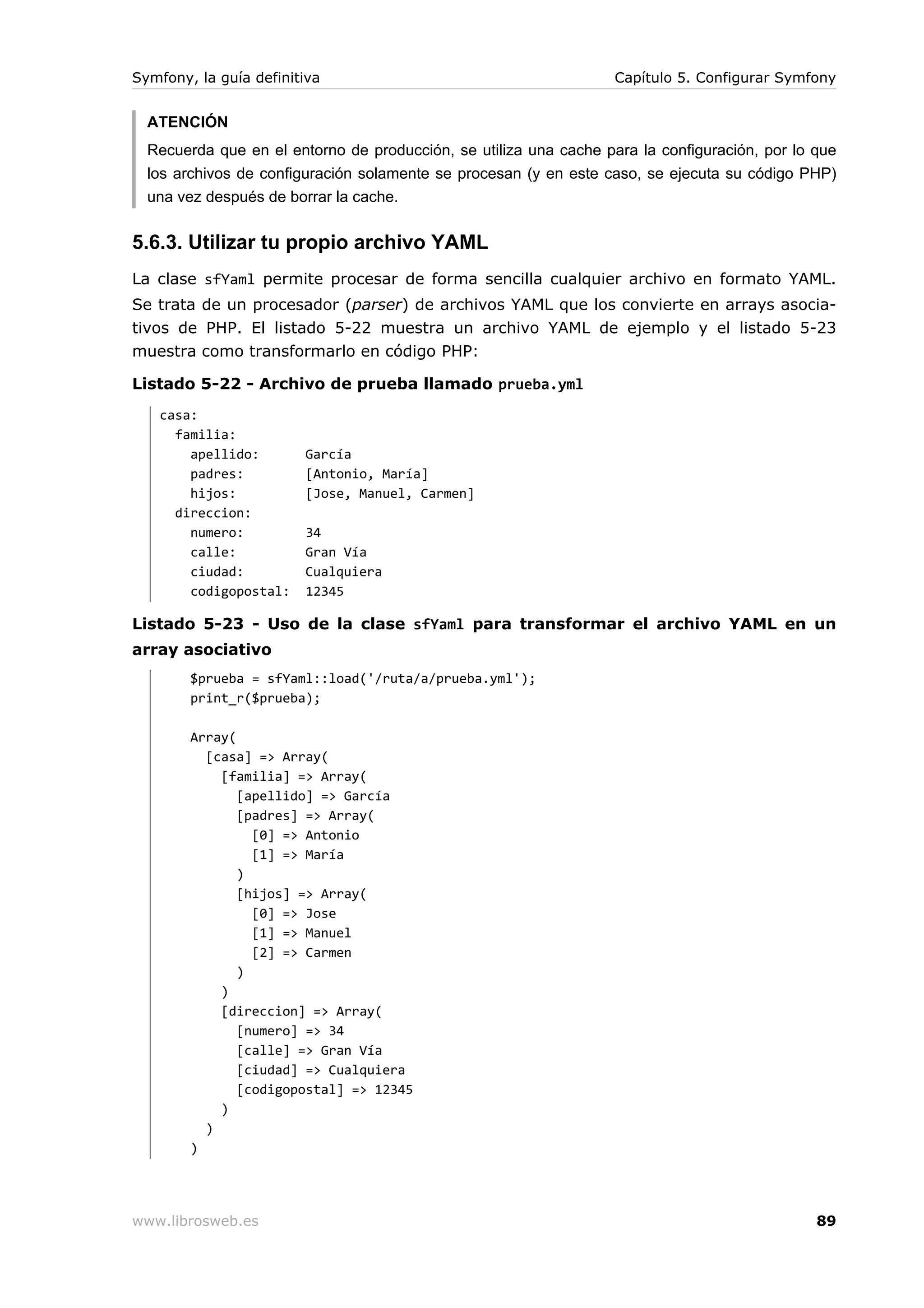 Symfony, la guía definitiva                                        Capítulo 5. Configurar Symfony


  ATENCIÓN
  Recuerda que en el entorno de producción, se utiliza una cache para la configuración, por lo que
  los archivos de configuración solamente se procesan (y en este caso, se ejecuta su código PHP)
  una vez después de borrar la cache.


5.6.3. Utilizar tu propio archivo YAML
La clase sfYaml permite procesar de forma sencilla cualquier archivo en formato YAML.
Se trata de un procesador (parser) de archivos YAML que los convierte en arrays asocia-
tivos de PHP. El listado 5-22 muestra un archivo YAML de ejemplo y el listado 5-23
muestra como transformarlo en código PHP:

Listado 5-22 - Archivo de prueba llamado prueba.yml
   casa:
     familia:
       apellido:        García
       padres:          [Antonio, María]
       hijos:           [Jose, Manuel, Carmen]
     direccion:
       numero:          34
       calle:           Gran Vía
       ciudad:          Cualquiera
       codigopostal:    12345

Listado 5-23 - Uso de la clase sfYaml para transformar el archivo YAML en un
array asociativo
        $prueba = sfYaml::load('/ruta/a/prueba.yml');
        print_r($prueba);

        Array(
          [casa] => Array(
            [familia] => Array(
               [apellido] => García
               [padres] => Array(
                 [0] => Antonio
                 [1] => María
               )
               [hijos] => Array(
                 [0] => Jose
                 [1] => Manuel
                 [2] => Carmen
               )
            )
            [direccion] => Array(
               [numero] => 34
               [calle] => Gran Vía
               [ciudad] => Cualquiera
               [codigopostal] => 12345
            )
          )
        )




www.librosweb.es                                                                               89
 