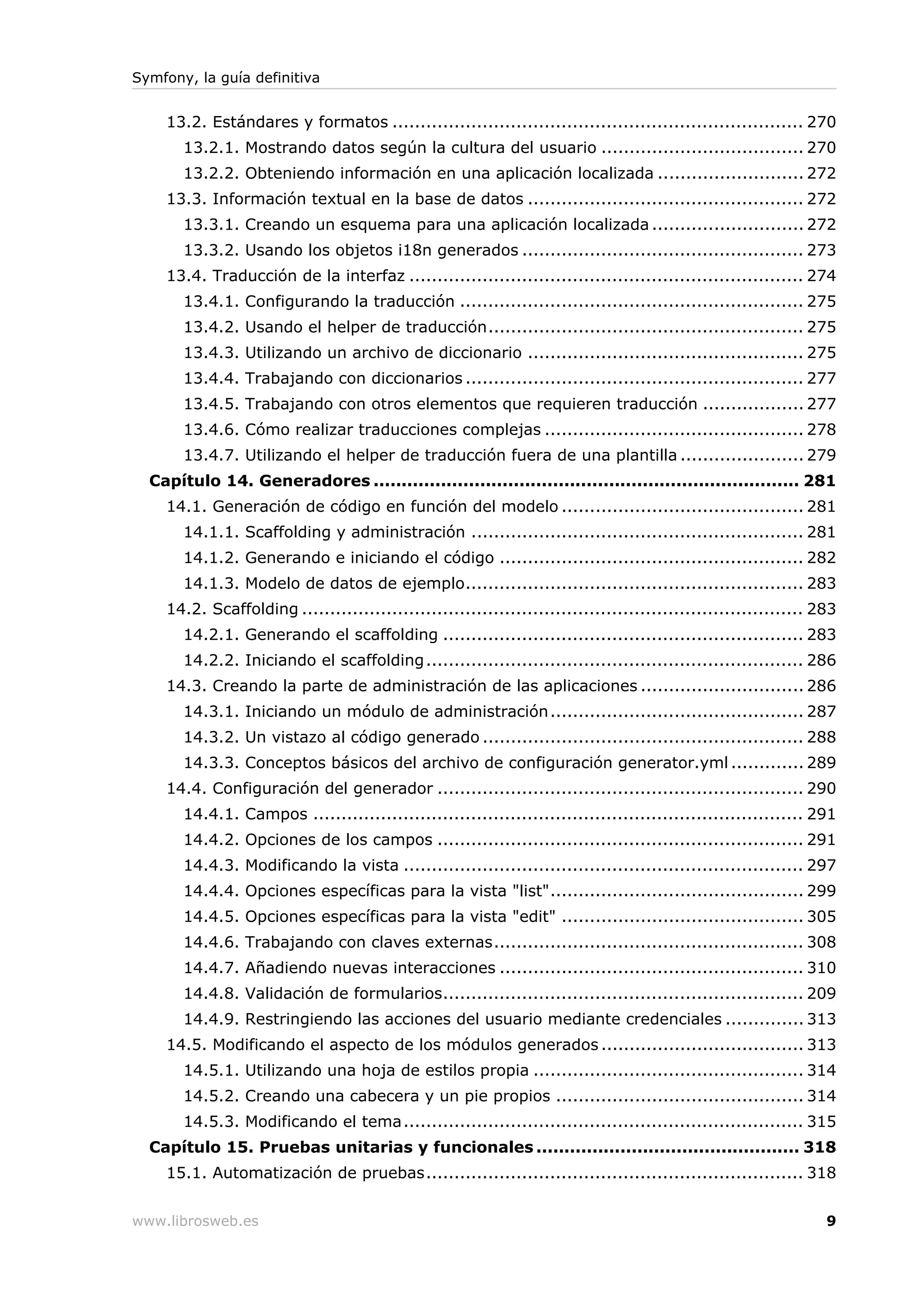 Symfony, la guía definitiva


    13.2. Estándares y formatos ......................................................................... 270
       13.2.1. Mostrando datos según la cultura del usuario .................................... 270
       13.2.2. Obteniendo información en una aplicación localizada .......................... 272
    13.3. Información textual en la base de datos ................................................. 272
       13.3.1. Creando un esquema para una aplicación localizada ........................... 272
       13.3.2. Usando los objetos i18n generados .................................................. 273
    13.4. Traducción de la interfaz ...................................................................... 274
       13.4.1. Configurando la traducción ............................................................. 275
       13.4.2. Usando el helper de traducción........................................................ 275
       13.4.3. Utilizando un archivo de diccionario ................................................. 275
       13.4.4. Trabajando con diccionarios ............................................................ 277
       13.4.5. Trabajando con otros elementos que requieren traducción .................. 277
       13.4.6. Cómo realizar traducciones complejas .............................................. 278
       13.4.7. Utilizando el helper de traducción fuera de una plantilla ...................... 279
  Capítulo 14. Generadores ............................................................................ 281
    14.1. Generación de código en función del modelo ........................................... 281
       14.1.1. Scaffolding y administración ........................................................... 281
       14.1.2. Generando e iniciando el código ...................................................... 282
       14.1.3. Modelo de datos de ejemplo............................................................ 283
    14.2. Scaffolding ......................................................................................... 283
       14.2.1. Generando el scaffolding ................................................................ 283
       14.2.2. Iniciando el scaffolding ................................................................... 286
    14.3. Creando la parte de administración de las aplicaciones ............................. 286
       14.3.1. Iniciando un módulo de administración ............................................. 287
       14.3.2. Un vistazo al código generado ......................................................... 288
       14.3.3. Conceptos básicos del archivo de configuración generator.yml ............. 289
    14.4. Configuración del generador ................................................................. 290
       14.4.1. Campos ....................................................................................... 291
       14.4.2. Opciones de los campos ................................................................. 291
       14.4.3. Modificando la vista ....................................................................... 297
       14.4.4. Opciones específicas para la vista "list"............................................. 299
       14.4.5. Opciones específicas para la vista "edit" ........................................... 305
       14.4.6. Trabajando con claves externas....................................................... 308
       14.4.7. Añadiendo nuevas interacciones ...................................................... 310
       14.4.8. Validación de formularios................................................................ 209
       14.4.9. Restringiendo las acciones del usuario mediante credenciales .............. 313
    14.5. Modificando el aspecto de los módulos generados .................................... 313
       14.5.1. Utilizando una hoja de estilos propia ................................................ 314
       14.5.2. Creando una cabecera y un pie propios ............................................ 314
       14.5.3. Modificando el tema....................................................................... 315
  Capítulo 15. Pruebas unitarias y funcionales ............................................... 318
    15.1. Automatización de pruebas................................................................... 318


www.librosweb.es                                                                                                 9
 