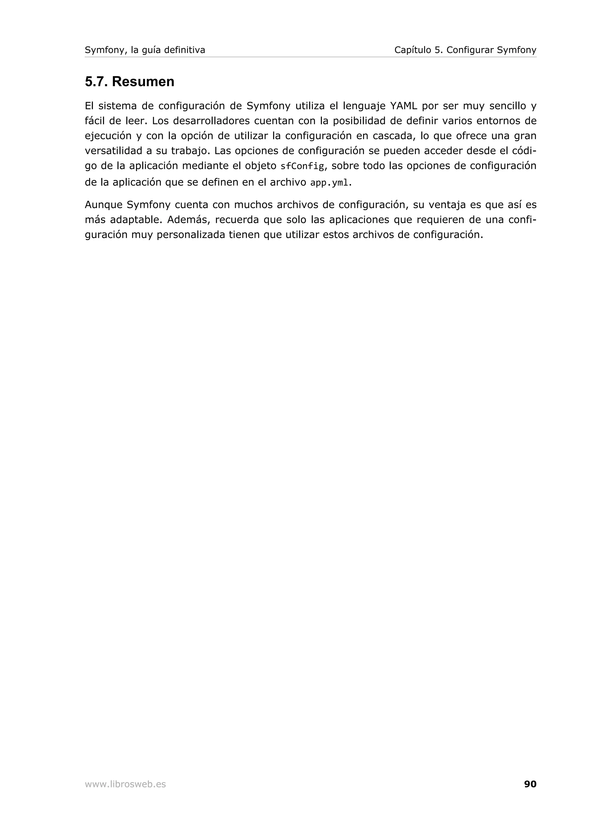 Symfony, la guía definitiva                                   Capítulo 5. Configurar Symfony


5.7. Resumen
El sistema de configuración de Symfony utiliza el lenguaje YAML por ser muy sencillo y
fácil de leer. Los desarrolladores cuentan con la posibilidad de definir varios entornos de
ejecución y con la opción de utilizar la configuración en cascada, lo que ofrece una gran
versatilidad a su trabajo. Las opciones de configuración se pueden acceder desde el códi-
go de la aplicación mediante el objeto sfConfig, sobre todo las opciones de configuración
de la aplicación que se definen en el archivo app.yml.

Aunque Symfony cuenta con muchos archivos de configuración, su ventaja es que así es
más adaptable. Además, recuerda que solo las aplicaciones que requieren de una confi-
guración muy personalizada tienen que utilizar estos archivos de configuración.




www.librosweb.es                                                                         90
 