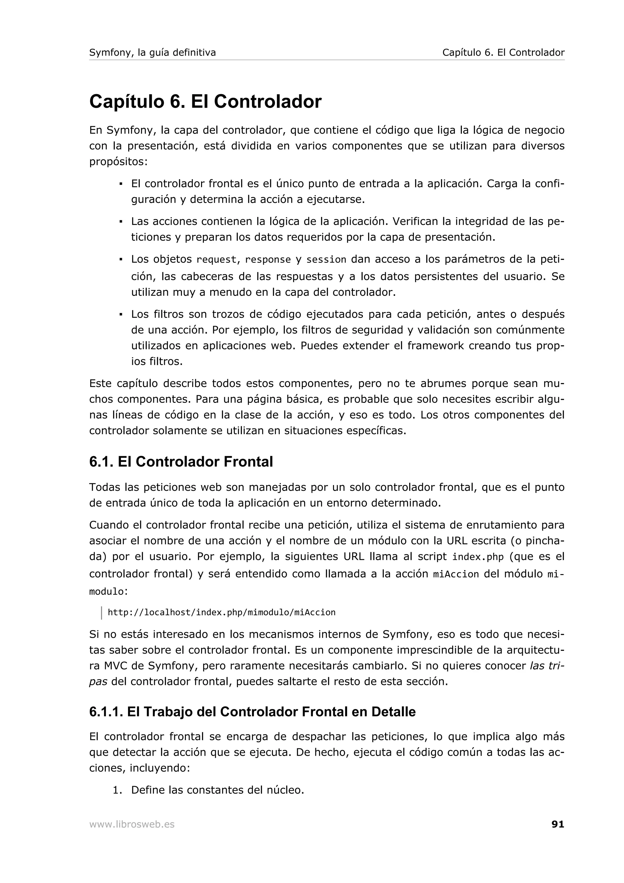 Symfony, la guía definitiva                                          Capítulo 6. El Controlador




Capítulo 6. El Controlador
En Symfony, la capa del controlador, que contiene el código que liga la lógica de negocio
con la presentación, está dividida en varios componentes que se utilizan para diversos
propósitos:

      ▪ El controlador frontal es el único punto de entrada a la aplicación. Carga la confi-
        guración y determina la acción a ejecutarse.

      ▪ Las acciones contienen la lógica de la aplicación. Verifican la integridad de las pe-
        ticiones y preparan los datos requeridos por la capa de presentación.

      ▪ Los objetos request, response y session dan acceso a los parámetros de la peti-
          ción, las cabeceras de las respuestas y a los datos persistentes del usuario. Se
          utilizan muy a menudo en la capa del controlador.

      ▪ Los filtros son trozos de código ejecutados para cada petición, antes o después
        de una acción. Por ejemplo, los filtros de seguridad y validación son comúnmente
          utilizados en aplicaciones web. Puedes extender el framework creando tus prop-
          ios filtros.

Este capítulo describe todos estos componentes, pero no te abrumes porque sean mu-
chos componentes. Para una página básica, es probable que solo necesites escribir algu-
nas líneas de código en la clase de la acción, y eso es todo. Los otros componentes del
controlador solamente se utilizan en situaciones específicas.


6.1. El Controlador Frontal
Todas las peticiones web son manejadas por un solo controlador frontal, que es el punto
de entrada único de toda la aplicación en un entorno determinado.

Cuando el controlador frontal recibe una petición, utiliza el sistema de enrutamiento para
asociar el nombre de una acción y el nombre de un módulo con la URL escrita (o pincha-
da) por el usuario. Por ejemplo, la siguientes URL llama al script index.php (que es el
controlador frontal) y será entendido como llamada a la acción miAccion del módulo mi-
modulo:
   http://localhost/index.php/mimodulo/miAccion

Si no estás interesado en los mecanismos internos de Symfony, eso es todo que necesi-
tas saber sobre el controlador frontal. Es un componente imprescindible de la arquitectu-
ra MVC de Symfony, pero raramente necesitarás cambiarlo. Si no quieres conocer las tri-
pas del controlador frontal, puedes saltarte el resto de esta sección.

6.1.1. El Trabajo del Controlador Frontal en Detalle
El controlador frontal se encarga de despachar las peticiones, lo que implica algo más
que detectar la acción que se ejecuta. De hecho, ejecuta el código común a todas las ac-
ciones, incluyendo:

    1. Define las constantes del núcleo.


www.librosweb.es                                                                            91
 