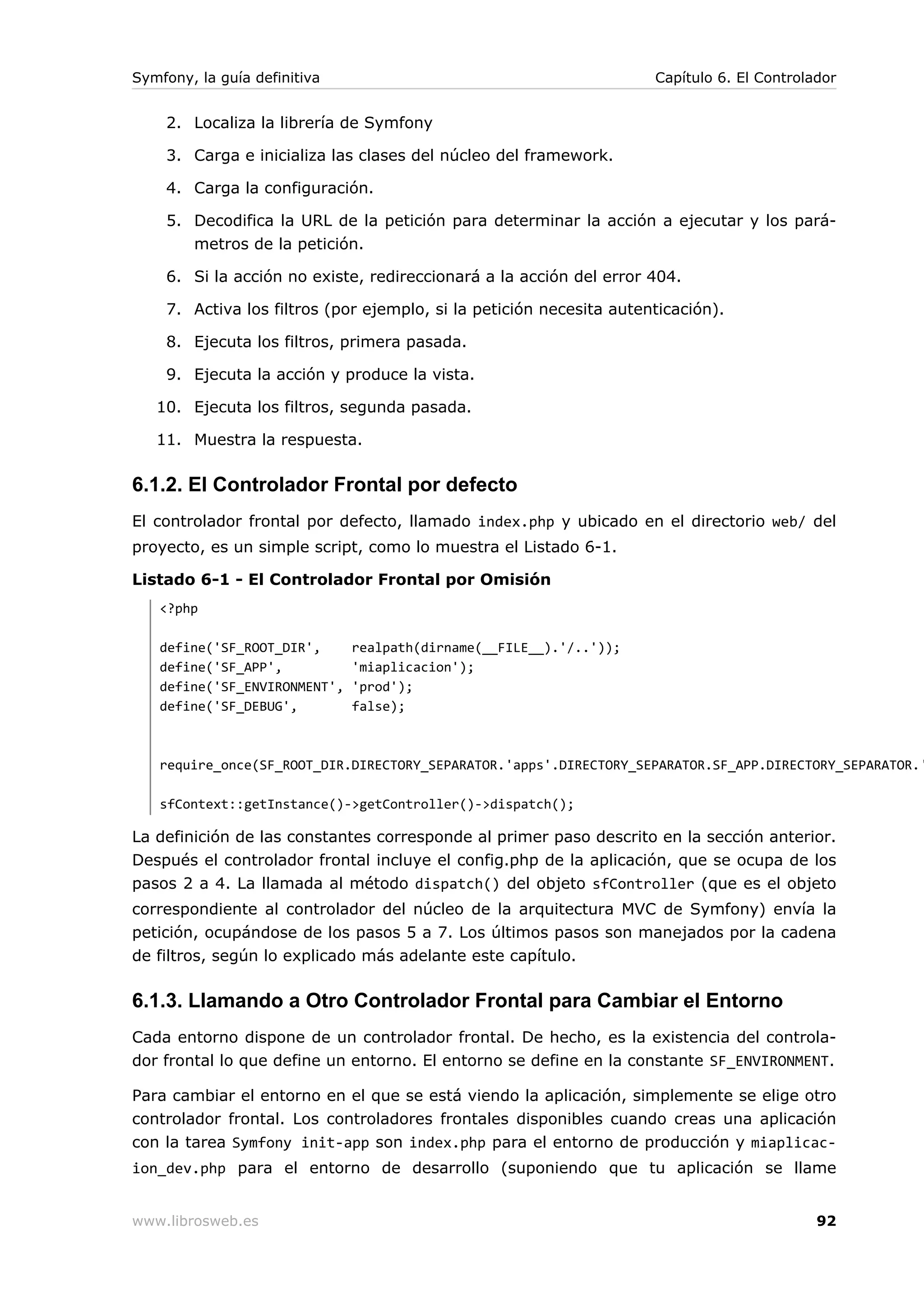 Symfony, la guía definitiva                                          Capítulo 6. El Controlador


    2. Localiza la librería de Symfony

    3. Carga e inicializa las clases del núcleo del framework.

    4. Carga la configuración.

    5. Decodifica la URL de la petición para determinar la acción a ejecutar y los pará-
       metros de la petición.

    6. Si la acción no existe, redireccionará a la acción del error 404.

    7. Activa los filtros (por ejemplo, si la petición necesita autenticación).

    8. Ejecuta los filtros, primera pasada.

    9. Ejecuta la acción y produce la vista.

   10. Ejecuta los filtros, segunda pasada.

   11. Muestra la respuesta.

6.1.2. El Controlador Frontal por defecto
El controlador frontal por defecto, llamado index.php y ubicado en el directorio web/ del
proyecto, es un simple script, como lo muestra el Listado 6-1.

Listado 6-1 - El Controlador Frontal por Omisión
   <?php

   define('SF_ROOT_DIR',      realpath(dirname(__FILE__).'/..'));
   define('SF_APP',           'miaplicacion');
   define('SF_ENVIRONMENT',   'prod');
   define('SF_DEBUG',         false);



   require_once(SF_ROOT_DIR.DIRECTORY_SEPARATOR.'apps'.DIRECTORY_SEPARATOR.SF_APP.DIRECTORY_SEPARATOR.'

   sfContext::getInstance()->getController()->dispatch();

La definición de las constantes corresponde al primer paso descrito en la sección anterior.
Después el controlador frontal incluye el config.php de la aplicación, que se ocupa de los
pasos 2 a 4. La llamada al método dispatch() del objeto sfController (que es el objeto
correspondiente al controlador del núcleo de la arquitectura MVC de Symfony) envía la
petición, ocupándose de los pasos 5 a 7. Los últimos pasos son manejados por la cadena
de filtros, según lo explicado más adelante este capítulo.

6.1.3. Llamando a Otro Controlador Frontal para Cambiar el Entorno
Cada entorno dispone de un controlador frontal. De hecho, es la existencia del controla-
dor frontal lo que define un entorno. El entorno se define en la constante SF_ENVIRONMENT.

Para cambiar el entorno en el que se está viendo la aplicación, simplemente se elige otro
controlador frontal. Los controladores frontales disponibles cuando creas una aplicación
con la tarea Symfony init-app son index.php para el entorno de producción y miaplicac-
ion_dev.php para el entorno de desarrollo (suponiendo que tu aplicación se llame


www.librosweb.es                                                                            92
 