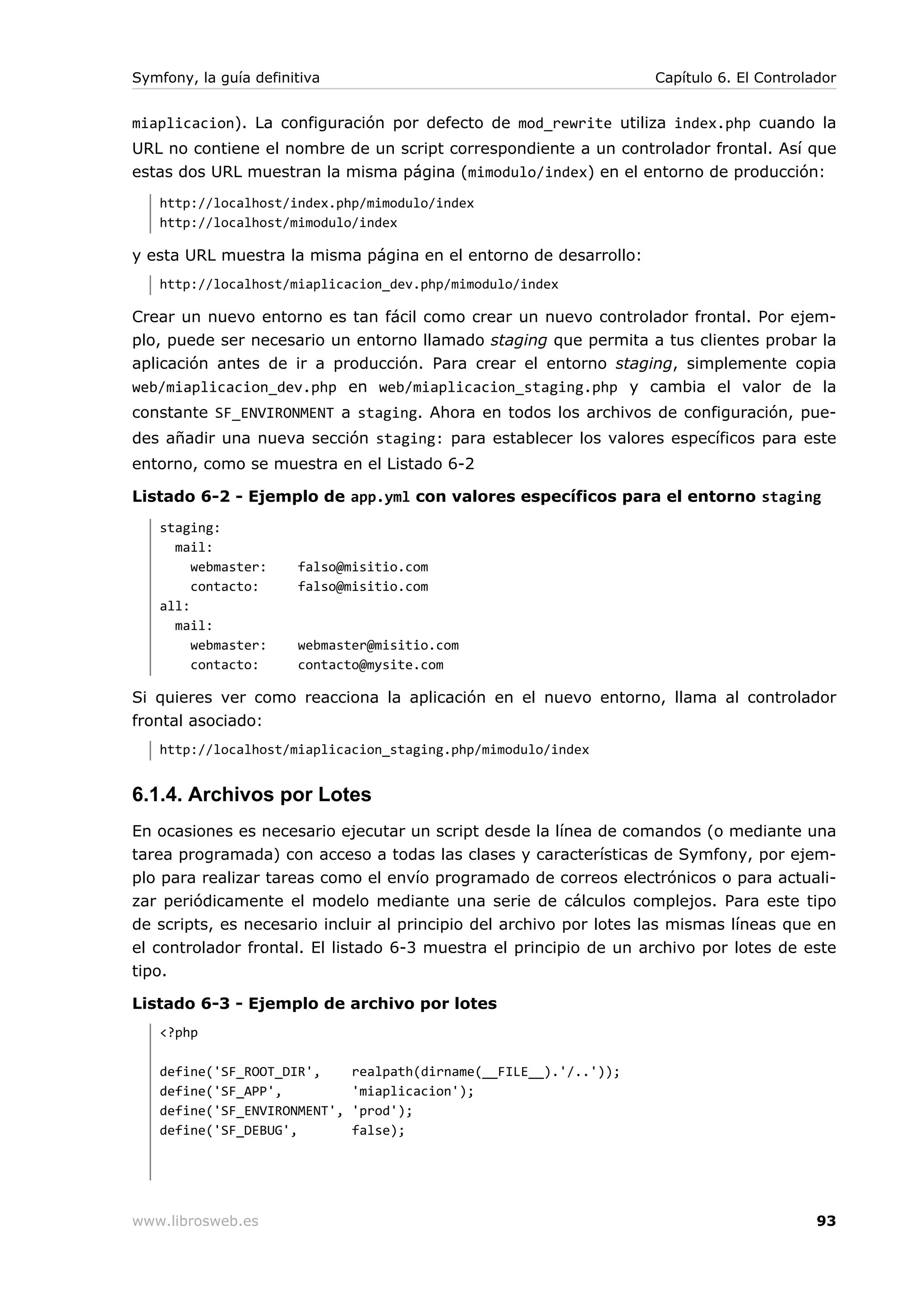 Symfony, la guía definitiva                                         Capítulo 6. El Controlador


miaplicacion). La configuración por defecto de mod_rewrite utiliza index.php cuando la
URL no contiene el nombre de un script correspondiente a un controlador frontal. Así que
estas dos URL muestran la misma página (mimodulo/index) en el entorno de producción:
   http://localhost/index.php/mimodulo/index
   http://localhost/mimodulo/index

y esta URL muestra la misma página en el entorno de desarrollo:
   http://localhost/miaplicacion_dev.php/mimodulo/index

Crear un nuevo entorno es tan fácil como crear un nuevo controlador frontal. Por ejem-
plo, puede ser necesario un entorno llamado staging que permita a tus clientes probar la
aplicación antes de ir a producción. Para crear el entorno staging, simplemente copia
web/miaplicacion_dev.php en web/miaplicacion_staging.php y cambia el valor de la
constante SF_ENVIRONMENT a staging. Ahora en todos los archivos de configuración, pue-
des añadir una nueva sección staging: para establecer los valores específicos para este
entorno, como se muestra en el Listado 6-2

Listado 6-2 - Ejemplo de app.yml con valores específicos para el entorno staging
   staging:
     mail:
        webmaster:     falso@misitio.com
        contacto:      falso@misitio.com
   all:
     mail:
        webmaster:     webmaster@misitio.com
        contacto:      contacto@mysite.com

Si quieres ver como reacciona la aplicación en el nuevo entorno, llama al controlador
frontal asociado:
   http://localhost/miaplicacion_staging.php/mimodulo/index


6.1.4. Archivos por Lotes
En ocasiones es necesario ejecutar un script desde   la línea de comandos (o mediante una
tarea programada) con acceso a todas las clases y    características de Symfony, por ejem-
plo para realizar tareas como el envío programado    de correos electrónicos o para actuali-
zar periódicamente el modelo mediante una serie      de cálculos complejos. Para este tipo
de scripts, es necesario incluir al principio del archivo por lotes las mismas líneas que en
el controlador frontal. El listado 6-3 muestra el principio de un archivo por lotes de este
tipo.

Listado 6-3 - Ejemplo de archivo por lotes
   <?php

   define('SF_ROOT_DIR',      realpath(dirname(__FILE__).'/..'));
   define('SF_APP',           'miaplicacion');
   define('SF_ENVIRONMENT',   'prod');
   define('SF_DEBUG',         false);




www.librosweb.es                                                                           93
 