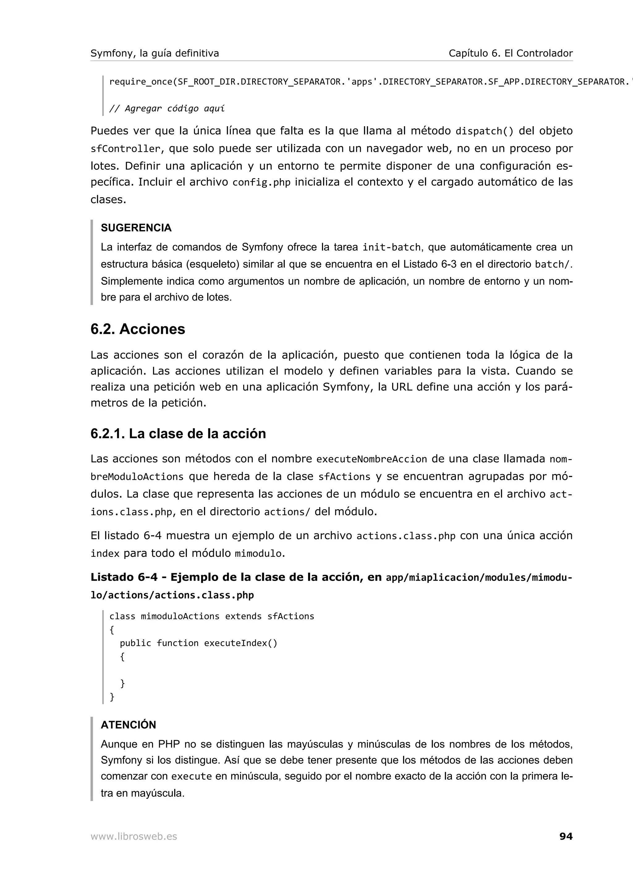Symfony, la guía definitiva                                                Capítulo 6. El Controlador

   require_once(SF_ROOT_DIR.DIRECTORY_SEPARATOR.'apps'.DIRECTORY_SEPARATOR.SF_APP.DIRECTORY_SEPARATOR.'

   // Agregar código aquí

Puedes ver que la única línea que falta es la que llama al método dispatch() del objeto
sfController, que solo puede ser utilizada con un navegador web, no en un proceso por
lotes. Definir una aplicación y un entorno te permite disponer de una configuración es-
pecífica. Incluir el archivo config.php inicializa el contexto y el cargado automático de las
clases.

  SUGERENCIA
  La interfaz de comandos de Symfony ofrece la tarea init-batch, que automáticamente crea un
  estructura básica (esqueleto) similar al que se encuentra en el Listado 6-3 en el directorio batch/.
  Simplemente indica como argumentos un nombre de aplicación, un nombre de entorno y un nom-
  bre para el archivo de lotes.


6.2. Acciones
Las acciones son el corazón de la aplicación, puesto que contienen toda la lógica de la
aplicación. Las acciones utilizan el modelo y definen variables para la vista. Cuando se
realiza una petición web en una aplicación Symfony, la URL define una acción y los pará-
metros de la petición.

6.2.1. La clase de la acción
Las acciones son métodos con el nombre executeNombreAccion de una clase llamada nom-
breModuloActions que hereda de la clase sfActions y se encuentran agrupadas por mó-
dulos. La clase que representa las acciones de un módulo se encuentra en el archivo act-
ions.class.php, en el directorio actions/ del módulo.

El listado 6-4 muestra un ejemplo de un archivo actions.class.php con una única acción
index para todo el módulo mimodulo.

Listado 6-4 - Ejemplo de la clase de la acción, en app/miaplicacion/modules/mimodu-
lo/actions/actions.class.php
   class mimoduloActions extends sfActions
   {
     public function executeIndex()
     {

       }
   }


  ATENCIÓN
  Aunque en PHP no se distinguen las mayúsculas y minúsculas de los nombres de los métodos,
  Symfony si los distingue. Así que se debe tener presente que los métodos de las acciones deben
  comenzar con execute en minúscula, seguido por el nombre exacto de la acción con la primera le-
  tra en mayúscula.



www.librosweb.es                                                                                   94
 