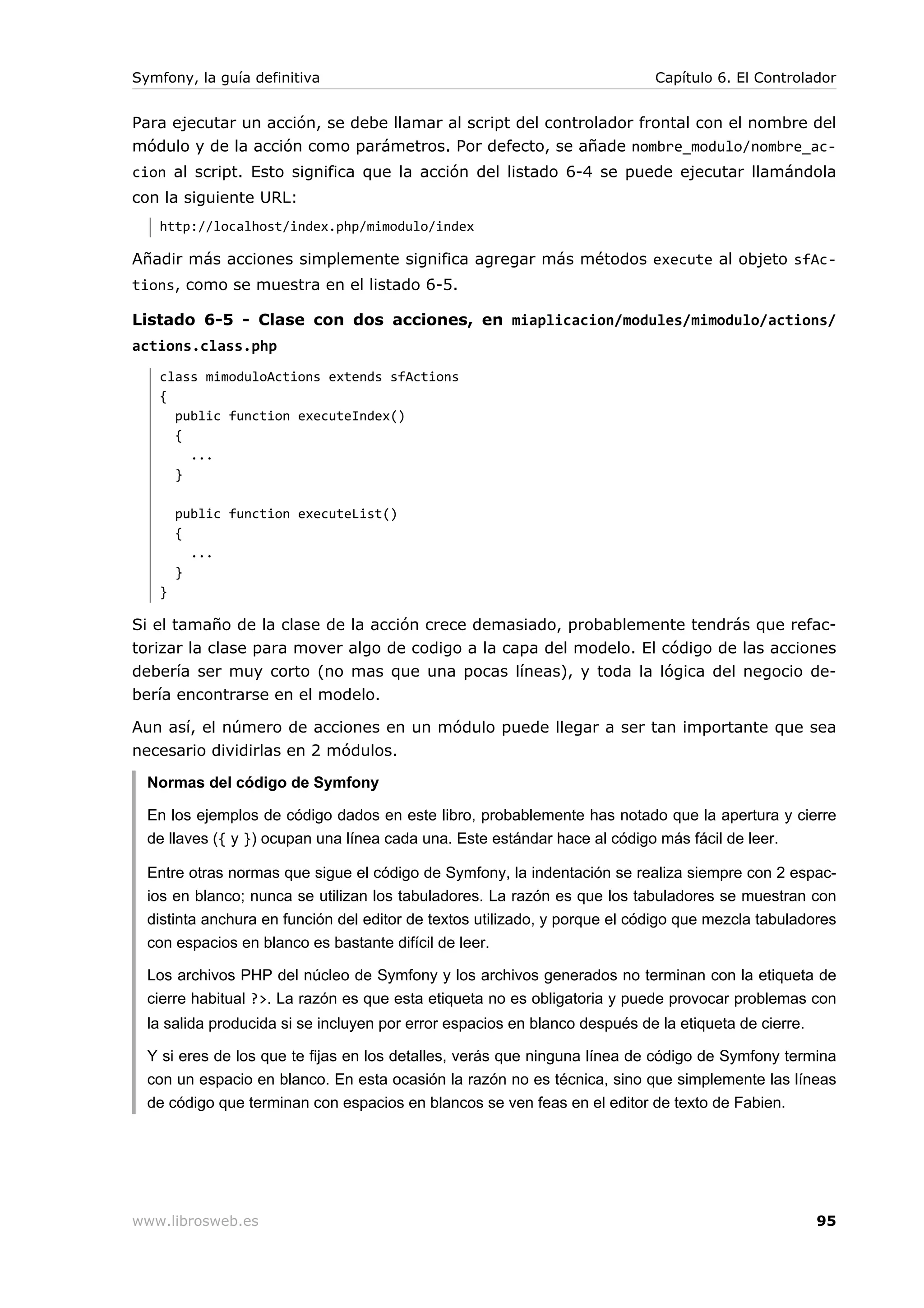 Symfony, la guía definitiva                                                 Capítulo 6. El Controlador


Para ejecutar un acción, se debe llamar al script del controlador frontal con el nombre del
módulo y de la acción como parámetros. Por defecto, se añade nombre_modulo/nombre_ac-
cion al script. Esto significa que la acción del listado 6-4 se puede ejecutar llamándola
con la siguiente URL:
   http://localhost/index.php/mimodulo/index

Añadir más acciones simplemente significa agregar más métodos execute al objeto sfAc-
tions, como se muestra en el listado 6-5.

Listado 6-5 - Clase con dos acciones, en miaplicacion/modules/mimodulo/actions/
actions.class.php
   class mimoduloActions extends sfActions
   {
     public function executeIndex()
     {
       ...
     }

       public function executeList()
       {
         ...
       }
   }

Si el tamaño de la clase de la acción crece demasiado, probablemente tendrás que refac-
torizar la clase para mover algo de codigo a la capa del modelo. El código de las acciones
debería ser muy corto (no mas que una pocas líneas), y toda la lógica del negocio de-
bería encontrarse en el modelo.

Aun así, el número de acciones en un módulo puede llegar a ser tan importante que sea
necesario dividirlas en 2 módulos.

  Normas del código de Symfony

  En los ejemplos de código dados en este libro, probablemente has notado que la apertura y cierre
  de llaves ({ y }) ocupan una línea cada una. Este estándar hace al código más fácil de leer.

  Entre otras normas que sigue el código de Symfony, la indentación se realiza siempre con 2 espac-
  ios en blanco; nunca se utilizan los tabuladores. La razón es que los tabuladores se muestran con
  distinta anchura en función del editor de textos utilizado, y porque el código que mezcla tabuladores
  con espacios en blanco es bastante difícil de leer.

  Los archivos PHP del núcleo de Symfony y los archivos generados no terminan con la etiqueta de
  cierre habitual ?>. La razón es que esta etiqueta no es obligatoria y puede provocar problemas con
  la salida producida si se incluyen por error espacios en blanco después de la etiqueta de cierre.

  Y si eres de los que te fijas en los detalles, verás que ninguna línea de código de Symfony termina
  con un espacio en blanco. En esta ocasión la razón no es técnica, sino que simplemente las líneas
  de código que terminan con espacios en blancos se ven feas en el editor de texto de Fabien.




www.librosweb.es                                                                                      95
 