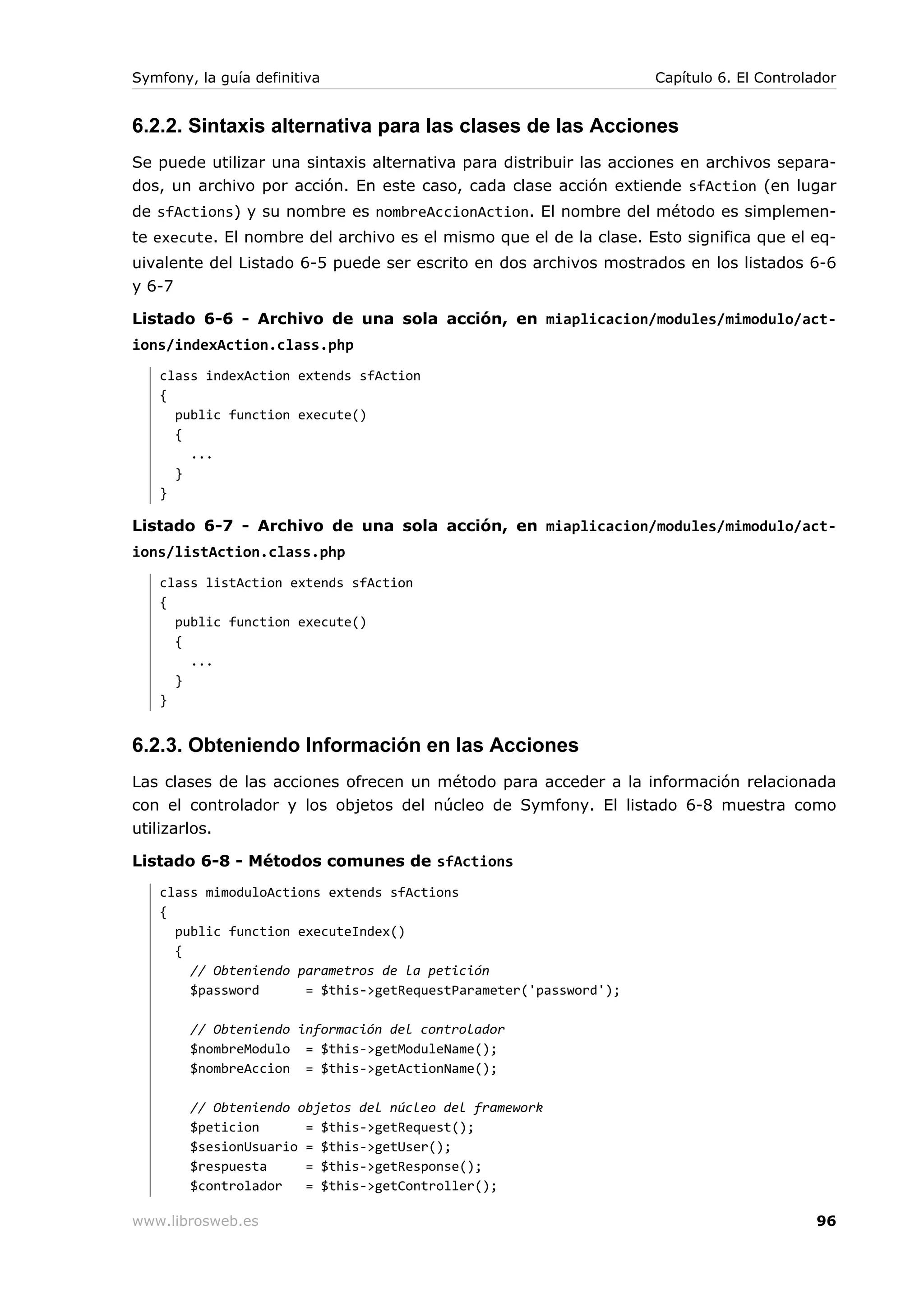 Symfony, la guía definitiva                                        Capítulo 6. El Controlador


6.2.2. Sintaxis alternativa para las clases de las Acciones
Se puede utilizar una sintaxis alternativa para distribuir las acciones en archivos separa-
dos, un archivo por acción. En este caso, cada clase acción extiende sfAction (en lugar
de sfActions) y su nombre es nombreAccionAction. El nombre del método es simplemen-
te execute. El nombre del archivo es el mismo que el de la clase. Esto significa que el eq-
uivalente del Listado 6-5 puede ser escrito en dos archivos mostrados en los listados 6-6
y 6-7

Listado 6-6 - Archivo de una sola acción, en miaplicacion/modules/mimodulo/act-
ions/indexAction.class.php
   class indexAction extends sfAction
   {
     public function execute()
     {
       ...
     }
   }

Listado 6-7 - Archivo de una sola acción, en miaplicacion/modules/mimodulo/act-
ions/listAction.class.php
   class listAction extends sfAction
   {
     public function execute()
     {
       ...
     }
   }


6.2.3. Obteniendo Información en las Acciones
Las clases de las acciones ofrecen un método para acceder a la información relacionada
con el controlador y los objetos del núcleo de Symfony. El listado 6-8 muestra como
utilizarlos.

Listado 6-8 - Métodos comunes de sfActions
   class mimoduloActions extends sfActions
   {
     public function executeIndex()
     {
       // Obteniendo parametros de la petición
       $password      = $this->getRequestParameter('password');

        // Obteniendo información del controlador
        $nombreModulo = $this->getModuleName();
        $nombreAccion = $this->getActionName();

        // Obteniendo objetos del núcleo del framework
        $peticion      = $this->getRequest();
        $sesionUsuario = $this->getUser();
        $respuesta     = $this->getResponse();
        $controlador   = $this->getController();

www.librosweb.es                                                                          96
 