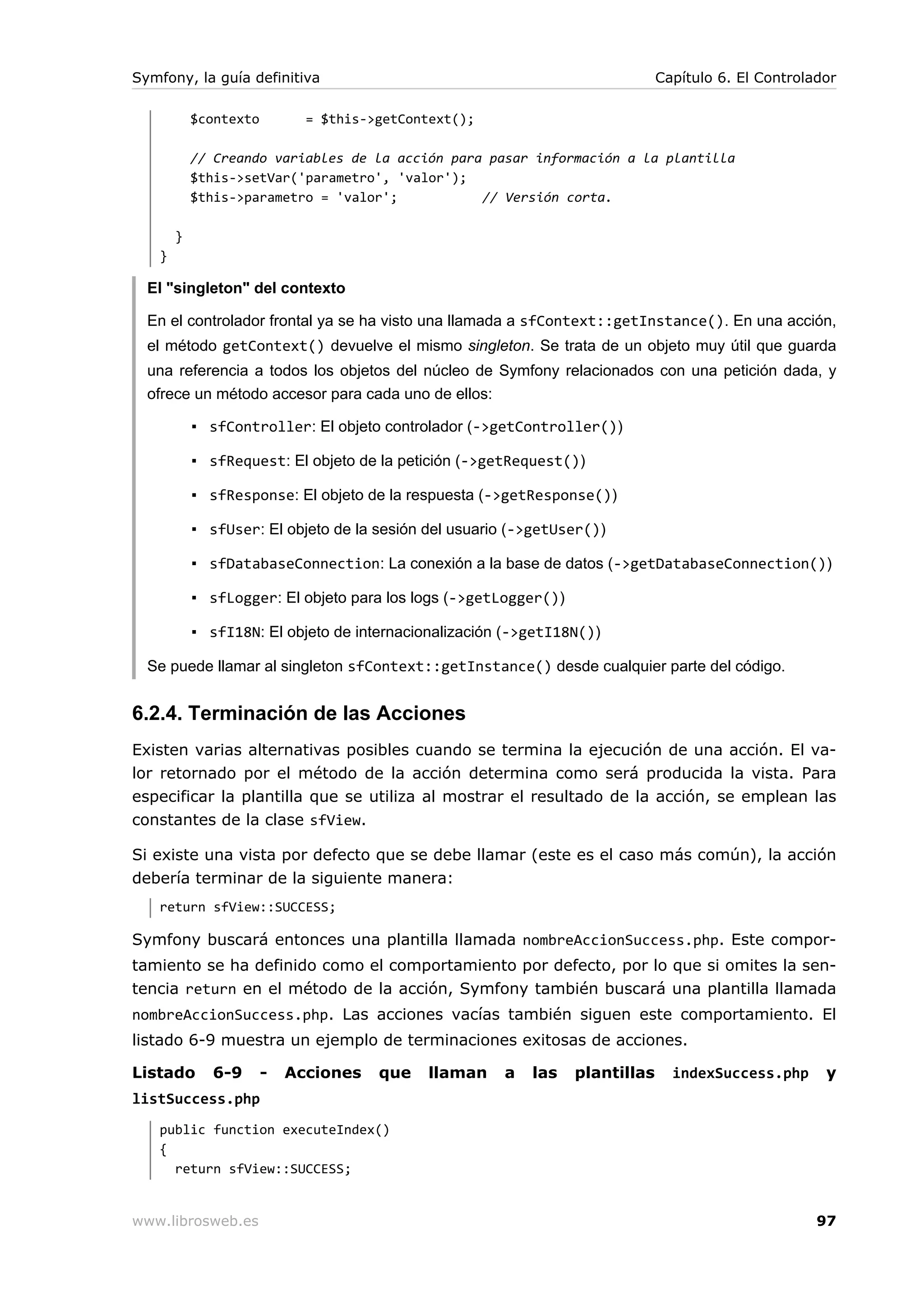 Symfony, la guía definitiva                                                   Capítulo 6. El Controlador

           $contexto         = $this->getContext();

           // Creando variables de la acción para pasar información a la plantilla
           $this->setVar('parametro', 'valor');
           $this->parametro = 'valor';           // Versión corta.

       }
   }

  El "singleton" del contexto

  En el controlador frontal ya se ha visto una llamada a sfContext::getInstance(). En una acción,
  el método getContext() devuelve el mismo singleton. Se trata de un objeto muy útil que guarda
  una referencia a todos los objetos del núcleo de Symfony relacionados con una petición dada, y
  ofrece un método accesor para cada uno de ellos:

           ▪ sfController: El objeto controlador (->getController())

           ▪ sfRequest: El objeto de la petición (->getRequest())

           ▪ sfResponse: El objeto de la respuesta (->getResponse())

           ▪ sfUser: El objeto de la sesión del usuario (->getUser())

           ▪ sfDatabaseConnection: La conexión a la base de datos (->getDatabaseConnection())

           ▪ sfLogger: El objeto para los logs (->getLogger())

           ▪ sfI18N: El objeto de internacionalización (->getI18N())

  Se puede llamar al singleton sfContext::getInstance() desde cualquier parte del código.


6.2.4. Terminación de las Acciones
Existen varias alternativas posibles cuando se termina la ejecución de una acción. El va-
lor retornado por el método de la acción determina como será producida la vista. Para
especificar la plantilla que se utiliza al mostrar el resultado de la acción, se emplean las
constantes de la clase sfView.

Si existe una vista por defecto que se debe llamar (este es el caso más común), la acción
debería terminar de la siguiente manera:
   return sfView::SUCCESS;

Symfony buscará entonces una plantilla llamada nombreAccionSuccess.php. Este compor-
tamiento se ha definido como el comportamiento por defecto, por lo que si omites la sen-
tencia return en el método de la acción, Symfony también buscará una plantilla llamada
nombreAccionSuccess.php. Las acciones vacías también siguen este comportamiento. El
listado 6-9 muestra un ejemplo de terminaciones exitosas de acciones.

Listado       6-9      -   Acciones   que   llaman    a   las    plantillas     indexSuccess.php      y
listSuccess.php
   public function executeIndex()
   {
     return sfView::SUCCESS;


www.librosweb.es                                                                                     97
 