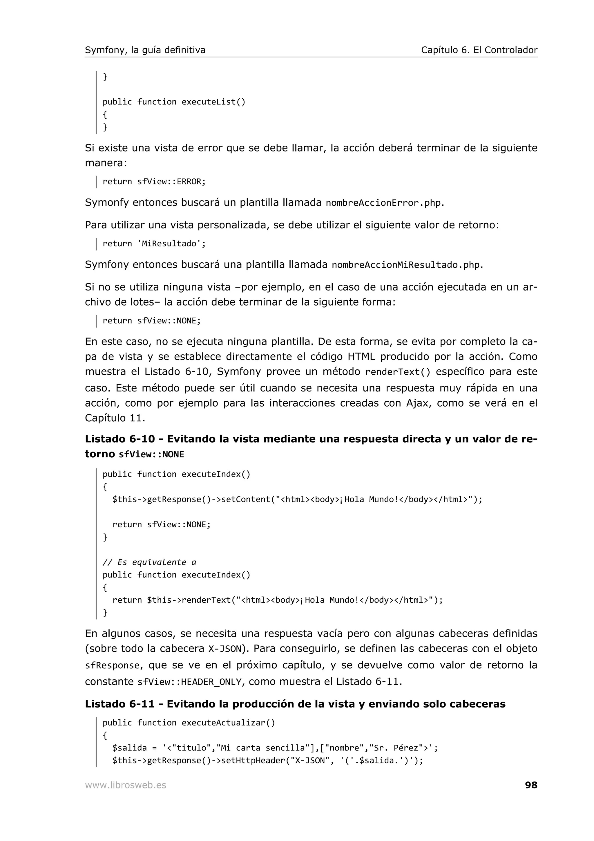 Symfony, la guía definitiva                                          Capítulo 6. El Controlador

   }

   public function executeList()
   {
   }

Si existe una vista de error que se debe llamar, la acción deberá terminar de la siguiente
manera:
   return sfView::ERROR;

Symonfy entonces buscará un plantilla llamada nombreAccionError.php.

Para utilizar una vista personalizada, se debe utilizar el siguiente valor de retorno:
   return 'MiResultado';

Symfony entonces buscará una plantilla llamada nombreAccionMiResultado.php.

Si no se utiliza ninguna vista –por ejemplo, en el caso de una acción ejecutada en un ar-
chivo de lotes– la acción debe terminar de la siguiente forma:
   return sfView::NONE;

En este caso, no se ejecuta ninguna plantilla. De esta forma, se evita por completo la ca-
pa de vista y se establece directamente el código HTML producido por la acción. Como
muestra el Listado 6-10, Symfony provee un método renderText() específico para este
caso. Este método puede ser útil cuando se necesita una respuesta muy rápida en una
acción, como por ejemplo para las interacciones creadas con Ajax, como se verá en el
Capítulo 11.

Listado 6-10 - Evitando la vista mediante una respuesta directa y un valor de re-
torno sfView::NONE
   public function executeIndex()
   {
     $this->getResponse()->setContent("<html><body>¡Hola Mundo!</body></html>");

       return sfView::NONE;
   }

   // Es equivalente a
   public function executeIndex()
   {
     return $this->renderText("<html><body>¡Hola Mundo!</body></html>");
   }

En algunos casos, se necesita una respuesta vacía pero con algunas cabeceras definidas
(sobre todo la cabecera X-JSON). Para conseguirlo, se definen las cabeceras con el objeto
sfResponse, que se ve en el próximo capítulo, y se devuelve como valor de retorno la
constante sfView::HEADER_ONLY, como muestra el Listado 6-11.

Listado 6-11 - Evitando la producción de la vista y enviando solo cabeceras
   public function executeActualizar()
   {
     $salida = '<"titulo","Mi carta sencilla"],["nombre","Sr. Pérez">';
     $this->getResponse()->setHttpHeader("X-JSON", '('.$salida.')');

www.librosweb.es                                                                            98
 