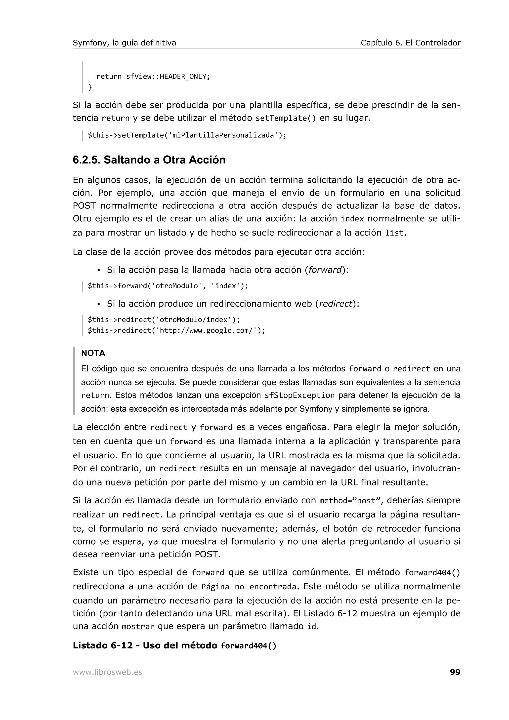 Symfony, la guía definitiva                                             Capítulo 6. El Controlador



       return sfView::HEADER_ONLY;
   }

Si la acción debe ser producida por una plantilla específica, se debe prescindir de la sen-
tencia return y se debe utilizar el método setTemplate() en su lugar.
   $this->setTemplate('miPlantillaPersonalizada');


6.2.5. Saltando a Otra Acción
En algunos casos, la ejecución de un acción termina solicitando la ejecución de otra ac-
ción. Por ejemplo, una acción que maneja el envío de un formulario en una solicitud
POST normalmente redirecciona a otra acción después de actualizar la base de datos.
Otro ejemplo es el de crear un alias de una acción: la acción index normalmente se utili-
za para mostrar un listado y de hecho se suele redireccionar a la acción list.

La clase de la acción provee dos métodos para ejecutar otra acción:

       ▪ Si la acción pasa la llamada hacia otra acción (forward):
   $this->forward('otroModulo', 'index');

       ▪ Si la acción produce un redireccionamiento web (redirect):
   $this->redirect('otroModulo/index');
   $this->redirect('http://www.google.com/');


  NOTA
  El código que se encuentra después de una llamada a los métodos forward o redirect en una
  acción nunca se ejecuta. Se puede considerar que estas llamadas son equivalentes a la sentencia
  return. Estos métodos lanzan una excepción sfStopException para detener la ejecución de la
  acción; esta excepción es interceptada más adelante por Symfony y simplemente se ignora.

La elección entre redirect y forward es a veces engañosa. Para elegir la mejor solución,
ten en cuenta que un forward es una llamada interna a la aplicación y transparente para
el usuario. En lo que concierne al usuario, la URL mostrada es la misma que la solicitada.
Por el contrario, un redirect resulta en un mensaje al navegador del usuario, involucran-
do una nueva petición por parte del mismo y un cambio en la URL final resultante.

Si la acción es llamada desde un formulario enviado con method=”post”, deberías siempre
realizar un redirect. La principal ventaja es que si el usuario recarga la página resultan-
te, el formulario no será enviado nuevamente; además, el botón de retroceder funciona
como se espera, ya que muestra el formulario y no una alerta preguntando al usuario si
desea reenviar una petición POST.

Existe un tipo especial de forward que se utiliza comúnmente. El método forward404()
redirecciona a una acción de Página no encontrada. Este método se utiliza normalmente
cuando un parámetro necesario para la ejecución de la acción no está presente en la pe-
tición (por tanto detectando una URL mal escrita). El Listado 6-12 muestra un ejemplo de
una acción mostrar que espera un parámetro llamado id.

Listado 6-12 - Uso del método forward404()


www.librosweb.es                                                                               99
 