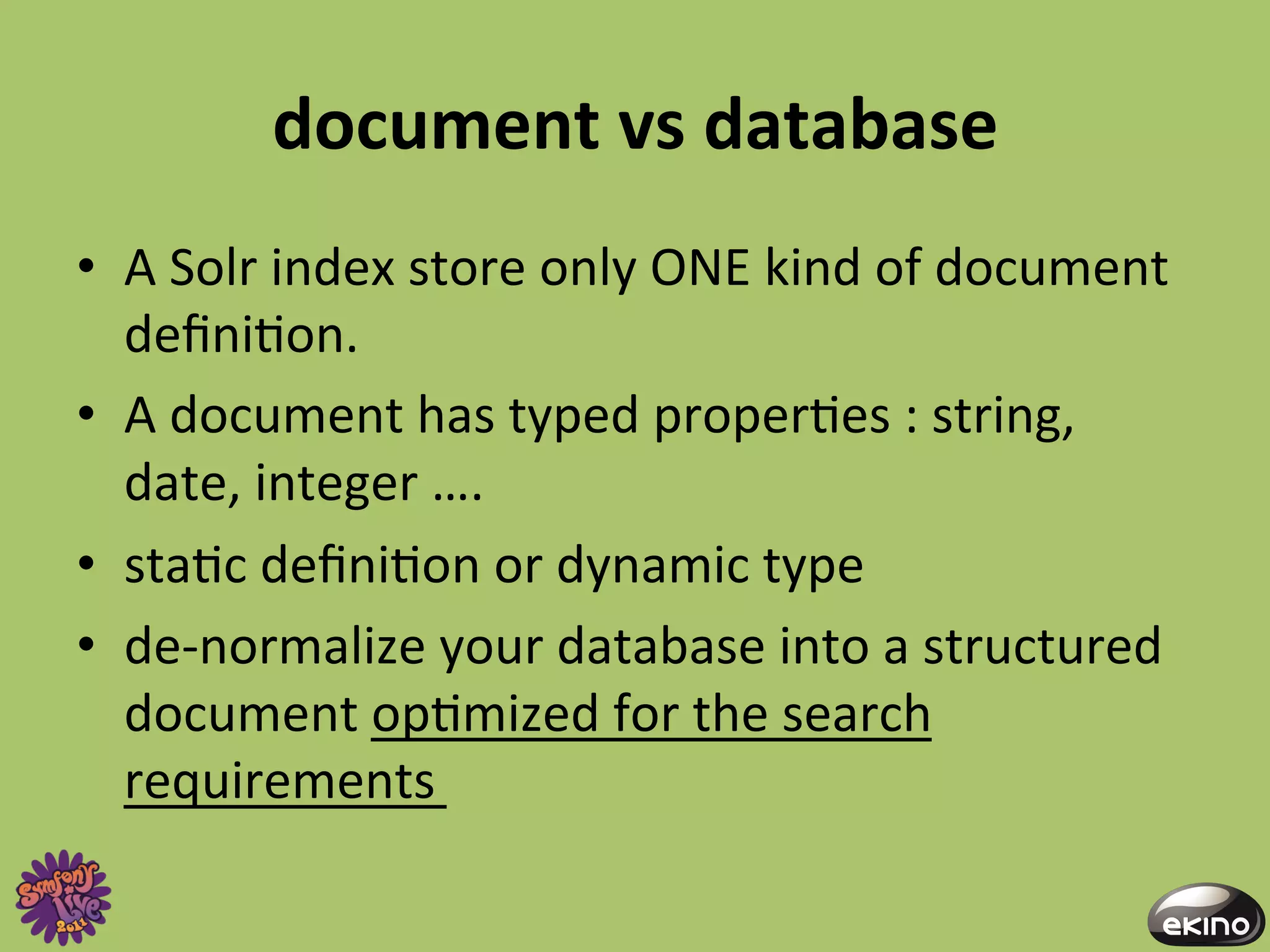 document	
  vs	
  database	
  
•  A	
  Solr	
  index	
  store	
  only	
  ONE	
  kind	
  of	
  document	
  
   deﬁni8on.	
  	
  
•  A	
  document	
  has	
  typed	
  proper8es	
  :	
  string,	
  
   date,	
  integer	
  ….	
  
•  sta8c	
  deﬁni8on	
  or	
  dynamic	
  type	
  
•  de-­‐normalize	
  your	
  database	
  into	
  a	
  structured	
  
   document	
  op8mized	
  for	
  the	
  search	
  
   requirements	
  
 