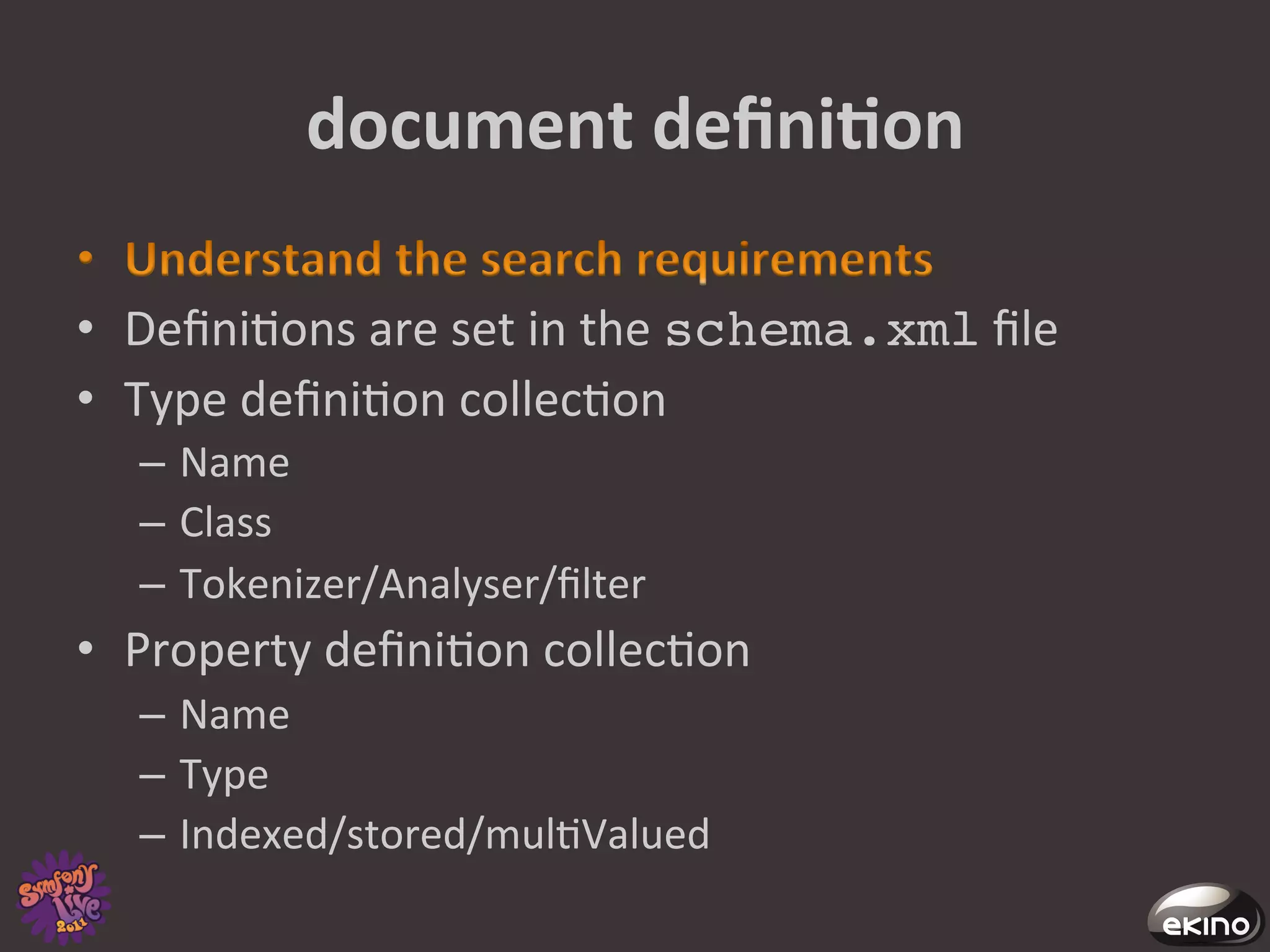 document	
  deﬁniNon	
  

•  Deﬁni8ons	
  are	
  set	
  in	
  the	
  schema.xml	
  ﬁle	
  
•  Type	
  deﬁni8on	
  collec8on	
  
    –  Name	
  
    –  Class	
  
    –  Tokenizer/Analyser/ﬁlter	
  
•  Property	
  deﬁni8on	
  collec8on	
  
    –  Name	
  
    –  Type	
  
    –  Indexed/stored/mul8Valued	
  
 