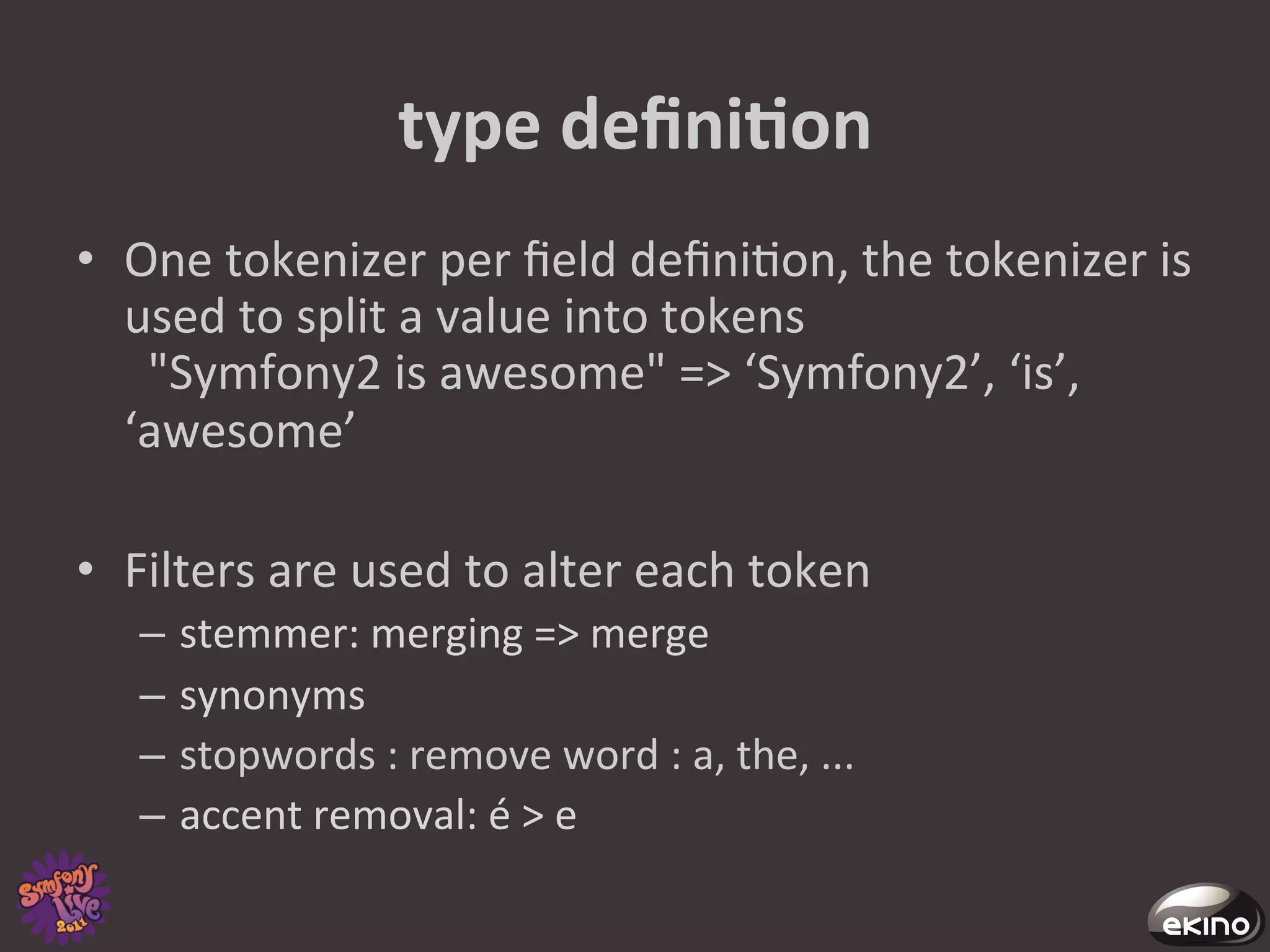type	
  deﬁniNon	
  
•  One	
  tokenizer	
  per	
  ﬁeld	
  deﬁni8on,	
  the	
  tokenizer	
  is	
  
   used	
  to	
  split	
  a	
  value	
  into	
  tokens	
  
   	
  	
  "Symfony2	
  is	
  awesome"	
  =>	
  ‘Symfony2’,	
  ‘is’,	
  
   ‘awesome’	
  

•  Filters	
  are	
  used	
  to	
  alter	
  each	
  token	
  
    –  stemmer:	
  merging	
  =>	
  merge	
  
    –  synonyms	
  	
  
    –  stopwords	
  :	
  remove	
  word	
  :	
  a,	
  the,	
  ...	
  
    –  accent	
  removal:	
  é	
  >	
  e	
  	
  
 