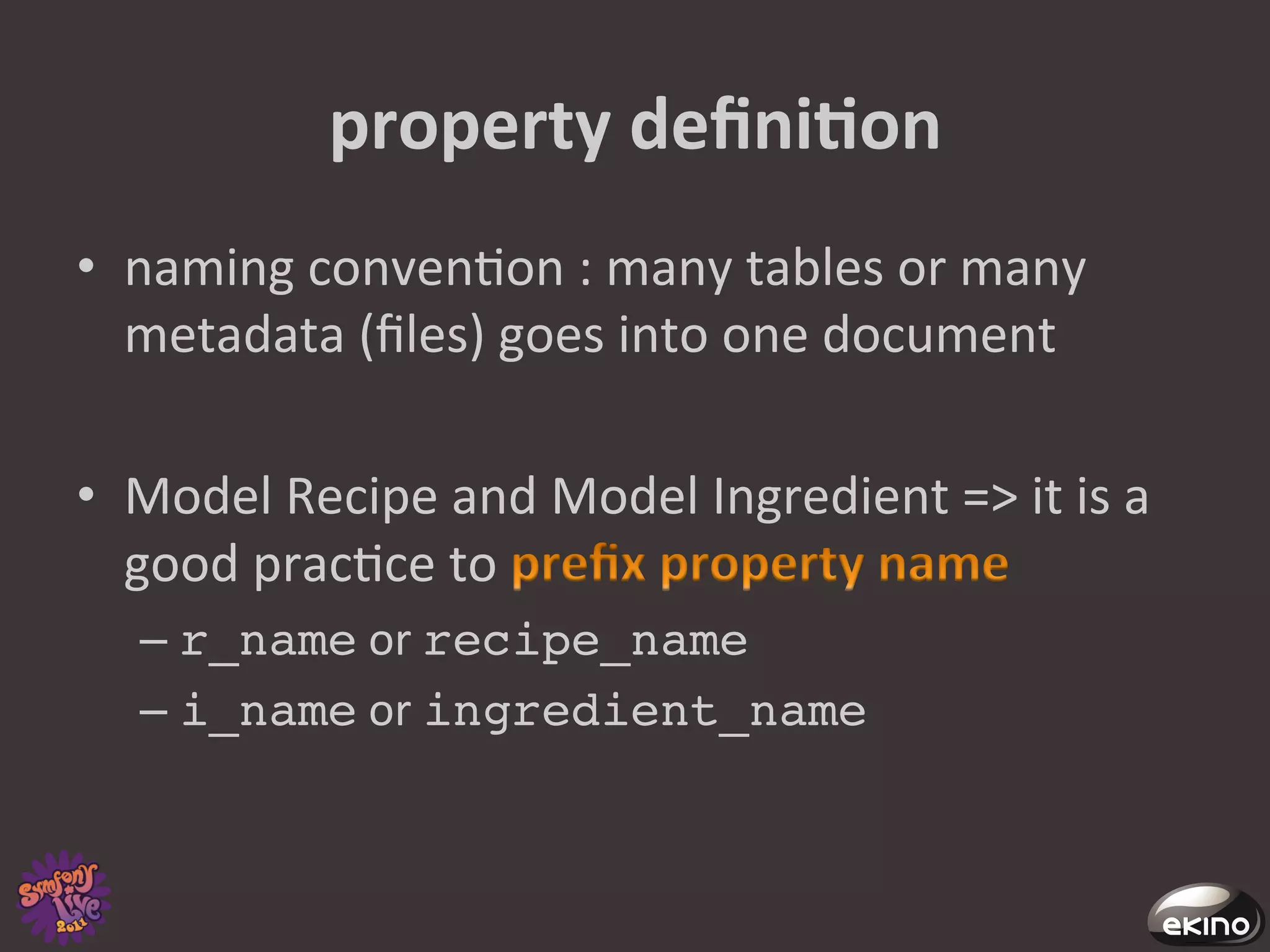 property	
  deﬁniNon	
  
•  naming	
  conven8on	
  :	
  many	
  tables	
  or	
  many	
  
   metadata	
  (ﬁles)	
  goes	
  into	
  one	
  document	
  	
  

•  Model	
  Recipe	
  and	
  Model	
  Ingredient	
  =>	
  it	
  is	
  a	
  
   good	
  prac8ce	
  to	
                            	
  
    –  r_name	
  or	
  recipe_name!
    –  i_name	
  or	
  ingredient_name!
 