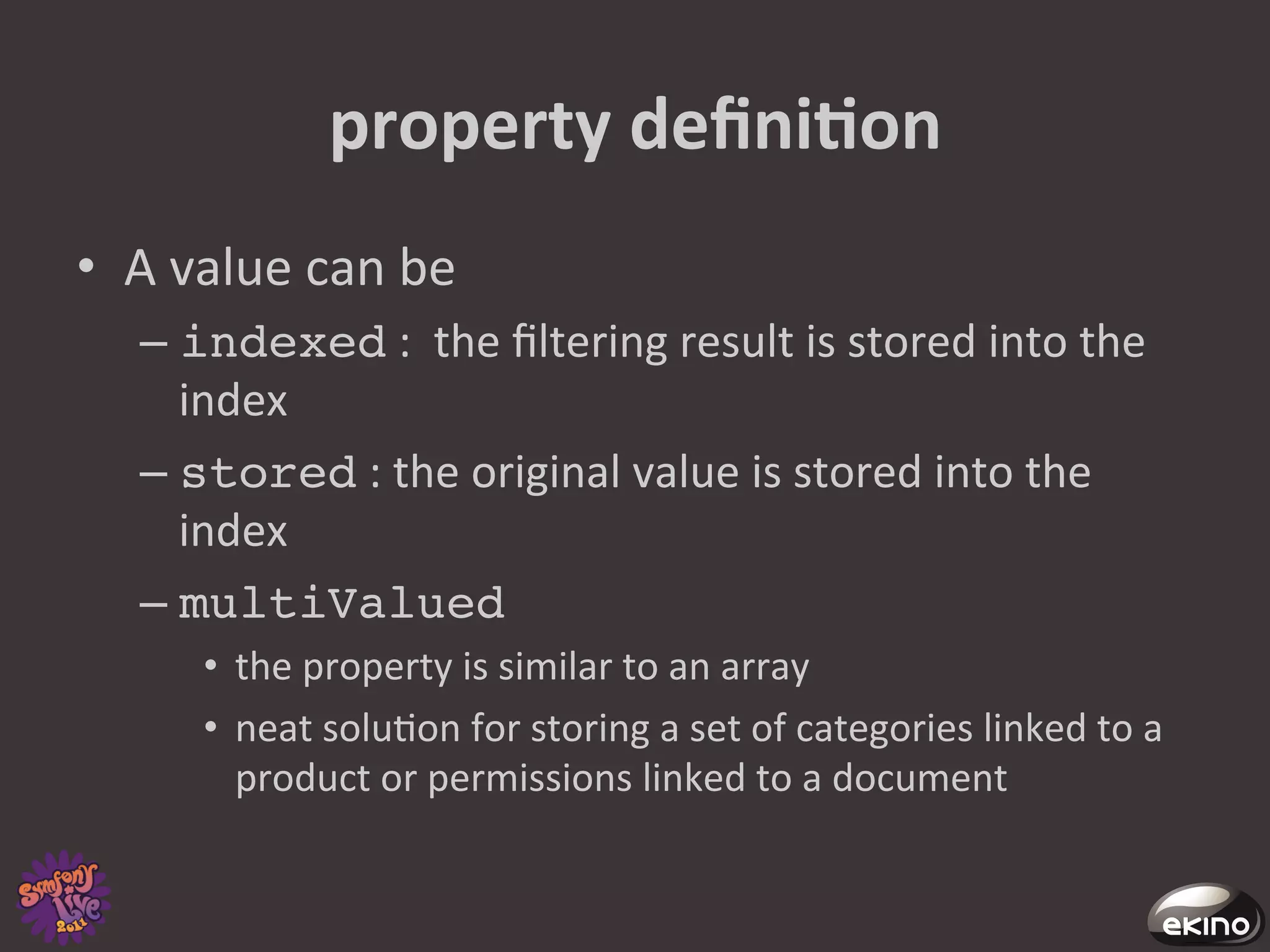 property	
  deﬁniNon	
  
•  A	
  value	
  can	
  be	
  	
  
     –  indexed	
  :	
  	
  the	
  ﬁltering	
  result	
  is	
  stored	
  into	
  the	
  
        index	
  
     –  stored	
  :	
  the	
  original	
  value	
  is	
  stored	
  into	
  the	
  
        index	
  
     –  multiValued	
  
          •  the	
  property	
  is	
  similar	
  to	
  an	
  array	
  	
  
          •  neat	
  solu8on	
  for	
  storing	
  a	
  set	
  of	
  categories	
  linked	
  to	
  a	
  
             product	
  or	
  permissions	
  linked	
  to	
  a	
  document	
  
 