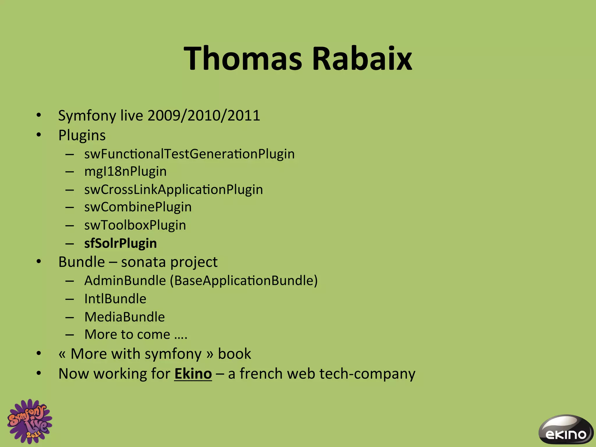 Thomas	
  Rabaix	
  
•  Symfony	
  live	
  2009/2010/2011	
  
•  Plugins	
  
      –    swFunc8onalTestGenera8onPlugin	
  
      –    mgI18nPlugin	
  
      –    swCrossLinkApplica8onPlugin	
  
      –    swCombinePlugin	
  
      –    swToolboxPlugin	
  
      –    sfSolrPlugin	
  
•  Bundle	
  –	
  sonata	
  project	
  
      –    AdminBundle	
  (BaseApplica8onBundle)	
  
      –    IntlBundle	
  
      –    MediaBundle	
  
      –    More	
  to	
  come	
  ….	
  
•  «	
  More	
  with	
  symfony	
  »	
  book	
  
•  Now	
  working	
  for	
  Ekino	
  –	
  a	
  french	
  web	
  tech-­‐company	
  
 