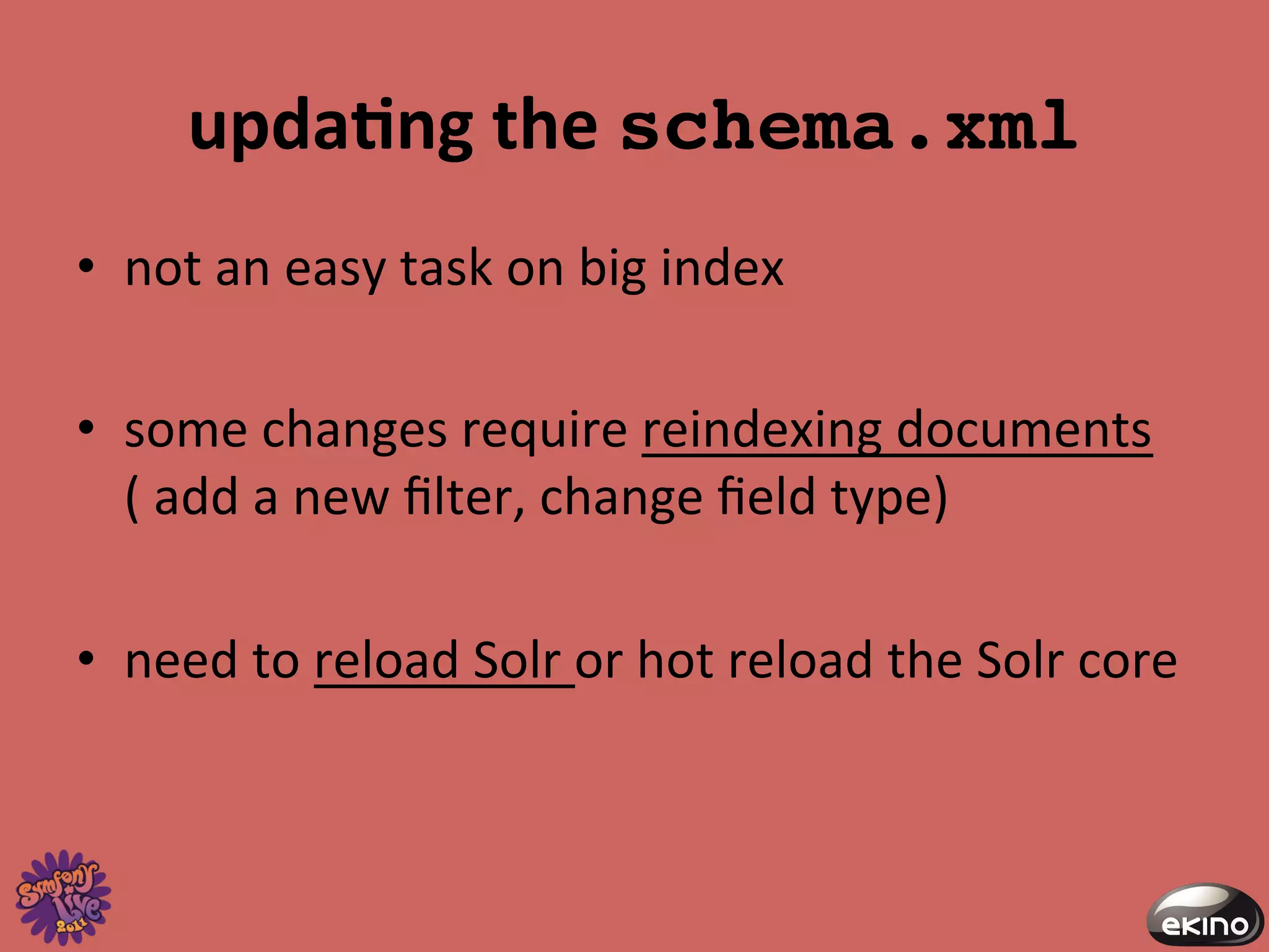 updaNng	
  the	
  schema.xml!
•  not	
  an	
  easy	
  task	
  on	
  big	
  index	
  
	
  
•  some	
  changes	
  require	
  reindexing	
  documents
     (	
  add	
  a	
  new	
  ﬁlter,	
  change	
  ﬁeld	
  type)	
  
	
  
•  need	
  to	
  reload	
  Solr	
  or	
  hot	
  reload	
  the	
  Solr	
  core	
  
 