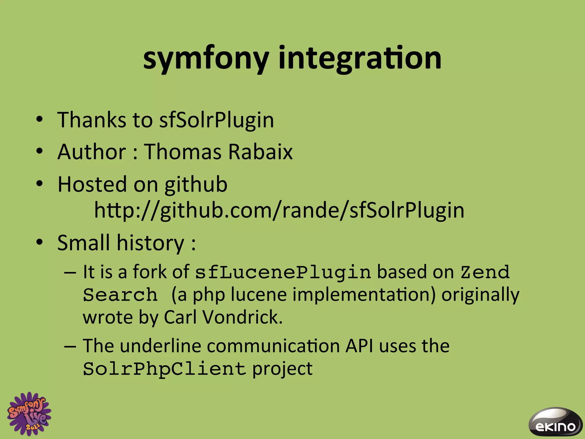 symfony	
  integraNon	
  
•  Thanks	
  to	
  sfSolrPlugin	
  	
  
•  Author	
  :	
  Thomas	
  Rabaix	
  	
  
•  Hosted	
  on	
  github	
  	
  
      	
  hgp://github.com/rande/sfSolrPlugin	
  
•  Small	
  history	
  :	
  	
  
   –  It	
  is	
  a	
  fork	
  of	
  sfLucenePlugin	
  based	
  on	
  Zend
      Search (a	
  php	
  lucene	
  implementa8on)	
  originally	
  
      wrote	
  by	
  Carl	
  Vondrick.	
  
   –  The	
  underline	
  communica8on	
  API	
  uses	
  the	
  
      SolrPhpClient	
  project	
  
 